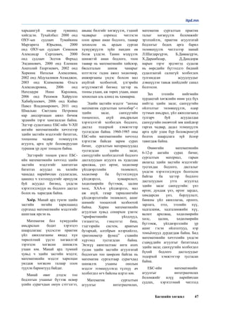 Багшийн хөгжил 47
харьцангуй өндөр түвшинд
хийгдсэн.  Тухайлбал: 2000 онд
ОХУ-ын судлаач Тумайкина
Маргарита Юрьевна, 2000
онд ОХУ-ын судлаач Симонов
Александр Сергеевич, 2000
онд судлаач Эсетов Ферхад
Эзединович,  2000 онд Еленкин
Анатолий Георгиевич, 2002 онд
Хоркина Наталья Алексеевна,
2002 онд Абдухаликов Ахмаджон,
2003 онд Клименкова Ольга
Александровна,  2006 онд
Нателаури Нино Карловна,
2006 онд Рахимов Хайрулло
Хабибулоевич, 2006 онд Кийко
Павел Владимирович, 2011 онд
Шмалько Светлана Петровна
нар диссертацын ажил бичиж
эрдмийн зэрэг хамгаалсан байна.
Эдгээр судалгаанд ЕБС-ийн V-ХII
ангийн математикийн хичээлээр
эдийн засгийн мэдлэгийг бататгах,
тооцооны чадвар эзэмшүүлэх
агуулга, арга зүйг боловсруулан
туршиж үр дүнг тооцсон байна. 
Эдгээрийг тооцон үзвэл ЕБС-
ийн математикийн хичээлд эдийн
засгийн мэдлэгийг хамтатган
бататгах асуудал нь хилийн
чанадад нарийвчлан судлагдсан,
цаашид ч хэлэлцүүлгийг өрнүүлж
буй асуудал бөгөөд, үндсэн
хэрэглэгдэхүүн нь бодлого дасгал
болох нь  харагдаж байна.  
Хоёр. Манай ард түмэн эдийн
засгийн энгийн харилцаанд
сургахад математикийн мэдлэгийг
ашиглаж ирсэн нь
Математик бол хүмүүсийн
амьдралын бодит хэрэгцээ
шаардлагаас үндэслэн практик
үйл ажиллагааны явцад хүн
төрөлхтний үүсэл хөгжилтэй
зэрэгцэн хөгжсөн шинжлэх
ухаан юм. Манай ард түмний
хувьд ч эдийн засгийн мэдлэг,
математикийн мэдлэг харилцан
уялдаж хөгжсөн талаар олон
түүхэн баримтууд байдаг. 
Манай өвөг дээдэс тоо
бодлогын ухааныг бүтээж өсвөр
үеийн сурагчдын оюун сэтгэлгээ,
авьяас билгийг хөгжүүлэх, тэдний
чадварыг сориход чиглэсэн
олон арван аман бодлого, таавар
зохиосон нь ардын сурган
хүмүүжүүлэх зүйн нандин өв
болж үлдсэн. Танин мэдүүлэх
шинжтэй аман бодлого, тоон
таавар нь математикийн хийсвэр,
бясалгалын шинж чанарыг
илтгэхээс гадна ажил хөдөлмөр,
амжиргааны үндэс болсон мал
ахуйтай холбоотой, үлгэрийн
өгүүлэмжтэй бөгөөд эдгээр нь
тооны ухаан, аж төрөх ухаан, аман
зохиолын аль алинд нь хамаарна. 
Эдийн засгийн мэдлэг  “анхны
математик сургалтын хөтөлбөр”-т
эдийн засаг, санхүүгийн
тооцоолол, ахуй амьдралын
хэрэгцээтэй  холбогдох бодлого,
дасгал тодорхой хэмжээгээр
тусгагдсан байна. 1960-1985 оны
ЕБС-ийн математикийн хичээлд
хэрэглэж байсан зарим сурах
бичиг,   сургалтын материалуудад
тусгагдсан эдийн засаг,
санхүүгийн холбогдолтой бодлого
дасгалуудын агуулга нь худалдаа
арилжаа, үнэ өртөг, хөдөлмөр
үйлдвэрлэлийн төлөвлөлт,
хөдөлмөр ба бүтээгдэхүүн
үйлдвэрлэл, хуваарилалт,
хөдөлмөрийн бүтээмж, цалин
хөлс, ХАА-н үйлдвэрлэл, мал
аж ахуй, газар тариалангийн
үйлдвэрлэлтийн төлөвлөлт, ашиг
шимийг тооцохтой холбоотой
байна. Харин математикийн
агуулгын хувьд сонирхон үзвээс
“арифметикийн үйлдлүүд,
тэгшитгэл, тэнцэтгэл биш,
тэдгээрийн систем, аравтын
бутархай, алгебрын илэрхийлэл,
тригонометр функц” сэдвийн
хүрээнд тусгагдсан байна.
Энэхүү ажиглалтаас анги ахих
тусам эдийн засгийн агуулгатай
бодлогын тоо цөөрсөн байгаа нь
математик сургалтаар сурагчдад
шинжлэх ухааны онолын
мэдлэг эзэмшүүлэхэд түлхүү  ач
холбогдол өгч байсны илрэл юм.   
Математик сургалтын
агуулгыг интеграцчилах,
математик сургалтын практик
талыг хөгжүүлэх боломжийг
эрэлхийлэх, практик агуулгатай
бодлогыг бодох арга барил
төлөвшүүлэх чиглэлээр манай
Л.Шагдарсүрэн, Б.Даваасүрэн,
Х.Дарамбазар, Д.Дашдорж
нарын зэрэг эрдэмтэд судалж
нь өөрсдийн бүтээлдээ бидний
судалгаатай салшгүй холбогдох
тулгамдсан асуудлуудыг
дэвшүүлэн тавьж шийдлийг санал
болгосон. 
Зах зээлийн нийгмийн
хурдацтай хөгжлийн өнөө үед бүх
нийтэд эдийн засаг, санхүүгийн
ойлголтыг төлөвшүүлэх, өдөр
тутмын амьдрал, үйл ажиллагаанд
тулгарч буй асуудалдаа
санхүүгийн оновчтой зөв шийдвэр
гаргах чадвар, дадал эзэмшүүлэх
арга зүйг улам бүр боловсронгуй
болгох шаардлага зүй ёсоор
тавигдаж байна.
Өнөөгийн математикийн
6-12-р ангийн сурах бичиг,
сургалтын материал, гарын
авлагад эдийн засгийн мэдлэгийг
тусгахдаа бодлого, дасгалыг
үндсэн хэрэглэгдэхүүн болгосон
байгаа ба эдгээр бодлого
дасгалуудын утга агуулгад
эдийн засаг санхүүгийн: үнэ
өртөг, дундаж үнэ, өртөг зардал,
хямдарсан үнэ, борлуулалт,
банкны үйл ажиллагаа, орлого,
зарлага, зээл, зээлийн хүү,
хадгаламж, хадгаламжийн хүү,
валют арилжаа, хөдөлмөрийн
хөлс, цалин, хөдөлмөрийн
бүтээмж, үйлдвэрлэлийн үр
ашиг гэсэн ойлголтууд, нэр
томъёонууд дурдагдаж байна. Бид
математикийн хичээлийн үндсэн
сэдвүүдийн агуулгыг бататгахад
эдийн засаг, санхүүгийн холбогдол
бүхий бодлого дасгалуудыг
тодорхой хэмжээгээр тусгасан
байна. 
ЕБС-ийн математикийн 
агуулгыг интеграцчилах
боломжийг илүү нарийвчлан
судлах,  хэрэглээний чиглэлд
itpd.mn
 