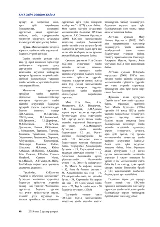 48	 2019 оны 2 дугаар улирал
түлхүү ач холбогдол өгөх,
арга зүйг нарийвчлан
боловсруулах, математик
сургалтын явцад сурагчдыг
нийгэм, соёл, хүмүүнлэгийн
чиглэлээр хөгжүүлэх асуудлууд
хэлэлцүүлгийг өрнүүлсээр байна. 
Гурав. Математикийн хичээлд
хэрэглэх эдийн засгийн агуулгатай 
бодлого, түүний ангилал
Эдийн засгийн үзэгдэл үйл
явц, үр дүнд нөлөөлөх зорилгоор
шийдвэрлэх асуудлыг дунд
сургуулийн математикийн
хичээлийн агуулгад нийцүүлж
хувирган буулгасан  илэрхийллийг
ерөнхий боловсролын түвшний
эдийн засгийн агуулгатай бодлого
гэж нэрлэж болно. 
Математик сургалтын
процесст эдийн засгийн
ойлголтыг төлөвлөлттэйгөөр
хавсарган оруулахдаа эдийн
засгийн агуулгатай бодлогын
түүврийг үндсэн хэрэглэгдэхүүн
болгон ашиглах талаар
Д.В.Акимов., О.В.Дичева.,
Л.Б.Щукина, В.Г.Болтянский,
Я.И.Грузенов.,  Г.В.Дорофеев.,
М.К.Потапов., Н.Х.Розов,
Дразнилин, Иванов., Ю.Колягин.
, Мордкович, Терешин, Ткачева,
Токмазов, Тумайкина, Симонов,
Эзединович, Георгиевич, Хоркина,
Абдухаликов, Клименкова,
Нателаури, Рахимов, Кийко,
Шмалько, М.Rosser, Krista
Althauser, М.Shommo, R.Kapadia,
Peter Dawson, R.Harlan, Frances
Shepherd, Carmen Nurse,
W.L.Hansen, A.C.Victor,I.G.Harry,
Paul Morris  нарын зэрэг эрдэмтэн
судлаачид судалжээ. 
 Тухайлбал, Ю.Колягин
“Задачи в обучении математике”
бүтээлдээ математик сургалтад
бодлогын гүйцэтгэх үүргийн
талаар   авч үзэхдээ: “Математик
сургалтад бодлого үргэлж
гол үүрэг гүйцэтгэсээр ирсэн,
тэднийг утга агуулгаар нь
ангилж эрэмбэлэх нь математик
сургалтын арга зүйн тодорхой
хэлбэр юм.” (1977) гэсэн байна. 
Мөн эдийн засгийн агуулгатай
математикийн бодлогыг ОХУ-ын
эрдэмтэн А.С.Симонов бүтээлдээ
(2000) ЕБС-ийн математикийн
хичээлээр шийдэх боломжтой
эдийн засгийн утга агуулга бүхий
бодлого ба түүнийг бодох арга зам
нь энгийн хялбараас эхлэн түвшин
ахисан байхаар тооцсон байна. 
Оросын эрдэмтэн И.А.Сасова
ЕБС-ийн сурагчдын эдийн
засгийн мэдлэг эзэмших
тасралтгүй процесст эдийн
засгийн агуулгатай бодлого болон
дасгалын гүйцэтгэх үүргийг
онцлоод нэгдүгээр ангиас эхлээд
анги бүр судлах математикийн
хичээлд хавсарган оруулах
боломжтой эдийн засгийн
ойлголтуудыг нарийвчлан
гаргасан. 
Мөн И.А. Ким,  А.А.
Мицкеевич, Е.А. Вигдорчик, 
Е.В. Савицкая, Д.В.Акимов
нарын зэрэг эрдэмтэд өөрсдийн
бүтээлүүддээ дунд сургуулийн
9-11 дүгээр ангид бодох эдийн
засгийн агуулгатай бодлогуудыг
авч үзжээ.    А.А.Мицкеевич
бүтээлдээ эдийн засгийн
бодлогуудыг 12 дэд бүлэгт
ангилан боловсруулсан ба
нийт 319 бодлогыг жишээ
бодолтуудын хамтаар багтаасан
байна. Тодруулбал: Хөдөлмөрийн
бүтээмж – 19, Хэрэглээний онол,
худалдан авагчдын сонголт – 12,
Алдагдсан боломжийн өртөг,
үйлдвэрлэлийн боломжийн
муруй – 10, Эрэлт ба нийлүүлэлт
– 36, Мөнгө ба инфляц, индекс
– 32, Банк ба банкны систем –
58, Хөдөлмөрийн зах зээл – 19,
Үйлдвэрлэлийн онол, зах зээлийн
бүтэц – 38, Хөрөнгийн  ба газрын
зах зээл – 19, Олон улсын эдийн
засаг – 27, Төр ба эдийн засаг - 30
бодлогыг тусгажээ. (2003)
Эдгээрийг тооцон үзвэл
ОХУ-ын ЕБС-д математикийн
хичээлээр эдийн засгийн  мэдлэг
эзэмшүүлэх, чадвар төлөвшүүлэх
бодлогын агуулга, арга зүйг
боловсруулсан олон тооны гарын
авлагыг ашиглаж байна.     
АНУ-ын судлаач Mary
Hansen бүтээлдээ (2012) ЕБС-
ийн математикийн хичээлээр
төлөвшүүлэх  эдийн засгийн
холбогдолтой олон тооны
бодлогуудыг тусгасан байна.
Энэхүү гарын авлага нь Сингапур,
Австрали, Мексик, Бразил, Япон
улсуудын ЕБС-д мөн ашиглагдаж
байна.   
АНУ-ын судлаач R.Kapadia
өгүүлэлдээ (2006) ЕБС-д заах
өрхийн эдийн засгийн aсуудалд
математикийн гүйцэтгэх үүргийг
авч үзээд түүнийг сурагчдад 
эзэмшүүлэх арга зүйг багш нарт
санал болгосон.  
Францын ахлах сургуульд
“Эдийн засаг” хичээлийг судалдаг
байна.  Францын эрдэмтэн
Paul Morris бүтээлдээ (2006)
сүүлийн 10 жилд ЕБС-д эдийн
засгийн боловсролыг эзэмшүүлэх
асуудал чухлаар тавигдах
болсон талаар онцлоод багш
боловсролын хөтөлбөрт эдийн
засгийн мэдлэгийг сурагчдад
хэрхэн эзэмшүүлэх агуулга,
арга зүйг тусгах, тэр тусмаа
математикийн хичээлээр эдийн
засгийн агуулгатай бодлогыг
бодох арга зүйн асуудлыг
хөндсөн байна. Мөн Францын
ахлах сургуулийн 11-р ангид
судлах математикийн хичээлийн
агуулгыг 5 хэсэгт ангилсан ба
үүний 4 нь математикийн сэдэв
байх ба 1 нь санхүү, хувь хүний
санхүү, жижиг бизнесийн бүхий
л үйл ажиллагаатай холбогдох
бодлогуудыг тусгасан байна. 
Гадаадын зарим улс орнууд
болон манай улс ЕБС-ийн
түвшинд математикийн хичээлээр
сурагчдад эдийн засаг, санхүүгийн
боловсролыг хэрхэн эзэмшүүлж
буй байдлыг товч харуулбал: 
АРГА ЗҮЙЧ ЗӨВЛӨЖ БАЙНА
 