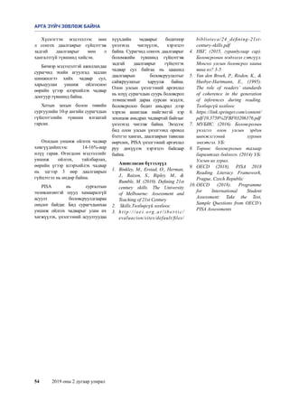 54	 2019 оны 2 дугаар улирал
Хүснэгтэн мэдээллээс мөн
л сонгох даалгаврыг гүйцэтгэж
задгай даалгаврыг мөн л
хангалтгүй түвшинд хийсэн.
Бичвэр мэдээлэлтэй ажиллахдаа
сурагчид эхийн агуулгад задлан
шинжилгээ хийх чадвар сул,
харьцуулан уншиж ойлгосноо
өөрийн үгээр илэрхийлэх чадвар
доогуур түвшинд байна.
Хотын захын болон төвийн
сургуулийн 10-р ангийн сурагчдын
гүйцэтгэлийн түвшин ялгаатай
гарсан.
Охидын уншиж ойлгох чадвар
хөвгүүдийнхээс 14-16%-иар
илүү гарав. Өгөгдсөн мэдээллийг
уншиж ойлгох, тайлбарлах,
өөрийн үгээр илэрхийлэх чадвар
нь эдгээр 3 өөр даалгаврын
гүйцэтгэл нь өндөр байна.
PISA нь сургалтын
төлөвлөгөөтэй шууд хамааралгүй
асуулт боловсруулдгаараа
онцлог байдаг. Бид сурагчдынхаа
уншиж ойлгох чадварыг улам их
хөгжүүлэх, үнэлгээний асуултуудаа
хүүхдийн чадварыг бодитоор
үнэлэхэд чиглүүлэх, хэрэгцээ
байна. Сурагчид сонгох даалгаврыг
боломжийн түвшинд гүйцэтгэж
задгай даалгаврыг гүйцэтгэх
чадвар сул байгаа нь цаашид
даалгаврын боловсруулалтыг
сайжруулахыг харуулж байна.
Олон улсын үнэлгээний аргачлал
нь илүү сурагчдын суурь боловсрол
эзэмшсэний дараа сурсан мэдлэг,
боловсролоо бодит амьдрал дээр
хэрхэн ашиглаж нийгэмтэй хэр
зохицож амьдрах чадвартай байгааг
үнэлэхэд чиглэж байна. Энэдээс
бид олон улсын үнэлгээнд ороход
бэлтгэл хангах, даалгаврын тавилаа
өөрчлөх, PISA үнэлгээний аргачлал
руу дөхүүлэх хэрэгцээ байсаар
байна.
Ашигласан бүтээлүүд
1.	 Binkley, M., Erstad, O., Herman,
J., Raizen, S., Ripley. M., 
Rumble, M. (2010). Defining 21st
century skills. The University
of Melbourne: Assessment and
Teaching of 21st Century
2.	 Skills.Төлбөргүй холбоос
3.	 h t t p : / / o e i . o rg . a r / i b e r t i c /
evaluacion/sites/default/files/
biblioteca/24_defining-21st-
century-skills.pdf
4.	 НБГ, (2015, гуравдугаар сар).
Боловсролын мэдээлэл сэтгүүл.
Монгол улсын боловсрол хаана
явна вэ? 3-5
5.	 Van den Broek, P., Risden, K., 
Husbye-Hartmann, E., (1995).
The role of readers’ standards
of coherence in the generation
of inferences during reading.
Төлбөргүй холбоос
6.	 https://link.springer.com/content/
pdf/10.3758%2FBF03206376.pdf
7.	 МУБИС. (2016). Боловсролын
үнэлгээ олон улсын эрдэм
шинжлгээний хурлын
эмхэтгэл. УБ:
8.	 Төрөөс боловсролын талаар
баримтлах бодлого. (2014) УБ:
Улсын их хурал.
9.	 OECD (2018). PISA 2018
Reading Literacy Framework,
Prague, Czech Republic
10.	OECD (2018). Programme
for International Student
Assessment: Take the Test,
Sample Questions from OECD’s
PISA Assessments
АРГА ЗҮЙЧ ЗӨВЛӨЖ БАЙНА
 