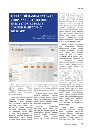 Багшийн хөгжил 55
Бага, дунд сургуульд цахим
хэрэглэгдэхүүний сан бүрдүүлж
сургалт удирдах систем
хөгжүүлэн, онлайн сургалт зохион
байгуулах үйл ажиллагаанд
бэлтгэх боломжтой
Орчин үед мэдээлэл харилцаа
холбооны технологи эрчимтэй
хөгжихийн хэрээр боловсрол
олгох үйлчилгээ ч нээлттэй бас
сонголттой болж байна. Энэ
цаг үед бид онлайн хэлбэрийн
сургалтаар санхүүгийн болон
хил хязгаарын, соёлын ямар
ч саад бэрхшээлгүйгээр үр
өгөөжтэй, чанартай боловсролыг
насан туршдаа хүртэх боломж
нээгдсээр байна. Гагцхүү бидний
өмнө тулгарч буй саад бэрхшээл
нь хэлний болон мэдээлэл
харилцааны технологийг үр дүнтэй
хэрэглэх чадвар болоод байна.
Сүүлийн жилүүдэд бид бүхэн
нээлттэй боловсрол, нээлттэй
нөөц материал, онлайн сургалт
гэсэн нэр томьёонуудыг олонтаа
сонсох болсон төдийгүй түүний
үр шимийг хүртэж байна. 
Нээлттэй боловсролын
хөгжлийн нэгэн чухал чиг,
хандлага бол дэлхийн шилдэг их
сургуулиудын нийтийг хамарсан
нээлттэй онлайн хичээлүүдээс
суралцах. Энэхүү нээлттэй
хичээл нь интернет сүлжээнд
холбогдсоноор дэлхийн хаанаас
ч үзэх боломжтой байдгаараа
дэлхийн боловсролыг эзэмших,
дэлхийн иргэн байх гайхалтай
боломжийг олгож байна. Эдгээр
хичээлүүд нь англи хэл дээр гол
төлөв байдаг тул англи хэлний
мэдлэгээ сайжруулах, мэдээлэл
хайх, мэдээлэлтэй ажиллах, цахим
орчинд ажиллах чадвар хамгийн
чухал болоод байна. Нөгөө талаас
бидний хойч ирээдүй болсон
хүүхэд, залуучуудад эдгээр
боломжийг ашиглахад нь чиглүүлж
өгөх нь бидний эрхэм үүрэг юм. 
Эдийн засгийн хүндрэлийн
үед боловсролын чанарыг
сайжруулахад онлайн, танхим
холимог хэлбэрийн сургалтын
аргыг хэрэглэх төсөл хөтөлбөр
манай их дээд сургуулиудад
хэрэгжиж байгаа бөгөөд бага,
дунд боловсролын байгууллагууд
ч сургалтын чанарыг
сайжруулахад холимог сургалтын
аргыг хэрэглэх хандлага, хүсэл
эрмэлзэл ихэсч байгаа нь
ажиглагдаж байна. 
Хонг Конгийн боловсролын
их сургууль, Австралийн их
сургуулиудад холимог
сургалтын аргыг хэрэглэж буй
сайн туршлагаас үзэхэд тэд
эхлээд онлайн сургалт удирдах
системийг сургалтын цахим
хэрэглэгдэхүүний сан бүрдүүлэх
зорилгоор анх ашиглаж байсан ба
улмаар “онлайн сургалт нь орчин
үед үр ашигтай” хэмээн дүгнэлтэд
хүрсэн байна. Улмаар тэрхүү
цахим хэрэглэгдэхүүний нөөцөө
онлайн сургалт болгож хувиргасан
байна. Энэхүү сайн туршлагыг
манай бага, дунд болон их,
дээд сургуулиуд ч хэрэгжүүлэх
боломжтой юм. 
Манай улсад онлайн
хэлбэрийн сургалтыг дангаар
болон танхимын сургалттай
холимог байдлаар хэрэгжүүлж
байгаа улсын болон хувийн
сургууль, сургалтын төвүүд, их,
дээд сургуулиуд бий. Түүнчлэн
itpd.mn
БМДИ-ийн арга зүйч
Б.Энхзаяа /enkhzaya@itpd.mn/
НЭЭЛТТЭЙ ЦАХИМ СУРГАЛТ
УДИРДАХ СИСТЕМД НӨӨЦ
БҮРДҮҮЛЭХ, СУРГАЛТ
ЗОХИОН БАЙГУУЛАХ
БОЛОМЖ
 