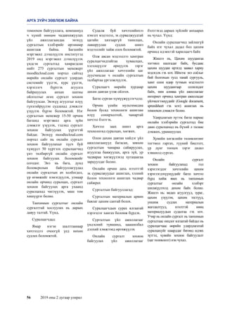 56	 2019 оны 2 дугаар улирал
томоохон байгууллага, компаниуд
ч хүний нөөцөө чадавхижуулах
үйл ажиллагаандаа энэхүү
сургалтын хэлбэрийг өргөнөөр
ашиглаж байна.  Багшийн
мэргэжил дээшлүүлэх институтэд
2019 онд мэргэжил дээшлүүлэх
үндсэн сургалтад хамрагдсан
нийт 273 сургалтын менежерт
moodlecloud.com портал сайтад
өөрийн онлайн сургалт удирдах
системийг үүсгэх, курс үүсгэх,
хэрэглэгч бүртгэх агуулга
байршуулах анхан шатны
ойлголтыг өгөх сургалт зохион
байгуулсан. Энэхүү агуулгыг илүү
гүнзгийрүүлэн судлахад дэмжлэг
үзүүлэх бүрэн боломжтой. Нэг
сургалтын менежер 15-50 орчим
багшид мэргэжил арга зүйн
дэмжлэг үзүүлэх, тэдэнд сургалт
зохион байгуулах үүрэгтэй
байдаг. Энэхүү moodlecloud.com
портал сайт нь онлайн сургалт
зохион байгуулахыг хүсч буй
хүмүүст 50 хүртэлх суралцагчид
үнэ төлбөргүй онлайн сургалт
зохион байгуулах боломжийг
олгодог. Энэ нь бага, дунд
боловсролын байгууллагуудад
онлайн сургалтын ач холбогдол,
үр өгөөжийг нэмэгдүүлэх, улмаар
онлайн орчинд суралцах, сургалт
зохион байгуулах арга ухаанд
суралцахад чиглүүлэх, маш том
хөшүүрэг болно.
Танхимын сургалтыг онлайн
сургалттай хослуулах нь дараах
давуу талтай. Үүнд,
Суралцагчдад:
Ямар нэгэн шалтгаанаар
хичээлдээ очоогүй үед нөхөн
судлах боломжтой.
Судалж буй хичээлийнхээ
нэмэлт мэдээлэл, эх сурвалжуудтай
цагийн хязгааргүй танилцах,
лавшруулан судлах шинэ
мэдээллийг хайж олох боломжтой.
Олж авсан мэдээллээ хамтран
суралцагчидтайгаа хуваалцах,
хэлэлцүүлэг өрнүүлэх зэрэг
үйл ажиллагааг хичээлийн цаг
дуусчихсан ч онлайн сургалтын
талбартаа үргэлжлүүлэх.
Суралцагч өөрийн хурдаар
дахин давтан үзэж ойлгох.
Багш сурган хүмүүжүүлэгчдэд:
Орчин үеийн мультимедиа
болон бусад технологи ашиглан
илүү сонирхолтой, чанартай
хичээл бэлтгэх.
Хичээл заах шинэ арга
технологид суралцах, хөгжих.
Олон дахин давтан хийдэг үйл
ажиллагаанууд багасан, зөвхөн
сургалтын чанараа сайжруулах,
агуулгаа баяжуулах, арга зүй, ур
чадвараа хөгжүүлэхэд хугацаагаа
зарцуулдаг болно. 
Онлайн орчин дахь нээлттэй
эх сурвалжуудыг ашиглах, хэлний
болон технологи ашиглах чадвар
сайжрах 
Сургалтын байгууллагад:
Сургалтын материалын арвин
баялаг цахим сантай болох.
Суралцагчдын сурах ялгаатай
хэрэгцээг хангах боломж бүрдэх. 
Сургалтын үйл ажиллагааг
үндэсний түвшинд, цаашилбал
дэлхий хэмжээнд өргөжүүлэх
Онлайн сургалт зохион
байгуулах үйл ажиллагааг
бэлтгэхэд дараах зүйлийг анхаарах
нь чухал. Үүнд:
Онлайн суралцагчид зайлшгүй
байх нэг чухал дадал бол цахим
орчинд идэвхтэй харилцагч байх
Жишээ нь, Цахим шуудангаа
тогтмол шалгадаг байх, бусдаас
цахим шуудан ирэхэд заавал хариу
мэдэгдэх гэх мэт. Иймээс энэ соёлыг
бий болгохын тулд танай сургууль,
хамт олон өдөр тутмын мэдээллээ
цахим шуудангаар солилцдог
байх, мөн аливаа үйл ажиллагааг
интернет орчинд хамтран ажилладаг
үйлчилгээнүүдийг (Google document,
spreedsheet гэх мэт) ашиглах нь
томоохон дэмжлэг болно.
Удирдлагын зүгээс багш нараас
онлайн хэлбэрийн сургалтад бие
даан суралцахад нь бүхий л талаас
дэмжих, урамшуулах
Хувийн хөгжлийн төлөвлөгөөг
тогтмол гаргах, түүний биелэлт,
үр дүнг тооцох зэрэг дадал
хэвшилд сургах. 
Онлайн сургалт
зохион байгуулахад гол
хэрэглэгддэг хичээлийн цахим
хэрэглэгдэхүүнүүдийг багш хичээл
бүрд хийж явах нь танхимын
сургалтыг онлайн хэлбэрт
шилжүүлэхэд дөхөм байх болно.
Жишээ нь: видео агуулгууд, зураг,
цахим үзүүлэн, цахим тестүүд,
уншиж судлах материалын
жагсаалтууд, нээлттэй нөөц
материалуудын судалгаа гэх мэт.
Учир нь онлайн сургалт нь танхимын
сургалтаас онцлог ялгаатай байдал нь
суралцагчаас өөрийн удирдлагатай
суралцахуйг шаарддаг бөгөөд идэвх
зүтгэл, хувийн зохион байгуулалт
(цаг төлөвлөлт) нэн чухал.
АРГА ЗҮЙЧ ЗӨВЛӨЖ БАЙНА
 