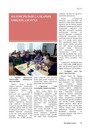 Багшийн хөгжил 57
1.	 Хөрөнгө оруулалтын
гүйцэтгэлийг эрчимжүүлэн
ажиллаж байна
Монгол Улсын Засгийн
газраас сургууль, цэцэрлэгийн
хүртээмжийг нэмэгдүүлэхтэй
холбогдуулан “Хүүхэд бүр
цэцэрлэгт”, “3 ээлжээр
хичээллэж буй сургуулийг 2
ээлжид шилжүүлэх” зорилтыг
дэвшүүлэн, улсын төсвөөс
боловсролын салбарт хийх
хөрөнгө оруулалтын бодлогыг
дээрх зорилтыг хэрэгжүүлэхэд
чиглүүлэн ажиллаж байна. Дээрх
зорилтын хүрээнд 2018 онд нийт
11 сургууль, 27 цэцэрлэг, 7 дотуур
байрын барилгыг ашиглалтад
хүлээн авч, хүчин чадлыг 10,500
суудлаар нэмэгдүүлсэн бол
2019-2020 онд 61,406 суудлын
хүчин чадалтай 138 сургууль,
26,165 орны хүчин чадалтай 174
цэцэрлэгийг барьж ашиглалтад
оруулахаар ажиллаж байна.
2.	 Сургалтын цөм
хөтөлбөрийг сайжруулж байна
“Бага, суурь, бүрэн дунд
боловсролын сургалтын цөм
хөтөлбөрт дүн шинжилгээ хийх”
анхны хэлэлцүүлгийг 2019 оны
гуравдугаар сард, “Сургуулийн
өмнөх, бага, дунд боловсролын
сургалтын цөм хөтөлбөрийн
агуулга, суралцахуйн
удирдамжийг сайжруулсан үр
дүн” сэдэвт үндэсний 2 дахь
хэлэлцүүлгийг тавдугаар сард
зохион байгуулж, давхардсан
тоогоор нийслэл, орон нутгийн
230 гаруй багш, боловсролын
салбарын мэргэжилтэн, эрдэмтэн,
судлаачийг оролцууллаа.
Анхны хэлэлцүүлгээр
сургалтын цөм хөтөлбөрт дүн
шинжилгээ хийж, багш, сурагчдад
бэрхшээл үүсгэж байгаа, цаашид
шийдвэрлэх шаардлагатай нийтлэг
асуудлуудыг илрүүлсэн бол
хоёр дахь хэлэлцүүлэг хөтөлбөр,
хичээлүүдийн агуулгыг нэг
бүрчлэн ярилцаж, сайжруулах
саналуудыг танилцуулав. Багш,
сурагчдын ачааллыг бууруулахын
тулд 1-12 дугаар ангид заадаг
4221 суралцахуйн зорилт буюу
шинэ мэдлэг, чадвар, хандлагын
тоог 3445 болгож багасгахаар
тооцсон байна. Ингэснээр
нэгж суралцахуйн зорилтыг
хэрэгжүүлэхэд ногдох цаг
нэмэгдэж, тухайлбал бага ангид
2.9 цаг байсан бол 3.8 цаг болно
гэдгийг багш, судлаачид хэлж
байна.
Сайжруулсан хөтөлбөрөө орон
нутаг, нийслэлийн 44000 багшид
нийт 550 үндэсний сургагч багш
нараар дамжуулан хүргээд байна.
3.	 Салбарын сайд бүх
аймагт хүрч ажиллана
Монгол Улсын Их Хурлын
гишүүн Ёндонпэрэнлэйн
Баатарбилэг 2019 оны хоёрдугаар
сард Боловсрол, соёл, шинжлэх
ухаан, спортын сайдаар
томилогдсноосоо хойш салбарынхаа
бодлого, зорилт, сайжруулалт,
шинэчлэлийг танилцуулахаар 21
аймаг, нийслэлийн алслагдмал
дүүргүүдэд биечлэн ажиллахаар
зорьж байна. Ийнхүү багш,
сурган хүмүүжүүлэгч, тамирчин,
дасгалжуулагч, уран бүтээлчдийнхээ
дуу хоолойг сонсож, салбарын
хөрөнгө оруулалт, зарим бүтээн
байгуулалтын явцыг нүдээр үзэж,
УИХ-ын гишүүд, орон нутгийн
удирдлагатай хамтран ажиллах
боломжийг эрэлхийлж, нэн
тулгамдсан асуудлыг газар дээр нь
шийдвэрлэж байна.
itpd.mn
БОЛОВСРОЛЫН САЛБАРЫН
ОНЦЛОХ АЖЛУУД
 