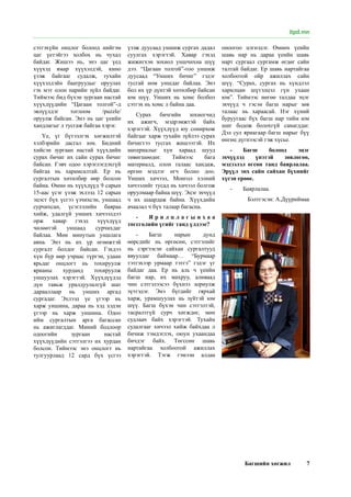 Багшийн хөгжил 7
сэтгэхүйн онцлог болоод нийгэм
цаг үетэйгээ холбох нь чухал
байдаг. Жишээ нь, энэ цаг үед
хүүхэд ямар хүүхэлдэй, кино
үзэж байгааг судалж, тухайн
хүүхэлдэйн баатруудыг оруулах
гэх мэт олон нарийн зүйл байдаг.
Тиймээс бид бүхэн зургаан настай
хүүхдүүдийн “Цагаан толгой”-д
эвлүүлдэг тоглоом /puzzle/
оруулж байсан. Энэ нь цаг үеийн
хандлагыг л тусгаж байгаа хэрэг.
Үе, үг бүтээлгэх хөгжилтэй
хэлбэрийн дасгал юм. Бидний
хийсэн зургаан настай хүүхдийн
сурах бичиг их сайн сурах бичиг
байсан. Гэвч одоо хэрэглэгдэхгүй
байгаа нь харамсалтай. Ер нь
сургалтын хөтөлбөр өөр болсон
байна. Өмнө нь хүүхдүүд 9 сарын
15-аас үсэг үзэж эхлээд 12 сарын
эцэст бүх үсгээ үзчихсэн, уншаад
сурчихсан, үсэглэлийн баяраа
хийж, удалгүй унших хичээлдээ
орж хавар гэхэд хүүхдүүд
чөлөөтэй уншаад сурчихдаг
байлаа. Мөн минутын уншлага
авна. Энэ нь их үр өгөөжтэй
сургалт болдог байсан. Гэхдээ
хүн бүр өөр учраас түргэн, удаан
ярьдаг онцлогт нь тохируулж
ярианы хурданд тохируулж
уншуулах хэрэгтэй. Хүүхдүүдэд
дүн тавьж уралдуулалгүй шат
дарааллаар нь унших аргад
сургадаг. Эхлээд үе үгээр нь
харж уншина, дараа нь хэд хэдэн
үгээр нь харж уншина. Одоо
ийм сургалтын арга багассан
нь ажиглагддаг. Миний бодлоор
одоогийн зургаан настай
хүүхдүүдийн сэтгэлгээ их хурдан
болсон. Тиймээс энэ онцлогт нь
тулгуурлаад 12 сард бүх үсгээ
үзэж дуусаад уншиж сургах дадал
суулгах хэрэгтэй. Хавар гэхэд
жижигхэн зохиол уншчихна шүү
дээ. “Цагаан толгой”-гоо уншиж
дуусаад “Унших бичиг” гэдэг
тусгай ном уншдаг байлаа. Энэ
бол их үр дүнтэй хөтөлбөр байсан
юм шүү. Унших нь хомс болбол
сэтгэх нь хомс л байна даа.
Сурах бичгийн зохиогчид
их ажигч, мэдрэмжтэй байх
хэрэгтэй. Хүүхдүүд юу сонирхож
байгааг харж тухайн зүйлээ сурах
бичигтээ тусгах жишээтэй. Их
материалыг хүн хараад шууд
төвөгшөөдөг. Тиймээс бага
материалд, олон талаас хандаж,
өргөн мэдлэг өгч болно доо.
Унших хичээл, Монгол хэлний
хичээлийг тусад нь хичээл болгож
оруулмаар байна шүү. Эцэг эхчүүд
ч их шаардаж байна. Хүүхдийн
ачаалал ч бүх талаар багасна.
-	 Я р и л ц л а г ы н х а а
төгсгөлийн үгийг танд үлдээе?
-	 Багш нарын дунд
өөрсдийг нь өргөсөн, сэтгэлийг
нь сэргээсэн сайхан сургалтууд
явуулдаг баймаар… “Бурмаар
тэтгэхээр урмаар тэтгэ” гэдэг үг
байдаг даа. Ер нь аль ч үеийн
багш нар, их махруу, аливаад
чин сэтгэлээсээ бүхнээ зориулж
зүтгэдэг. Энэ бүгдийг гярхай
харж, урамшуулах нь зүйтэй юм
шүү. Багш бүхэн чин сэтгэлтэй,
тасралтгүй сурч хөгждөг, мөн
судлаач байх хэрэгтэй. Тухайн
судалгааг хичээл хийж байхдаа л
бичиж тэмдэглэх, оюун ухаандаа
бичдэг байх. Төгссөн шавь
нартайгаа холбоотой ажиллах
хэрэгтэй. Тэгж гэмээн алдаа
оноогоо цэгнэдэг. Өмнөх үеийн
шавь нар нь дараа үеийн шавь
нарт сургаал сургамж өгдөг сайн
талтай байдаг. Ер шавь нартайгаа
холбоотой ойр ажиллах сайн
шүү. “Сурах, сургах нь хүндлэл
харилцан шүтэлцэл гүн ухаан
юм”. Тиймээс нөгөө талдаа эцэг
эхчүүд ч гэсэн багш нарыг зөв
талаас нь хараасай. Нэг хүний
буруугаас бүх багш нар тийм юм
шиг бодож болохгүй санагддаг.
Дэл сул яриагаар багш нарыг бүү
өнгөц дүгнээсэй гэж хүсье.
-	 Багш болоод эцэг
эхчүүдэд үнэтэй зөвлөгөө,
мэдээлэл өгсөн танд баярлалаа.
Эрүүл энх сайн сайхан бүхнийг
хүсэн ерөөе.
-	 Баярлалаа.
Бэлтгэсэн: А.Дүүриймаа
itpd.mn
 