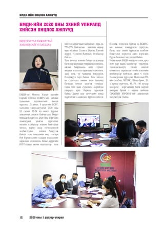 12	 2020 оны 1 дүгээр улирал
ВИДЕО ХУРАЛ АМЖИЛТТАЙ
ЗОХИОН БАЙГУУЛАГДЛАА
БМДИ-ээс Монгол Улсын засгийн
газрын тогтоол, БСШУС-ын сайдын
тушаалын хэрэгжилтийг хангах
хүрээнд 21 аймаг, 9 дүүргийн БСУГ,
хэлтсийн удирдлагуудтай 2020 оны
03 сарын 23-24 нд видео хурлыг
амжилттай зохион байгууллаа. Видео
хурлаар БМДИ-ээс 2020 оны мэргэжил
дээшлүүлэх үндсэн сургалтыг
онлайн хэлбэрээр зохион байгуулах
чиглэл, хорио цээр тогтоосонтой
холбогдуулан зохион байгуулж
байгаа теле хичээлийн явц, тулгарч
буй бэрхшээлийн талаарх мэдээллийг
харилцан солилцлоо. Аймаг, дүүргийн
БСУГ-уудаас өгсөн мэдээллээр теле
хичээлд сурагчдын хамрагдах хувь нь
77%-97% байгаагаас хамгийн өндөр
ирцтэй аймаг Сэлэнгэ, Орхон, Хэнтий
дүүрэг Сонгино-Хайрхан, Сүхбаатар
байлаа.
Теле хичээл зохион байгуулагдсанаар
багшнархарилцантуршлагасолилцох,
ажлын байрнаасаа зайн сургалт
явуулах мэдээлэл харилцаа технологи,
заах арга, ур чадвараа хөгжүүлэх
боломжууд гарч байна. Теле хичээл
нь сурагчдад зөвхөн анги танхимд
багшаар хичээл заалгаж сурахаас
гадна бие даан суралцах, өөрийгөө
удирдах арга барилд суралцаж
байна. Харин эцэг эхчүүдийн хувьд
хүүхэдтэйгээ ажиллах, хүүхдээ ойлгох
боломж нэмэгдэж байгаа нь БСШУС-
ын яамнаас дэвшүүлсэн сургууль,
багш, эцэг эхийн гурвалсан холбоог
бэхжүүлэх зорилтод ажил хэрэгжих
бүрэн боломж гэж үзэхээр байна.
Иймд манай БМДИ-ийн хамт олон, арга
зүйч нар маань хэдийгээр урьдчилж
төлөвлөгдөөгүй, улсын онцгой
комиссоос гарсан цаг үеийн гэнэтийн
шийдвэрээр хийгдсэн ажил ч гэсэн
Боловсролын хүрээлэн, Монголын ТВ-
ийн холбоо, МУБИС, Шинэ-Эрин, 20,
1 дүгээр сургууль, 46,170, 146 дугаар
цэцэрлэг, мэргэжлийн багш нартай
хамтран бүхий л чадлаа дайчлан
“ХАМТЫН ХИЧЭЭЛ”-ийг амжилттай
хэрэгжүүлж байна.
БМДИ-ИЙН ОНЦЛОХ АЖЛУУД
БМДИ-ИЙН 2020 ОНЫ ЭХНИЙ УЛИРАЛД
ХИЙСЭН ОНЦЛОХ АЖЛУУД
 