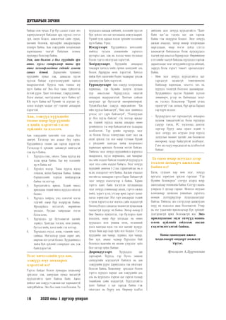 16	 2020 оны 1 дүгээр улирал
байдал нэн чухал. Гэр бүл салалт гэдэг энэ
хариуцлагагүй байдлын ард хүүхэд сэтгэл
зүй, оюун бодол, амжилттай сайн сурах,
хөгжих боломж, ирээдүйн амьдралаараа
хохирч байна. Аав ээжүүдийн хоорондын
харилцааны таагүй байдлын золиос
хүүхдүүд болсоор байна.
Ээж, аав болсон л бол хүүхдийн эрх
ашиг, хүсэл сонирхлоор таны эрх
ашиг хязгаарлагдана гэдгийг ямагт
санах ёстой. Дараагийн түвшинд
хүүхдийн хувьд ээж, ааваасаа хүсэн
хүлээж байдаг хэрэгцээнүүдийг хангах
шаардлагатай. Хүүхэд тань таниас юу
хүсч байна вэ? Энэ бол таны гүйцэтгэх
ёстой үүрэг. Хамт тоглохыг, тэврүүлэхийг,
бэлэг авахыг, магтуулахыг хүсч байна уу?
Юу хүсч байна вэ? Үүнийг та асуудаг уу,
эсвэл мэдэрч чаддаг уу? гэдгийг анхаарах
хэрэгтэй.
Аав, ээжүүд хүүхдийн
төлөө өдөр бүр үүнийг
л хийх хэрэгтэй гэсэн
зүйлийг та хэлээч.
Аав ээжүүдийн хамгийн том алдаа бол
завгүй. Тэгэхээр энэ алдааг бүү гарга.
Хүүхдийнхээ төлөө зав гаргах хэрэгтэй.
Тэгэхлээр 6 зүйлийг зайлшгүй хийгээсэй
гэж хүсч байна.
1.	 Хүүхдээ сонс, ойлго. Таны хүүхэд юу
хэлж ярьж байна. Бас юу хэлэхийг
хүсч байна вэ?
2.	 Хүүхдээ мэдэр. Таны хүүхэд юунд
гомдож, юунд баярлаж байна. Аливаа
бэрхшээлийг хэрхэн шийдвэрлэж
байна гэхмэтээр.
3.	 Хүүхэдтэйгээ ярилц. Хэдий чинээ
ярилцана төдий чинээ хүүхдээ ойлгох
болно.
4.	 Хүүхдээ хайрла, үнэ цэнэтэй нэгэн
гэдгийг өдөр бүр мэдрүүлж байна.
Ирээдүйдээ итгэлтэй, өөрийгөө
үнэлдэг, бусдыг хайрладаг нэгэн
болж өснө.
5.	 Хүүхдэдээ үр бүтээмжтэй цагийг
зориул. Хамтдаа тоглох, ном унших,
бүтээл хийх, хоол хийх гэх мэтээр.
6.	 Хүүхдэдээ тусал, дэмж, тэднийг магт,
сайшаа. Ингэснээр урам зориг авч,
өөртөө итгэлтэй болно. Хүүхдийнхээ
хийж буй зүйлийг сонирхдог аав, ээж
байххэрэгтэй.
Теле хичээлийн үед аав,
ээжүүд юуг анхаарах
хэрэгтэй вэ?
Гэртээ байдаг болон хувиараа хөдөлмөр
эрхэлдэг ээж, аавуудын хувьд магадгүй
хүүхэдтэйгээ хамт байгаа байх. Ажил
хийдэг аав ээжүүд ч ажлын цаг харьцангуй
гайгүйбайгаа. Энэ бол маш том боломж. Та
хүүхдэдээ хандаж хийхийг, хэлэхийг хүссэн
бүх зүйлээ энэ цаг хугацаанд амжуулаарай.
Үүний тулд дараах хэдэн зүйлийг хэлэхийг
хүсч байна. Үүнд:
Нэгдүгээрт. Хүүхдийнхээ хичээлийг
хийхэд тусалж дэмжихийн зэрэгцээ
үүгээрээ аав, ээж нь хэзээд чамд туслахад
бэлэн гэдгээ ойлгуулах хэрэгтэй.
Хоёрдугаарт. Хүүхдийн анхаарал
төвлөрч хичээл хийх орчин нөхцлийг аль
болох бүрдүүлж өгөх хэрэгтэй. Хичээл
хийж буй одоогийн бодит чадварыг үнэлж
урамшуулж байх хэрэгтэй.
Гуравдугаарт. Аав ээжүүд хоорондын
харилцаа, гэр бүлийн халуун дулаан
уур амьсгалыг бүрдүүлэхэд онцгой
анхаарах шаардлагатай. Хамтын сайхан
цагуудыг үр бүтээлтэй өнгөрөөгөөрэй.
Тухайлбал:Аав ээжүүд өөрсдийгөө “Би
ийм хүүхэд байгаагүй”, “Бид эцэг эхийнхээ
үгнээс огт гарч байгаагүй”, “Томчуудын
үг бол хууль байсан” гэх мэтээр ярьдаг
нь тэдний хүүхэд насны амьдрал өнөө
үеийнхнээс тэс өөр байсантай нэг талаараа
холбоотой. Тэр үеийн хүүхдүүд эцэг
эх болон бусад томчуудын хамт мал аж
ахуй эрхлэх гэх мэт өдөр тутмын бүхий
л үйлдлийг хамтдаа хийж хоорондоо
харилцан ярилцах боломж ихтэй байсан.
Тиймээс эцэг эхчүүд хүүхдийнхээ хэрэгцээ
шаардлага, хүсэл мөрөөдөл, зан чанарыг
нь сайн мэддэг байсан төдийгүй хүүхдүүд ч
эцэг эхээ сайн мэддэг байжээ. Эцэг эхчүүд
хүүхдийг дөнгөж 1-2 нас гарантайгаас нь л
ясли, цэцэрлэгт өгч байна. Ажлын ачаалал
ихтэйгээс хамааран гэртээ бараг байдаггүй
эцэг эхчүүд нэмэгдсээр л байна. Харин
гэртээ хамт байх хэсэгхэн хугацаандаа
эцэг эхчүүд сошиалаар аялах, гэртээ ажлаа
хийх, зурагт үзэх, утсаар ярих зэрэгт хамаг
цагаа зориулдаг. Нэг гэрт амьдардаг хэдий
ч үнэн хэрэгтээ нэг нэгнээ сайн мэддэггүй
бөгөөд бодол санаагаа чөлөөтэй хуваалцаж
чаддаггүй хүмүүс их байна. Эхнэр нөхөр 2
бие биенээ хүндэтгэх, гэр бүлээрээ хамт
хооллох, өдөр бүр унтахаас нь өмнө
хүүхдэдээ ном уншиж өгөх, өглөөний
хоол хамтдаа идэх гэх мэт цагийг хүмүүс
чухал биш аар саар зүйл мэт боддог. Гэтэл
хүүхдийн зан чанар, зуршил, хүн чанар,
бие хүн, авьяас чадвар бүрэлдэн бий
болоход хамгийн их нөлөө үзүүлдэг зүйл
бол эдгээр зүйлс байдаг.
Дөрөвдүгээрт. Хүүхдэдээ зав
гаргаарай. Хүүхэд, гэр бүлээ зөвхөн
санхүүгийн асуудалгүй байлгах нь аав
ээжүүдийн үүрэг хариуцлага гэж ойлгодог
болсон байна. Хөдөлмөр эрхэлдэг болон
гэртээ хүүхдээ хардаг аав ээжүүдийн аль
аль нь хүүхдэдээ хэрхэн цаг гаргах талаар
төдийлөн сайн мэддэггүй. Хүүхэдтэйгээ
хамт байхыг л цаг гаргаж байна гэж
ойлгодог нь буруу юм. Өөрөөр хэлбэл
дийлэнх эцэг эхчүүд хүүхэдтэйгээ “Хамт
байх цаг”-аа тэдэнд цаг зав гаргаж
байна гэж эндүүрэн боддог. Эцэг эхчүүд
ажлын ачаалал, эхнэр нөхөр хоорондын
маргалдаан, ямар нэгэн зүйлд сэтгэл
ханамжгүй байдлаасаа болж хүүхдүүддээ
таагүй уур амьсгал бүрдүүлдэг. Өөрийнхөө
сэтгэлийн таагүй байдлаа хүүхдэдээ гаргаж
дарамталдаг эцэг эхчүүдийн хүүхэд аймхай,
зөрүүд болж хэрэгт төвөгт орооцолддог
байна.
-- Мөн эцэг эхчүүд хүүхэдтэйгээ цаг
гаргалгүй идэвхгүй төвөгшөөсөн
байдлаар харилцаж, эцэстээ энэ нь
хүүхдээ тоохгүй болтлоо даамжирдаг.
Хүүхдийнхээ хүссэн бүхнийг хүлээн
зөвшөөрч, үгээр нь байчихаад эцэст
нь тэсэхээ больсноор “Хүний үгэнд
ордоггүй” гэж загнаж, бүр аргаа бараад
гар хүрчэхэлдэг.
-- Хүүхдүүддээ цаг гаргадаггүй, анхаарал
халамж тавьдаггүйгээс болж хүүхдүүд
гадуур тэнэх, PC тоглоомд донтох
зэргээр буруу замд ордог хэдий ч
эцэг эхчүүд энэ асуудал дээр хүүхэд
залуусын чөлөөт цагийг зөв боловсон
өнгөрөөх газар байхгүйтэй холбодог.
Гэвч энэ илүү өөрсдөдтэй нь холбоотой
байдаг.
Та одоо ямар асуудал дээр
голлон анхаарч ажиллаж
байна вэ?
Багш, судлаач нар мөн эцэг, эхчүүд
иргэдэд зориулан эрхлэн гаргадаг “Гэр
бүлийн боловсрол” сэтгүүл дээрээ илүү
ажиллахаар төлөвлөж байна. Сэтгүүл маань
улиралд 1 дугаар гардаг. Монгол шуудан
компаниар захиалан уншихын зэрэгцээ
номын дэлгүүрүүдээр худалдаалагддаг
байгаа. Тиймээс энэ сэтгүүлээр дамжуулан
илүү их мэдээлэл авах боломжтой. Учир
нь нэг удаагийн ярилцлагаар бүх зүйлийг
дэлгэрэнгүй ярих боломжгүй юм. Энэ
ярилцлагаас эцэг эхчүүд маань
олон зүйлийг ойлгож авсан
гэдэгтилтгэлтэй байна.
Таны цаашдын ажил
хөдөлмөрт өндөрт амжилт
хүсье.
Ярилцсан А.Дүүриймаа
ДУГААРЫН ЗОЧИН
 