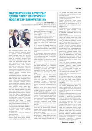 Багшийн хөгжил 19
itpd.mn
МАТЕМАТИКИЙН АГУУЛГЫГ
ЭДИЙН ЗАСАГ, САНХҮҮГИЙН
МЭДЛЭГЭЭР БАЯЖУУЛАХ НЬ
Дашхүүгийн ОТГОНТУЯА Ph.D
/Otgontuya@itpd.mn/ Цуврал-1 НТБ, багшийн хөгжил
хариуцсан арга зүйч
Дунд сургуулийн сурагчдад эдийн засаг,
санхүүгийн боловсрол эзэмшүүлэх асуудал
улс орнуудад харилцан адилгүй байна.
Манай сурагчдын хувьд энэ чиглэлээр
наад захын мэдлэг, хандлага тааруухан
байгаа нь судалгааны бүтээлүүд болон
бодит байдлаас ажиглагддаг. Иймд ЕБС-д
судалж буй хичээлүүдийн агуулгыг эдийн
засаг, санхүүгийн агуулгаар баяжуулах,
интеграцчилах явдал болно. 1970-аад
оны эхэн үеэс эдийн засаг, санхүүгийн
анхан шатны ойлголтуудыг сурагчдад
төлөвшүүлэхдээ математик заах арга зүйг
ашиглах боломжтой бөгөөд энэ нь ашигтай
хувилбар болохыг судлаачид хүлээн
зөвшөөрсөн байдаг.
Математикийн хичээлээр сурагчдын эдийн
засаг, санхүүгийн мэдлэгийг бататгах үндсэн
шийдэл нь эдийн засаг, санхүүгийн бодлого
боддог, уг бодлогын шийдэд дүн шинжилгээ
хийдэг, санхүүгийн оновчтой шийдвэр
гаргадаг чадвар дадал эзэмшүүлэх явдал юм.
Иймд нэн тэргүүнд математикийн хичээлээр
бодох бодлогын агуулга эдийн засаг,
санхүүгийн утга санааг илэрхийлсэн байх,
эсвэл багш тавигдсан бодлогын утга санааг
эдийн засаг, санхүүгийн утга, агуулгатай
болгон өөрчилсөн байх шаардлага тавигдана.
Үүнийг бид хэрхэн шийдвэрлэж болох
талаар арга зүйн зөвлөмжийг хүргэж байна.
Өнөөгийн манай сурах бичиг, сургалтын
материалуудад тусгагдсан математикийн
бодлогуудад бид дараах 3 алхмыг
хэрэгжүүлж эдийн засаг, санхүүгийн тайлбар
хийж өөрчлөн хувиргах боломжтой. Үүнд:
А1. Математик илэрхийлэл, ухагдахуун,
харьцаа, хамаарал, нийлэмжийг шинжлэх
А2. Илэрхийллийн ухагдахуун, харьцаа,
хамаарлын эдийн засаг, санхүүгийн
тайлбарыг олох
А3. Эдийн засаг, санхүүгийн тайлбарыг
ашиглан хувиргах
Одоо 5-6-р ангийн стандарт агуулгын
бататгал бодлого дасгалд багтах “процент”
сэдвийн хялбар бодлогыг багш хэрхэн эдийн
засаг, санхүүгийн бодлого болгон хувиргаж
болох талаар жишээ авч үзье. Жишээ1:
Тоог 15%-иар нэмэгдүүлэхэд 11500 гарчээ.
Тэрхүү тоог ол.
Үүнийг 6-7-р ангид бодох эдийн засаг,
санхүүгийн бодлогод шилжүүлсэн нь:
А1. Үл мэдэгдэх тоог 15%-иар нэмэгдүүлсэн.
Нэмэгдүүлсний дараах үр дүн өгөгдсөн. Анх
байсан тоог олох асуудал дэвшүүлэгдэж
байна.
А2. Үл мэдэгдэх тоог банкинд хадгалуулсан
мөнгө гэж үзье. Харин 15%-д тодорхой
хугацааны хадгаламжийг хүү, 11500-д банкны
хүү нэмэгдэж тооцогдсон мөнгө гэдэг утга
онооё.
А3. Бүрэн-арвижих банкинд мөнгөө жилийн
15%-ийн хүүтэй хадгалуулаад жилийн дараа
11500 төгрөгийг гардан авчээ. Тэр анх хэдэн
төгрөг хадгалуулсан бэ?
Өмнөх бодлогыг 7-9-р ангид бодох эдийн
засаг, санхүүгийн бодлогод шилжүүлсэн
нь:
А1. Өмнөхийн адил. А2. Үл мэдэгдэхийг
ямар нэгэн үйлдвэрийн сард үйлдвэрлэх
бүтээгдэхүүний тоо гэе. 15% - хөдөлмөрийн
бүтээмжийг нэмэгдүүлсэн хувь, 11500 -
хөдөлмөрийн бүтээмж нэмэгдсэний дараах
сард үйлдвэрлэсэн бүтээгдэхүүн гэсэн утга
онооё.
А3. Үйлдвэр сард S0 бүтээгдэхүүн
үйлдвэрлэж байв. Хөдөлмөрийн
бүтээмжийг 15%-иар нэмэгдүүлсний
дараа сард 11500 ширхэг бүтээгдэхүүн
үйлдвэрлэх болжээ. Хөдөлмөрийн
бүтээмжийг нэмэгдүүлэхээс өмнө сард
хичнээн бүтээгдэхүүн үйлдвэрлэж байсан
бэ?
Жишээ 2: 806540, 814700, 896620, 896620
тоонуудын дунджийг тооцоолон олоод
20%-иар нэмэгдүүлэхэд гарсан тоог А гэе. а.
806540,814700,896620,896620,А, А тоонуудын
дунджийгтооцоолонбодожол.ТүүнийгБ гэж
тэмдэглэ. б. Өмнөх тоонуудын дотор Б-ээс
бага тоо хэчнээн байна вэ? Үүнийг эдийн
засаг, санхүүгийн бодлогод шилжүүлсэннь:
А1. Өгөгдсөн тоонуудын дунджийг
тооцоолох, тооцоолон олсон дундаж
утгыг 20%-иар нэмэгдүүлэх гэсэн үйлдлүүд
хийгдэнэ.
А2. Өгөгдсөн 4 тоог 1-4 сарын цалин гэж
тооцъё. 20%- ийг эхний 4 сарын цалингийн
дунджаас цалин нэмэгдсэн хувь, 6 тооны
дундаж олохыг эхний хагас жилийн дундаж
цалин гэж утга оноое.
А3. Багш 1-р сард 806,54 мян.төг-ийн цалин
авсан.II сард814,7мян.төг,III сард896,62мян.
төг, IV 896,62 мян.төг, V сараас эхлэн цалин
эхний 4 сарын дундажаас 20%-иар өссөн. а.
Энэ багшийн хагас жилийн дундаж цалинг
ол.б.Энэбагшхэдэнудаадундажцалингаасаа
бага мөнгө авсанбэ?
Жишээ3.10,11-рангидсудалдаг“Прогресс”
сэдвийн хялбар бодлого:
Геометр прогрессийн эхний гишүүн
500000, q=1,2 бол эхний 5 гишүүний
нийлбэрийг ол, нийлбэрийн 3% нь хэд вэ?
Үүнийг эдийн засаг, санхүүгийн бодлогод
шилжүүлсэн нь:
А1. Геометр прогрессийнчанараардараагийн
гишүүн нь өмнөх гишүүнийг 1.2-оор
үржихэд гарна. Геометр прогрессийн эхний
n гишүүний нийлбэрийг S=b1(1-q)n
/(1-q)
томъёогооролно.
А2. Геометр прогрессийн эхний гишүүн
500000 –ийг банкинд төлөх эхний сарын
төлбөр гэе. дараагийн сараас эхлэн төлөх
мөнгө нь өмнөх сар бүрийнхээс 20%-иар
өснө, 5 сарын турш төлнө. Нийт төлсөн
мөнгөний 3% нь хүүнд төлсөн мөнгө гэе.
А3. Иргэн Бат жижиг үйлдвэрлэл эрхэлдэг
бөгөөд тэр нэгэн тоног төхөөрөмжийг
худалдан авчээ. Түүнд төхөөрөмжийн үнийг
төлөх 5 сарын хугацаатай зээлийг дараах
нөхцөлтэйгээр төлөхөөр банкнаас олгов.
Эхний сард 500000 төгрөг төлнө, дараагийн
сар бүр нь өмнөхөөсөө 20% илүү төлнө.
Тэр банкинд нийт хэдэн төгрөг төлсөн бэ?
Түүний төлсөн нийт мөнгөний 3% нь түүний
зээлсэн мөнгөний хүү бол хүүнд төлсөн
мөнгийгньол.
Одоо 11-р ангийн стандартын түвшний
“тэгшитгэл, түүний систем” сэдэвт тусгагдсан
алгебрийн бодлогыг эдийн засгийн
холбогдолтой болгон хувиргая. Жишээ 4:
{ _ , x>0 тэгшитгэлийн системийг бод.
Үүнийг бодож, систем (x=9, y=1240) гэсэн
ганц шийдтэйг олно. (Симонов, 2000)
Үүнийг эдийн засаг, санхүүгийн бодлогод
шилжүүлсэн нь:
А1. Өгөгдсөн 2 тэгшитгэлийг 2-ууланг хангах
х, у-ийн утгыг олох, х нь эерэг учраас у-ийн
утга бас эерэг байна. Эхний тэгшитгэл
нь квадрат функц байна, дараагийнх нь
урвууфункц.
А2. Эхний функцийг ямар нэг бүтээгдэхүүний
зах зээлийн нийлүүлэлтийн функц гэе,
харин 2 дахь функцийг тэр бүтээгдэхүүний
эрэлтийн функц гээд, у-бүтээгдэхүүний тоо
хэмжээг илтгэх нэгж, х- ээр бүтээгдэхүүний
үнийг тэмдэглэе.
А3.Захзээлдямарнэгэнбараабүтээгдэхүүн
нийлүүлэлтийн функц нь тодорхой
хугацаанд √ бөгөөд энэ бүтээгдэхүүний
тухайн хугацаан дахь эрэлтийн функцнь √
хэлбэртэй байсан гэе. Энд: q-бүтээгдэхүүний
тоо хэмжээг тодорхойлох нэгж, р-нэгж
бүтээгдэхүүний үнэ бол зах зээлийн
тэнцвэртэй байх үнийг ол. Энэ мэт зарим
бодлогуудын тавилыг 3 алхамт үйлээр
эдийн засаг, санхүүгийн бодлого болгон
өөрчлөх боломж байгааг харуулж байна. Бид
дараагийн дугаарт эдийн засаг, санхүүгийн
бодлогыг шийдэхдээ эдийн засгийн
математик загварчлал, болон математикийн
бодлогободохерөнхийарга зүйдтулгуурлан
хялбаршуулан боловсруулсан 7 алхамт
аргачлалаар хэрэгжүүлэх боломжийг
жишээгээр тайлбарлан харуулах болно.
 