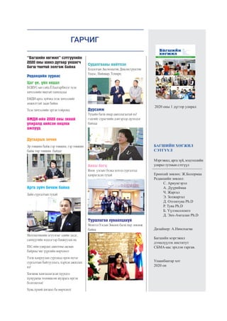 ГАРЧИГ
2020 оны 1 дүгээр улирал
БАГШИЙН ХӨГЖИЛ
СЭТГҮҮЛ
Мэргэжил, арга зүй, мэдээллийн
улирал тутмын сэтгүүл
Ерөнхий зөвлөх: Ж.Болормаа
Редакцийн зөвлөл:
		 С. Ариунгэрэл		
	 А. Дүүриймаа
		 Ч. Жаргал
		 Э. Золжаргал
		 Д. Отгонтуяа Ph.D
		 Р. Туяа Ph.D		
	 Б. Үүлэнсолонго
		 Д. Энх-Амгалан Ph.D
		
		
Дизайнер: А.Нямлхагва
Багшийн мэргэжил
дээшлүүлэх институт
СБМА-аас эрхлэн гаргав.
Улаанбаатар хот
2020 он
“Багшийн хөгжил” сэтгүүлийн
2020 оны шинэ дугаар уншигч
багш тантай золгож байна	
Редакцийн зурвас
Цаг үе, үйл явдал
БСШУС-ын сайд Ё.Баатарбилэг теле
хичээлийн явцтай танилцлаа
БМДИ-арга зүйчид теле хичээлийг
амжилттай зааж байна
Теле хичээлийн эргэн тойронд
БМДИ-ийн 2020 оны эхний
улиралд хийсэн онцлох
ажлууд
Дугаарын зочин
Эр төвшин байж гэр төвшин, гэр төвшин
байж төр төвшин байдаг
Арга зүйч бичиж байна
Зайн сургалтын тухай
Математикийн агуулгыг эдийн засаг,
санхүүгийн мэдлэгээр баяжуулах нь
ЕБС-ийн удирдах ажилтны ажлын
байрны чиг үүргийн өөрчлөлт
Тэгш хамруулан сургахад орон нутаг
сургалтын байгууллага, хэрхэн ажиллах
вэ?
Хөгжиж хамгаалагдсан хүүхдээ
хүмүүжиж төлөвшсөн шудрага иргэн
болгоцгооё
Хувь хүний хөгжил ба өөрчлөлт
Судалгааны нийтлэл
Бодлогын Аксиоматик Диконструктив
Үндэс, Найдвар, Тохирц
Дурсамж
Тухайн багш ямар ажиллагаатай вэ?
гэдгийг сурагчийн дэвтэрээр дүгнэдэг
байлаа
Аяны богц
Япон улсын Осака хотод сургалтад
хамрагдсан тухай
Туршлагаа хуваалцахуй
Монгол Улсын Зөвлөх багш нар зөвлөж
байна
 