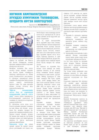 Багшийн хөгжил 23
itpd.mn
ХӨГЖИЖ ХАМГААЛАГДСАН
ХҮҮХДЭЭ ХҮМҮҮЖИЖ ТӨЛӨВШСӨН,
ШУДАРГА ИРГЭН БОЛГОЦГООЁ
Эрдэнэтогтох ЗОЛЖАРГАЛ /zoljargal@itpd.mn/
Нийгмийн ажилтан,дотуур байрын багшийнхөгжил хариуцсан
арга зүйч
Бүх шатны боловсролын байгууллагын
зорилго нь хүүхдийг зөв Монгол
хүн болгон төлөвшүүлж, дэлхийд
өрсөлдөх чадвартай Монгол иргэнийг
хөгжүүлэхэд чиглэгддэг.
Өнгөрсөн хугацаанд бид мэдлэг
олгоход түлхүү анхаарч, хүүхдийг
хүн болгож хүнийг төлөвшүүлэх
хандлагыг орхигдуулсан мэт. Өндөр
мэдлэг, боловсролтой ч зөв хандлага,
ёс суртахуун, хүмүүжилгүй хүмүүс
олширвол боловсролын байгууллагын
үндсэн зорилго хангагдахгүйд
хүрэхээс гадна, Улс орны ирээдүйн
хөгжил, тусгаар тогтнолд аюул
учруулж болзошгүй юм.
“Иргэн төлөвшлийн
эхлэл бол ёс суртахуун
хүмүүжлийн үндсэн хэсэг
мөн” хэмээн сурган хүмүүжүүлэгч
В.А.Сухомлинский тэмдэглэсэн ба
төлөвшил, ёс суртахуун нь хоорондоо
салшгүй холбоотой.
Ёс суртахууны нэгэн чухал хэсэг
болсон хүүхдийн хүмүүжил төлөвшил
нь сайн сайхан, муу муухай, үнэнч,
үнэнч бус, шударга, шударга бус
явдлын мөн чанараар илэрхийлэгдэнэ.
Хүүхдэд илэрдэг шударга, шударга
бус явдлын мөн чанар нь гэр бүлийн
хүмүүжил, орчин, эцэг эхийн харилцаа
хандлага, ёс зүйгээс шалтгаалан
харилцан адилгүйбайдаг.
Хандлага гэдэг нь: аливаа
зүйлийг дуртай ба дургүй хэмээн
үнэлэх үнэлэмжийн хэм хэмжээ юм.
Зөв ба бурууг оюун ухаанаараа дүгнэн
цэгнэх нь ёс суртахуун юм. Ёс зүй нь
аливаа зүйлийн зөв ба буруугийн зааг
ялгааг тодорхойлно.
Эцэг, эх, асран хамгаалагчийн
зүгээс хүүхдийн эрүүл мэнд, хөгжих,
аюулгүй байдлыг хангахад шаардагдах
төрөлхийн болон хуулиар заагдсан
хэрэгцээ болон хайрлуулах, үнэлэгдэх,
талархал хүлээх, итгэгдэх, дэмжлэг
авах зэрэг сэтгэл зүйн хэрэгцээг дутаах
бүрд хүүхдийн өөртөө итгэх итгэл
буурч, харилцаа хандлагад, ёс зүйн
сөрөг чанарууд бий болж, шударга бус
зүйлд амархан автах төдийгүй өөртөө
болон бусдад шударга бус хандаж
эхэлдэг.
Энэ хандлага нь хүүхдийн бага
наснаас эхлэн аажмаар зан чанар,
харилцаа хандлага, ёс зүй, ухамсар
болон төлөвшдөг бөгөөд шударга,
зөв байдалд нь сөрөг нөлөө үзүүлдэг
байна. Ийнхүү хүүхдүүдэд ёс зүйн
сөрөг чанарууд бий болж түүний
улмаас үнэнч шударга байдал жил
ирэх тусам алдагдаж байгааг тогтоох
зорилгоор Авлигатай тэмцэх газар
2008- 2019 он хүртэл нийт ес дэх
удаагаа “Өсвөр насны сурагчдын
шударга байдлын түвшинг тогтоох
судалгаа”- г авч байгаа бөгөөд
судалгаанд 21 аймаг, нийслэлийн 7-12
дугаар ангийн сурагчдыг санамсаргүй
байдлаар сонгон авч оролцуулсан
байна.
Хүүхдийн шударга байдлын
судалгаагаар хүүхдийн шударга
байдлын түвшин нас нэмж, анги
дэвших тутам буурч байгаа хандлага
тогтвортой хадгалагдаж байгаа
нь анхаарал татаж байна. Мөн
судалгаагаар нийслэлийн хүүхдүүдийн
шударга байдлын түвшин нь орон
нутгийн хүүхдүүдийнхээс доогуур
үнэлгээтэй гарсан бөгөөд Төрийн
өмчийн сургуулийн хүүхдүүдийн
шударга байдлын түвшин нь хувийн
өмчийн хэлбэрийн сургуулийн
хүүхдүүдийн шударга байдлын
түвшнээс 0.15 пунктээр их гарсан,
эрэгтэй хүүхдийн шударга байдлын
түвшин эмэгтэй хүүхдийн шударга
байдлын түвшингөөс доогуур гарсан
зэрэг анхаарал татсан олон асуудал
байгаа юм.
Судалгаанаас үзэхэд дараах нөхцөл
байдлаас шалтгаалж хүүхдийн шударга
байдлын үнэлэмж буурч, хүмүүжил, ёс
суртахуунд сөрөг хандлага гарч байна.
Үүнд:
•	 Хүүхдийн ёс суртахуун, харилцаа
хандлага, итгэл үнэмшлийг
нэмэгдүүлэх, төлөвшүүлэх үйл
ажиллагаа дутмаг, хөгжилд илүү
анхаарсан.
•	 Хүмүүжил төлөвшил эзэмшүүлэх
үүрэг зөвхөн сургуулиар
хязгаарлагдаж, эцэг эхийн оролцоо
нийтлэг сул болсон.
•	 Хүүхдүүдийн олон нийтийн сүлжээ
ашиглах боломж нэмэгдэхийн
хэрээр цахим орчин өсвөр насны
хүүхдүүдийг хүмүүжүүлэх болсон.
гэх мэт олон асуудал нь хүүхдийн
үнэнч шударга байдлаа хадгалан
үлдэх, зөв ёс суртахуунд суралцан
хүмүүжихэд сөргөөр нөлөөлсөөр
байгаа нь харагдаж байна.
Тэр тусмаа өсвөр үеийнхний дунд
харилцаа хандлага, ёс зүйн сөрөг
нөлөөлөл түгээмэл байгаа нь анхаарал
хандуулах асуудлуудын нэг болж
байна.
Судалгаанд хамрагдаж буй хүүхдүүд
4-10 жилийн дараа нийгмийн
харилцаанд идэвхтэйгээр оролцож
эхэлнэ. Иймд өсвөр насны хүүхдүүдэд
нийгэмдбаримтлахүнэтзүйлс,шударга
ёсны хэм хэмжээ, зөв хүмүүжил, ёс
суртахууныг суулгах ажлыг бүхий л
боловсролын байгууллагууд анхаарч
эхэлсэн.
Ерөнхий боловсролын сургууль нь
сурагчдад ёс зүй, ёс суртахууныг
төлөвшүүлэх үүргийнхээ хувьд
нийгэмд томоохон байр суурь эзэлдэг.
Боловсрол, соёл, шинжлэх ухаан,
спортын сайд 2019 оныг “Иргэний ёс
зүйн боловсролын жил” гэж зарласан.
Ийнхүү ерөнхий боловсролын
сургуулийн түүхэнд анх удаа бүх
ангийн сурагчид ёс зүйн боловсрол
эзэмших сургалтын цогц хөтөлбөрийг
судлах болсон.
Тус сургалтын хөтөлбөрийн агуулга
нь монголын уламжлалт өв соёл
бөгөөд хүрэх үр дүн нь сурагчийн
ёс зүйн боловсрол, хүмүүжил,
 