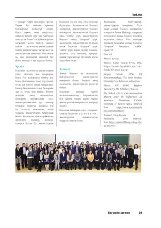 Багшийн хөгжил 29
itpd.mn
7 дугаарт “Сурч боловсрох эрхтэй.
Төрөөс бүх нийтийн ерөнхий
боловсролыг төлбөргүй олгоно.
Иргэд төрөөс тавих шаардлагад
нийцсэн хувийн сургууль байгуулан
ажиллуулж болно” гэсэн боловсролын
хөгжлийн хөтөч болсон заалтад
хийсэн аксиоматик-диконструктив
хялбар шинжилгээнээс эдгээр заалт нь
диконструктив инвариант биш болох
нь, мөн аксиоматик шинжтэй бус
болох ийнхүү тус тус харагдаж байна.
Үр дүн
Бодлогын аксиоматик-диконструктив
үндэс бодлого, мөн чанараараа,
бодол бол хэлбэрээрээ бичвэр юм.
Бодол болохынхоо хувьд тэр үнэний
хууль зүй тогтол, онолд захирагдана.
Бичвэр болохынхоо хувьд бичвэрийн
жам ёс, хууль зүйд нийцнэ. Үнэний
дедуктив онол аксиоматизм,
бичвэрийн шүүмжлэлийн онол
диконструктивизмын ур ухаанаар
бичвэрэн бодлогыг шинжвэл тэр
нэг талаасаа, аксиоматик, нөгөө
талаасаа, диконструктив байгууламж
болно. Аксиоматик байснаар бодлого
зөрчилгүй, цэмцгэр, хээнцэр,
хүчирхэг болдог бол диконструктив
болсноор тэр нэг мөр, утга төгөлдөр
бүтээгдэнэ. Аксиоматиктай бодлого
тохирцтой, диконструктив бодлого
найдвартай. Аксиоматиктай бодлого
иймд “лобби” үгүй, диконструктив
бодлого тиймд “цоорхой” үгүй.
Аксиоматик, диконструктив ур ухаан
ингэж бодлогыг “цоорхой” үгүй,
“лобби” үгүй, харин гагцхүү хээнцэр,
эрхэмсэг, утга төгөлдөр, хүчирхэг
оршиж хэрэгжихээр бүтээхийн нэгэн
үндэс болж өгдөг.
Дүгнэлт
Аливаа бодлого нь аксиоматик
байгуулалттай диконструктив
инвариант болно. Бодлого иймд
аксиоматик, диконструктив үндэстэй
байдаг.
Бодлогын найдвар түүний
аксиоматикжилтаар илэрхийлэгдэх
бол түүний тохирц харин түүний
диконструктив инвариантлаг чанараар
илэрнэ.
Бодлогын найдварын зэрэг, тохирцын	
хэмжээг бодлогын	 а к с и о м а т и к -
диконструктив шинжилгээгээр
илрүүлж хэмжиж болно.
Аксиоматик байгуулалтай,
диконструктив инвариант болж
чадах аливаа бодлого найдвартай,
тохирцтой байна. Найдвар, тохирц нь
тогтоогдсон аливаа бодлого хэрэгжих
чадамжтай байдаг. Утга төгөлдөр
хэрэгжих чадамжтай аливаа бодлогод
“цоорхой” байдаггүй, “лобби”
ордоггүй.
Ном зүй
Монгол хэлээр:
Монгол Улсын Үндсэн Хууль, 1992,
https://www.legalinfo.mn/law/
details/367 Англи хэлээр:
Jacques Derrida. (1974). Of
Grammatalogy, The Johns Hopkins
University Press Baltimore and London.
Efimov, N.V. (1980). Higher
Geometry, Mir Publishers, Moscow
Elly MakarI. (2014). Deconstruction
theory and its influence in
modern literature, Catholic
University of Eastern Africa, retrieved
from https://www.academia.edu
DeconstructionTheory
Stanford	 Encyclopedia	 of	
Philosophy,	 2010,	 retrieved	
from https://stanford.library.sydney.edu.
au/archives).
 