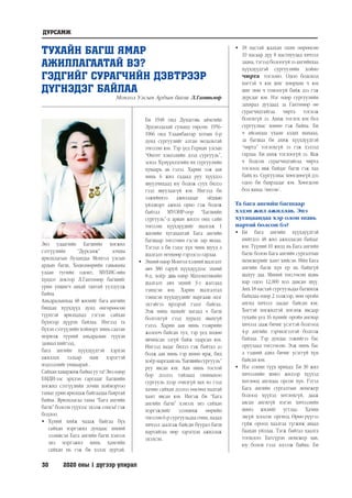 30	 2020 оны 1 дүгээр улирал
ТУХАЙН БАГШ ЯМАР
АЖИЛЛАГААТАЙ ВЭ?
ГЭДГИЙГ СУРАГЧИЙН ДЭВТРЭЭР
ДҮГНЭДЭГ БАЙЛАА
Монгол Улсын Ардын багш Л.Гантөмөр
Энэ удаагийн Багшийн хөгжил
сэтгүүлийн “Дурсамж” зочны
ярилцлагын буландаа Монгол улсын
ардын багш, Хөдөлмөрийн гавьяаны
улаан тугийн одонт, МУБИС-ийн
хүндэт доктор Л.Гантөмөр багшийг
урин уншигч авхай тантай уулзуулж
байна.
Амьдралынхаа 48 жилийг бага ангийн
бяцхан хүүхдүүд дунд өнгөрөөсөн
түүнтэй ярилцахад гэгээн сайхан
бүхнээр дүүрэн байлаа. Ингээд та
бүхэн сэтгүүлийн хойморт минь саатан
морилж түүний амьдралын түүхэн
замналхийгээд,
бага ангийн хүүхдүүдтэй хэрхэн
ажиллах талаар маш хэрэгтэй
мэдээллийг уншаарай .
Сайхан хаваржиж байна уу та? Энэ өдөр
БМДИ-ээс эрхлэн гаргадаг Багшийн
хөгжил сэтгүүлийн зочин хоймортоо
таныг урин ярилцаж байгаадаа баяртай
байна. Ярилцлагаа таны “Бага ангийн
багш” болсон түүхээс эхэлж сонсъё гэж
бодлоо.
•	 Хүний хийж чадаж байгаа бүх
сайхан мэргэжил дундаас миний
эзэмшсэн Бага ангийн багш хэмээх
энэ мэргэжил минь хамгийн
сайхан нь гэж би хэлэх дуртай.
Би 1948 онд Дундговь аймгийн
Эрдэнэдалай суманд төрсөн. 1956-
1966 онд Улаанбаатар хотын 6-р
дунд сургуулийг алтан медальтай
төгссөн юм. Тэр үед Герман улсын
“Өнгөт хэвлэлийн дээд сургууль”,
эсвэл Хүмүүнлэгийн их сургуулийн
хуваарь ав гэлээ. Харин ээж аав
минь 6 жил гадаад руу хүүхдээ
явуулчихаад юу бодож суух билээ
гээд явуулаагүй юм. Ингээд би
ээжийнхээ ажилладаг оёдлын
үйлдвэрт ажилд орно гэж бодож
байтал МҮОНР-оор “Багшийн
сургууль”-д арван жилээ онц сайн
төгссөн хүүхдүүдийг шалгаж 1
жилийн хугацаатай Бага ангийн
багшаар төгсгөнө гэсэн зар явлаа.
Тэгээд л би гэдэг хүн чинь шууд л
шалгалт өгөхөөр гэрээсээ гарлаа.
•	 Эхний өдөр Монгол хэлний шалгалт
авч 380 гаруй хүүхдүүдээс эхний
8-д, хоёр дахь өдөр Математикийн
шалгалт авч эхний 3-т жагсаад
тэнцсэн юм. Харин шалгалтад
тэнцсэн хүүхдүүдийг маргааш эцэг
эхтэйгээ ирээрэй гэдэг байгаа.
Ээж минь намайг яагаад ч багш
болгохгүй гээд хуралд явахгүй
гэлээ. Харин аав минь тээврийн
жолооч байсан тул, тэр үед хөдөө
явчихсан эзгүй байж таарсан юм.
Ингээд яадаг билээ гэж байтал аз
болж аав минь тэр шөнө ирж, бид
хоёр маргааш нь “Багшийнсургууль”
руу явсан юм. Аав минь тостой
бор дээлээ тайлаад охиныхоо
сургууль дээр очилгүй яах вэ гээд
хачин сайхан дээлээ өмсөөд надтай
хамт явсан юм. Ингэж би “Бага
ангийн багш” хэмээх энэ сайхан
мэргэжлийг эзэмшиж өөрийн
төгссөн 6-р сургуульдаа очин, надад
хичээл заалгаж байсан буурал багш
нартайгаа мөр зэрэгцэн ажиллаж
эхэлсэн.
•	 18 настай жаахан охин өөрөөсөө
10 насаар дүү 8 настнуудад хичээл
заана, тэгээд болоогүй ээ ангийнхаа
хүүхдүүдтэй сургуулийн хойно
чирта тоглоно. Одоо бодоход
хөгтэй ч юм шиг хөөрхөн ч юм
шиг мөн ч томоогүй байж дээ гэж
дурсдаг юм. Нэг өдөр сургуулийн
захирал дуудаад за Гантөмөр өө
сурагчидтайгаа чирта тоглож
болохгүй ээ. Ахиж тоглох юм бол
сургуулиас хөөнө гэж байна. Би
ч айсандаа ухаан алдах шахаад,
за багшаа би ахиж хүүхдүүдтэй
“чирта” тоглохгүй ээ гэж хэлээд
гарлаа. Би ахиж тоглоогүй ээ. Яаж
ч бодсон сурагчидтайгаа чирта
тоглоод явж байдаг багш гэж хаа
байх вэ. Сургуулиас хөөгдөөгүй дээ
одоо би баярладаг юм. Хөөгдсөн
бол яанаа /инээв/.
Та бага ангийн багшаар
хэдэн жил ажиллав. Энэ
хугацаандаа хэр олон шавь
нартай болсон бэ?
•	 Би бага ангийн хүүхдүүдтэй
нийтдээ 48 жил ажилласан байдаг
юм. Түүний 10 жилд нь Бага ангийн
багш болон Бага ангийн сургалтын
менежерийг хамт хийсэн. Ийм Бага
ангийн багш хүн ер нь байхгүй
шахуу даа. Миний төгсгөсөн шавь
нар одоо 12,000 хол давсан шүү.
Анх 18 настай сургуульдаа багшилж
байхдаа өдөр 2 ээлжээр, мөн оройн
ангид хичээл заадаг байсан юм.
Хөгтэй хөгжилтэй хөглөж явсаар
тухайн үед 16 хүнийг оройн ангиар
хичээл зааж бичиг үсэгтэй болгоод
4-р ангийн гэрчилгээтэй болгож
байлаа. Тэр дундаа ээжийгээ бас
оруулаад төгсгөсөн. Ээж минь бас
л тэдний адил бичиг үсэггүй хүн
байсан юм.
•	 Нэг сонин түүх ярихад: Би 30 жил
хичээлийн шинэ жилээр хүүхэд
хөтлөөд ангидаа орсон хүн. Гэтэл
Бага ангийн сургалтын менежер
болоод хүүхэд хөтлөхгүй, дааж
авсан ангигүй нэгэн хичээлийн
шинэ жилийг угтлаа. Хачин
эвгүй хоосон оргиод. Өрөө рүүгээ
гүйж ороод хаалгаа түгжиж аваад
баахан уйллаа. Тэгж байтал хаалга
тогшлоо: Батсүрэн менежер яав,
юу болов гээд зогсож байна. Би
ДУРСАМЖ
 