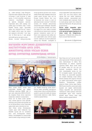 Багшийн хөгжил 33
itpd.mn
àõ, à-èéí õàìòààð 2 ìºð áè÷¿¿ëíý.
Ñóðàã÷èä ìààíü ÿäàðñàí ó÷èð òàø òàø
тоглоомыг 2 удаа тоглуулж “х” àâèà
îðñîí, 3 ¿ãòýé ºã¿¿ëáýð çîõèîëãîîä
çîõèîñîí ºã¿¿ëáýðèéã áóñäààð
íü ÿðèóëæ àíõààðëûã øàëãàíà.
Ñóðàã÷äûí æèãä ñàéí ñóðàõàä ýöýã
ýõèéí ¿¿ðýã èõ áàéäàã ó÷èð 7 õîíîã
á¿ðèéí Áààñàí ãàðàãт õè÷ýýëèéí
äàðàà, ýöýã ýõ÷¿¿ääýý áè ýíý 7 õîíîãò
ýíý ñýäâèéã èíãýæ çààíà ãýæ ñóðãàí
õ¿ì ¿¿æ¿¿ëýõ õè÷ýýëèéã 1 öàã çààæ,
ýöýã ýõ áàãø íàð íü 1 çààõ àðãààð
õè÷ýýëèéãçààõ íü ¿ð ä¿íãýý ºãäºã.
Öàãààí òîëãîéí ãèéã¿¿ëýã÷¿ñãèéí
íýãä¿ãýýð øàòàà äóóñìàãö ýöýã ýõýýðýý
óíøèõ áè÷èõ ÿðèõ ÷àäâàðûã øàëãóóëæ
õýíèé ñóðàã÷ áóñäààñ èë¿¿ õýí íü
áóñäààñ õîöîð÷ áàéãààã ýöýã ýõýä
íü øàëãàñàí ýöýã ýõýýð í ü ä¿ãí ýí
ÿðèóëæäóòàãäëûã çàñóóëàõ 7 õîíîгèéí
õóãàöàà ºã÷ õàìòðàí àæèëëàñíààð
õîöîð÷áóéñóðàã÷ñàéæèðäàã.Õàìãèéí
ãîë íü õè÷ýýëèéí æèëèéí ýõýí áóþó
9-ð ñàðûí 15-í ä ýöýã ýõèéí çº âëºëºº
ñîíãîíáàãøýöýãçºâëºëòýéãýýõàìòðàí
àæèëëàõ òºëºâëºãºº ãàðãàí ýöýã ýõ
áàãø ãýñýí ãóðâàëñàí ãýðýý õèéæ ýöýã
ýõýý ãðàô èêèéí äàãóó õè÷ýýëä óðüæ
ñóóëãàõ çàðèì ¿åä ø àëãàëò àâàõóóëàõ
äýâòýð íîì, áè÷ãèéí õýëáýðèéã ø
àëãààä äàðààãèéí 5 äàõü ºäºð øàëãàñàí
ä¿íãýý ýöýã ýõýä õýëæ õ¿¿õäýý ñàéí
ñóðãàæ áóé ýöýã ýõèéí òóðøëàãûã
ÿðèóëæ õàмòàð÷ àæèëëàñíààð õàìò
îëîí òºëºâøèæ æèãä ñóðàëöäàã. Багш
нь дээрх аргаар сурагч эцэг эхчүүдтэй
ажилладаг байсан юм. Энэ арга үнэхээр
үр дүнтэй шүү.
Багш нарт өөрийн арга
туршлагаасаа хуваалцаж,
дэлгэрэнгүй яриа өрнүүлсэн
танд маш их баярлалаа.
Баярлалаа. Та бүхний сайн сайхан үйлс
бүхэн дэлгэрч байх болтугай.
БАГШИЙН МЭРГЭЖИЛ ДЭЭШЛҮҮЛЭХ
ИНСТИТУТИЙН АРГА ЗҮЙЧ,
АЖИЛТНУУД ЯПОН УЛСЫН ОСАКА
ХОТОД СУРГАЛТАД ХАМРАГДААД ИРЛЭЭ
Б.Цогбадрах, С.Ариунгэрэл
Япон улсын Осака хотын дунд
сургуулийн шүдний эмч нарын
холбооны урилгаар БМДИ- ийн 14
арга зүйч, ажилтнууд 2020.01.25-02.03-
ны хооронд Осака хотод сургалтад
хамрагдаж, туршлага судлаад ирлээ.
Осака хот нь Япон улсын эртний
түүх, соёлын дурсгалт олон зүйлсийг
хадгалан үлдсэн аялал жуулчлалын төв
цэг нь бөгөөд Япон улсдаа Токиогийн
дараа хоёрт орох томоохон хот юм.
Зүүн Осака хотын боловсролын
газрын дарга ноён Сайюсуни Сан
биднийг хүлээн авч тус хотынхоо
бага, дунд боловсролын нөхцөл
байдал, хөтөлбөрийн ба технологийн
шинэчлэлийнталаартанилцуулгахийв.
Тэд “Хорин нэгдүгээр зууны иргэн”
бэлтгэх шинэ хөтөлбөр хэрэгжүүлэх
эхний алхмыг гүйцэтгэж байгаа бөгөөд
үүнийгээ дагаад хичээлийн үйл явцдаа
технологийн шинэчлэл хийж байгаа
тухайгаа дурдаж байлаа.
Зүүн Осака хот нь 5 сая хүн амтай, 25
дунд сургуультай, 51 бага сургуультай,
дунд сургуулиудад 12 мянга, бага
сургуулиудад 23 мянган сурагчид
суралцаж байна. Япон улсын хувьд
20 жилийн өмнө 6-8 том хүн нэг
хүүхдийг халамжилж байсан бол
одоо хөдөлмөрийн насны нэг хүн
5-6 тэтгэврийн хүнийг тэжээж байна.
Энэ байдал нь сургуулийн хүүхдийн
тоо цөөрөх байдлаар илэрч байгаа
бөгөөд цаашдаа анги дүүргэлт багасах
тул зарим сургуулиудаа хаахад хүрэх
бэрхшээл боловсролын салбарт
нүүрлээд байна хэмээн ярьж байлаа.
МөнОсакахотынбага,дундсургуулийн
шүдний эмч нарын нийгэмлэгийн
гишүүд өөрсдийн үйл ажиллагааны
танилцуулга хийж цаашдаа монголын
хүүхдүүдийн эрүүл мэнд, ялангуяа
шүдний эрүүл мэндэд санаа зовж
байгаа тухайгаа дурдаж байсан.
Ярилцсан А.Дүүриймаа
 