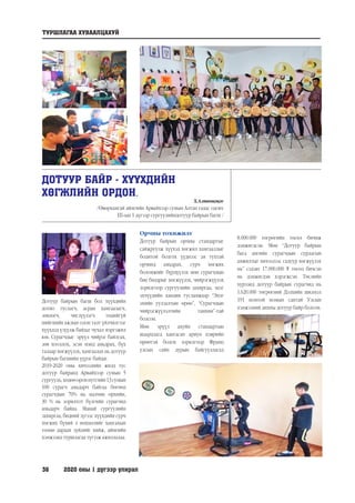 36	 2020 оны 1 дүгээр улирал
ДОТУУР БАЙР - ХҮҮХДИЙН
ХӨГЖЛИЙН ОРДОН.
Х.Алтанцэцэг
/Өвөрхангай аймгийн Арвайхээр сумын Алтан гадас одонт
ЕБ-ын 1 дүгээр сургуулийндотуур байрын багш /
Дотуур байрын багш бол хүүхдийн
дотно туслагч, асран хамгаалагч,
зөвлөгч, чиглүүлэгч төдийгүй
нийгмийн ажлын олон талт үйлчилгээг
хүүхдэд үзүүлж байдаг чухал мэргэжил
юм. Сурагчдыг эрүүл чийрэг байлгах,
зөв хооллох, эсэн мэнд амьдрах, бүх
талаар хөгжүүлэх, хамгаалах нь дотуур
байрын багшийн үүрэг байдаг.
2019-2020 оны хичээлийн жилд тус
дотуур байранд Арвайхээр сумын 5
сургууль,хөдөөороннутгийн13сумын
100 сурагч амьдарч байгаа бөгөөд
сурагчдын 70% нь малчин өрхийн,
30 % нь зорилтот бүлгийн сурагчид
амьдарч байна. Манай сургуулийн
захиргаа, бидний зүгээс хүүхдийн сурч
хөгжих бүхий л нөхцөлийг хангахын
төлөө дараах зүйлийг хийж, аймгийн
хэмжээнд туршлагаа түгээж ажиллалаа.
Орчны тохижилт
Дотуур байрын орчны стандартыг
сайжруулж хүүхэд хөгжил хамгааллыг
бодитой болгох үүднээс ая тухтай
орчинд амьдрах, сурч хөгжих
боломжийг бүрдүүлэх мөн сурагчдын
бие бялдрыг хөгжүүлэх, чийрэгжүүлэх
зорилгоор сургуулийн захиргаа, эцэг
эхчүүдийн хандив тусламжаар “Эцэг
эхийн уулзалтын өрөө”, “Сурагчдын
чийрэгжүүлэлтийн танхим”-тай
болсон.
Мөн эрүүл ахуйн стандартын
шаардлага хангасан ариун цэврийн
өрөөтэй болох зорилгоор Франц
улсын сайн дурын байгууллагад
8.000.000 төгрөгийн төсөл бичиж
дэмжигдсэн. Мөн “Дотуур байрын
бага ангийн сурагчдын сурлагын
амжилтыг хичээлээс гадуур хөгжүүлэх
нь” сэдэвт 17.000.000 ₮ төсөл бичсэн
нь дэмжигдэн хэрэгжсэн. Төслийн
хүрээнд дотуур байрын сурагчид нь
1.620.000 төгрөгний Дэлхийн шилмэл
191 номтой номын сантай Улсын
хэмжээний анхны дотуур байр болсон.
ТУРШЛАГАА ХУВААЛЦАХУЙ
 