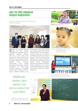 4	 2020 оны 1 дүгээр улирал
ЦАГ ҮЕ, ҮЙЛ ЯВДАЛ
ЦАГ ҮЕ ҮЙЛ ЯВДЛЫН
МЭДЭЭ МЭДЭЭЛЭЛ
БСШУС-ЫН САЙД Ё.БААТАРБИЛЭГ ТЕЛЕ ХИЧЭЭЛИЙН
ЯВЦТАЙ ТАНИЛЦЛАА.
Дэлхийн улс орнуудад хурдацтай
тархаж буй шинэ төрлийн
коронавирусийн халдварын эрсдэлээс
урьдчилан сэргийлэх зорилгоор
2020 оны 3 дугаар сарын 30-ны
өдрийг хүртэл хичээл, сургалтын үйл
ажиллагааг түр хугацаагаар зогсоосон.
Энэ нөхцөл байдалтай холбогдуулан
БСШУСЯ болон Монголын
Телевизүүдийн холбоо хамтран
Сургуулийн өмнөх боловсрол, Ерөнхий
боловсролын 1-12 дугаар ангийн
сурагчдад сургалтын хөтөлбөрийн
агуулгыг нөхөх, хичээлийн хоцрогдол
үүсэхээс сэргийлэх зорилгоор Теле
хичээлүүдийг бэлтгэн хүргэж байгаа
билээ. Теле хичээлийн бичлэг хийх үйл
явцтай БСШУС-ын сайд Ё.Баатарбилэг
танилцаж, хичээл бэлтгэн зааж байгаа
багшнарынсанаабодлыгсонсож,хичээл
бэлтгэхэд чиглүүлэн ажиллаж байгаа
БМДИ-ийн арга зүйчид, Боловсролын
хүрээлэнгийн судлаачид болон хамтран
ажиллаж байгаа Телевизүүдийн
ажилтнууд болон дохионы хэлний багш,
хэлмэрч орчуулагчид зэрэг хүмүүст
онцгой нөхцөл байдалд хүчин чармайлт
гарган ажиллаж байгаад нь талархал
илэрхийллээ.
БМДИ-ийн
захирал, арга
зүйчид теле
хичээл амжилттай
зааж байна
БМДИ-ийн дэд захирал Д.Энх-амгалан
/Физик,9-р анги Сэдэв:“Омын хууль”/
Арга зүйч Д.Нямсүрэн, багш Б.Батдорж
/Газар зүй,12-р анги Сэдэв: Хуурай газрын ус/
Арга зүйч С.Пүрэвсайхан, Б.Цэцэйхэн 3нас
/СӨБ, Бага бүлэг Сэдэв:
Хөдөлгөөн-Эрүүл мэнд/
 