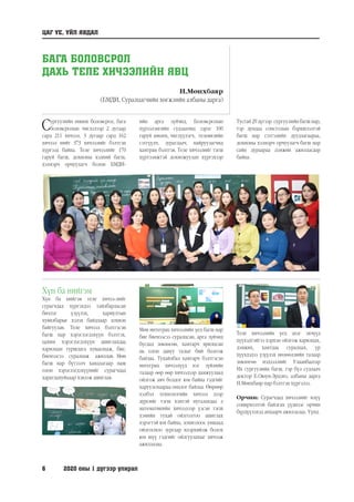 6	 2020 оны 1 дүгээр улирал
БАГА БОЛОВСРОЛ
ДАХЬ ТЕЛЕ ХИЧЭЭЛИЙН ЯВЦ
Н.Мөнхбаяр
(БМДИ, Суралцагчийн хөгжлийн албаны дарга)
Сургуулийн өмнөх боловсрол, бага
боловсролын чиглэлээр 2 дугаар
сард 211 хичээл, 3 дугаар сард 162
хичээл нийт 373 хичээлийг бэлтгэн
хүргээд байна. Теле хичээлийг 170
гаруй багш, дохионы хэлний багш,
хэлмэрч орчуулагч болон БМДИ-
Хүн ба нийгэм
Хүн ба нийгэм теле хичээ-лийг
сурагчдад хүргэхдээ тайлбарласан
бичлэг үзүүлэх, хариултын
хувилбарыг хэлэх байдлаар зохион
байгуулав. Теле хичээл бэлтгэсэн
багш нар хэрэглэгдэхүүн бэлтгэх,
цахим хэрэглэгдэхүүн ашиглахдаа
харилцан туршлага хуваалцаж, бие,
биенээсээ суралцаж ажиллав. Мөн
багш нар бүтээлч хандлагаар маш
олон хэрэглэгдэхүүнийг сурагчдад
харагдахуйцаар хэвлэж ашиглав.
Мөн интеграц хичээлийн үед багш нар
бие биенээсээ суралцсан, арга зүйчид
бусдад зөвлөсөн, хамтарч ярилцсан
нь олон давуу талыг бий болгож
байлаа. Тухайлбал хамтарч бэлтгэсэн
интеграц хичээлүүд нэг зүйлийн
талаар өөр өөр хичээлээр дамжуулаад
ойлгож авч болдог юм байна гэдгийг
харуулснаараа онцлог байлаа. Өөрөөр
хэлбэл технологийн хичээл дээр
дүрсийг тэгш хэмтэй нугалахдаа л
математикийн хичээлээр үзсэн тэгш
хэмийн тухай ойлголтоо ашиглах
хэрэгтэй юм байна, зохиолоос уншаад
ойлгосноо зургаар илэрхийлж болох
юм шүү гэдгийг ойлгуулахыг хичээж
ажиллалаа.
ЦАГ ҮЕ, ҮЙЛ ЯВДАЛ
ийн арга зүйчид, Боловсролын
хүрээлэнгийн судлаачид зэрэг 100
гаруй зөвлөх, чиглүүлэгч, телевизийн
сэтгүүлч, зураглаач, найруулагчид
хамтран бэлтгэв. Теле хичээлийг тэгш
хүртээмжтэй дохиожуулан хүргэхээр
Тусгай 29 дүгээр сургуулийн багш нар,
тэр дундаа сонсголын бэрхшээлтэй
багш нар сэтгэлийн дуудлагаараа,
дохионы хэлмэрч орчуулагч багш нар
сайн дураараа дэмжин ажилласаар
байна.
Теле хичээлийн үед эцэг эхчүүд
хүүхэдтэйгээ хэрхэн ойлгож харилцах,
дэмжих, хамтдаа суралцах, үр
хүүхдэдээ үзүүлэх нөлөөллийн талаар
зөвлөгөө мэдээллийг Улаанбаатар
Их сургуулийн багш, гэр бүл судлаач
доктор Б.Оюун-Эрдэнэ, албаны дарга
Н.Мөнхбаяр нар бэлтгэн хүргэлээ.
Орчин: Сурагчдад хичээлийг илүү
сонирхолтой байлгах үүднээс орчин
бүрдүүлэхэд анхаарч ажиллалаа. Үүнд.
 