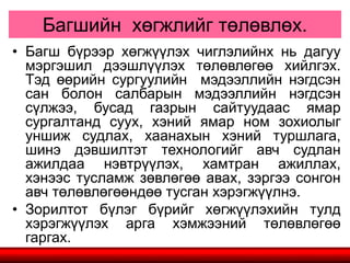 Багшийн хөгжлийг төлөвлөх.
• Багш бүрээр хөгжүүлэх чиглэлийнх нь дагуу
мэргэшил дээшлүүлэх төлөвлөгөө хийлгэх.
Тэд өөрийн сургуулийн мэдээллийн нэгдсэн
сан болон салбарын мэдээллийн нэгдсэн
сүлжээ, бусад газрын сайтуудаас ямар
сургалтанд суух, хэний ямар ном зохиолыг
уншиж судлах, хаанахын хэний туршлага,
шинэ дэвшилтэт технологийг авч судлан
ажилдаа нэвтрүүлэх, хамтран ажиллах,
хэнээс тусламж зөвлөгөө авах, зэргээ сонгон
авч төлөвлөгөөндөө тусган хэрэгжүүлнэ.
• Зорилтот бүлэг бүрийг хөгжүүлэхийн тулд
хэрэгжүүлэх арга хэмжээний төлөвлөгөө
гаргах.
 