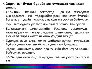 2. Зорилтот бүлэг бүрийг хөгжүүлэхэд чиглэсэн
ажил:
• Хөгжлийн түвшин тогтооход цаашид хөгжүүлэх
шаардлагатай гэж тодорхойлогдсон зорилтот бүлгийн
багш нарт тухайн чиглэлээр нь сургалт зохион байгуулах.
• Туршлага судлах уулзалт, ярилцлага зохион байгуулах.
• Боловсролын шинэчлэлийн бодлого, зорилтуудыг
хэрэгжүүлэх чиглэлээр судалгаа шинжилгээ, туршилтын
ажлыг багаараа хамтран хийж үр дүнг тооцох.
• Сургууль хамт олны өмнө шийдлээ хүлээн тулгамдаж
буй асуудлыг хамтын хүчээр судлан шийдвэрлэх.
• Эрдэм шинжилгээ, онол практикийн бага хурал зохион
байгуулах, оролцох.
• Төсөл арга хэмжээнд хамрагдан тайлан үзэсгэлэн гаргах
г.м
 