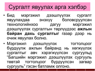 Сургалт явуулах арга хэлбэр
• Бид мэргэжил дээшлүүлэх сургалт
явуулахдаа энэхүү боловсруулсан
технологийнхоо дагуу мэргэжил
дээшлүүлэх сургалтын төрлүүдээс ажлын
байран дахь сургалтыг газар дээр нь
очиж явуулах болно.
• Мэргэжил дээшлүүлэх тогтолцоог
бүрдүүлж ажлын байранд нь хөгжүүлэх
сургалтыг авч хэрэгжүүлсэн сургуульд
“Багшийн мэргэжил дээшлүүлэх сургууль
төвтэй тогтолцоог бүрдүүлсэн загвар
сургууль” гэсэн батламж олгоно.
 
