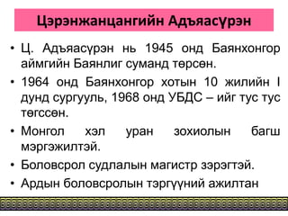Цэрэнжанцангийн Адъяасүрэн
• Ц. Адъяасүрэн нь 1945 онд Баянхонгор
аймгийн Баянлиг суманд төрсөн.
• 1964 онд Баянхонгор хотын 10 жилийн I
дунд сургууль, 1968 онд УБДС – ийг тус тус
төгссөн.
• Монгол хэл уран зохиолын багш
мэргэжилтэй.
• Боловсрол судлалын магистр зэрэгтэй.
• Ардын боловсролын тэргүүний ажилтан
 