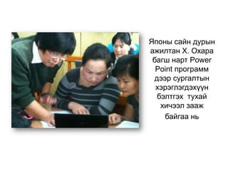 Японы сайн дурын
ажилтан Х. Охара
багш нарт Power
Point программ
дээр сургалтын
хэрэглэгдэхүүн
бэлтгэх тухай
хичээл зааж
байгаа нь
 