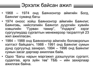 Эрхэлж байсан ажил
• 1968 – 1974 онд Баянхонгор аймгийн Богд,
Баянлиг суманд багш
• 1974 оноос хойш Баянхонгор аймгийн Баянлиг,
Баянговь, нийслэлийн Баянгол дүүргийн хувийн
хэвшлийн “Гурван тамир”, “Ундарга” зэрэг
сургуулиудад сургалтын менежерээр тасралтгүй 23
жил ажилласан.
• 1984 – 1988 онд Баянхонгор аймгийн боловсролын
хэлтэст байцаагч, 1988 - 1991 онд Баянлиг сумын
дунд сургуульд захирал, 1994 – 1996 онд Баянлиг
сумын засаг даргаар ажиллаж байв.
• Одоо “Багш нарын мэргэжил дээшлүүлэх сургалт,
судалгаа, арга зүйн төв” ТББ – ийн захирлаар
ажиллаж байна.
 