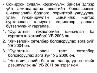 • Сонирхон судалж хэрэгжүүлж байсан эдгээр
үйл ажиллагаагаа өнөөгийн боловсролын
шинэчлэлийн бодлого, зорилттой уялдуулан
улам гүнзгийрүүлэн шинэчилж нийтэд
сурталчлан таниулах зорилгоор дараах
бүтээлүүдийг гаргалаа.
1. “Сургалтын технологийн шинэчлэл ба
сургалтын хөтөлбөр” УБ 2003 он
2. “Хичээлийн хөтөлбөр боловсруулах арга зүй”
УБ 2004 он.
3. “Сургалтын олон талт хөтөлбөр
боловсруулах арга зүй” УБ 2006 он.
4. “Нэгж хичээлийн бэлтгэл, чанар, үр өгөөжийг
дээшлүүлэх нь” УБ 2011 он зэрэг ном
 