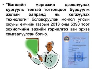 • “Багшийн мэргэжил дээшлүүлэх
сургууль төвтэй тогтолцоог бүрдүүлж
ажлын байранд нь хөгжүүлэх
технологи” боловсруулан монгол улсын
оюуны өмчийн газрын 2013 оны 5390 тоот
зохиогчийн эрхийн гэрчилгээ авч эрхээ
хамгаалуулсан болно.
 