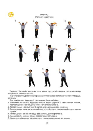 13
НАВЧИС
(Хөгжимт хөдөлгөөн)
1
4
8
5 6 7
2 3
Зорилго: Хөгжмийн аялгууны олон янзын дүрслэлийг мэдэрч, сэтгэл хөдлөлөө
илэрхийлэн хамтарч тоглоно.
Хэрэглэгдэхүүн: Даавуун материалаар хийсэн шар өнгөтэй навчны хайчилбарууд,
ая бичлэг
Бэлтгэх байдал: Хүүхдүүд 2 гартаа навч барьсан байна.
1.	Хөгжмийн ая эхлэхэд хүүхдүүд намрын модыг дүрслэн 2 тийш зөөлөн найгаж,
гартаа барьсан навчаа дээш өргөн нэг нэгээр унагаана.
2.	Газарт унасан навчсыг түүж 2 гартаа атган, дээш шидэж хөөргөнө.
3.	Газарт унасан навчсаас нэг нэгийг авч, толгой дээрээ тавьж өлмий дээрээ хөнгөн
эргэнэ.
4.	Толгой дээрх навчаа авч эрүүндээ хавчин, дороо эргэлдэнэ.
5.	Арагш гэдийн навчаа чээжин дээрээ тавьж эргэлдэнэ.
6.	Урагш тонгойн навчаа нуруун дээрээ тавьж дороо зөөлөн эргэлдэнэ.
5
 