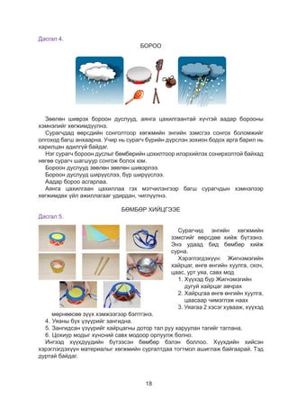 18
Дасгал 4.
БОРОО
24
Хөгжмийн энгийн зэмсгүүдийг ашиглан “Бороо” сэдвээр тоглоцгооё.
Зургийн дагуу өөрсдөө хийж бүтээе.
Өөрийнхөө бүтээсэн зэмсгээр хөгжимдөөрэй.
24
Хөгжмийн энгийн зэмсгүүдийг ашиглан “Бороо” сэдвээр тоглоцгооё.
Зургийн дагуу өөрсдөө хийж бүтээе.
Өөрийнхөө бүтээсэн зэмсгээр хөгжимдөөрэй.
Зөөлөн шиврэх бороон дуслууд, аянга цахилгаантай хүчтэй аадар борооны
хэмнэлийг хөгжимдүүлнэ.
Сурагчдад өөрсдийн сонголтоор хөгжмийн энгийн зэмсгээ сонгох боломжийг
олгоход багш анхаарна. Учир нь сурагч бүрийн дүрслэн зохион бодох арга барил нь
харилцан адилгүй байдаг.
Нэг сурагч бороон дуслыг бөмбөрийн цохилтоор илэрхийлэх сонирхолтой байхад
нөгөө сурагч шагшуур сонгож болох юм.
Бороон дуслууд зөөлөн зөөлөн шивэрлээ.
Бороон дуслууд ширүүслээ, бүр ширүүслээ.
Аадар бороо асгарлаа.
Аянга цахилгаан цахиллаа гэх мэтчилэнгээр багш сурагчдын хэмнэлээр
хөгжимдөх үйл ажиллагааг удирдан, чиглүүлнэ.
БӨМБӨР ХИЙЦГЭЭЕ
Дасгал 5.
Сурагчид энгийн хөгжмийн
зэмсгийг өөрсдөө хийж бүтээнэ.
Энэ удаад бид бөмбөр хийж
сурна.
Хэрэглэгдэхүүн: Жигнэмэгийн
хайрцаг, өнгө өнгийн хуулга, скоч,
цаас, урт уяа, савх мод
1. Хүүхэд бүр Жигнэмэгийн
дугуй хайрцаг авчрах
2. Хайрцгаа өнгө өнгийн хуулга,
цаасаар чимэглэж наах
3. Уяагаа 2 хэсэг хувааж, хүүхэд
мөрнөөсөө зүүх хэмжээгээр бэлтгэнэ.
4.	Уяаны бүх үзүүрийг зангидна.
5.	Зангидсан үзүүрийг хайрцагны дотор тал руу харуулан тагийг таглана.
6.	Цохиур модыг хүнсний савх модоор орлуулж болно.
Ингээд хүүхдүүдийн бүтээсэн бөмбөр бэлэн боллоо. Хүүхдийн хийсэн
хэрэглэгдэхүүн материалыг хөгжмийн сургалтдаа тогтмол ашиглаж байгаарай. Тэд
дуртай байдаг.
15
Äàñãàë 5
Äàñãàë 6
- Çóðãèéã àæèãëààðàé.
- Õýìíýëýýð òîãøîîîðîé.
- Òîõèðîõ õýìíýëèéã ñîíãîîä òàéëáàðëààðàé.
- Ýýæäýý, ýã÷äýý áýëýãëýõ ãî¸ìñîã ç¿¿ëò õýëõýýðýé.
- Áºìáºð õèéöãýýå.
- Çóðãèéã ñàéí àæèãëààðàé. Ãàðûí äîîðõ ìàòåðèàë àøèãëàí äàðààëëûí äàãóó
áºìáºð õèéöãýýå.
?
?
?
 