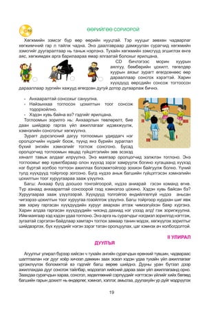 19
ӨӨРИЙГӨӨ СОРИОРОЙ
Хөгжмийн зэмсэг бүр өөр өөрийн нууцтай. Тэр нууцыг зөвхөн чадварлаг
хөгжимчний гар л тайлж чадна. Энэ даалгавраар дамжуулан сурагчид хөгжмийн
зэмсгийг дуугаралтаар нь таньж нэрлэнэ. Тухайн хөгжмийн зэмсгүүд эгшиглэх өнгө
аяс, хөгжимдөх арга барилаараа ямар ялгаатай болохыг ярилцана.
CD бичлэгээс морин хуурын
аялгуу, бөмбөрийн цохилт, төгөлдөр
хуурын аязыг зурагт өгөгдсөнөөс өөр
дарааллаар сонсгох хэрэгтэй. Харин
хүүхдүүд өөрсдийн сонсож тогтоосон
дарааллаар зургийн хажууд өгөгдсөн дугуй дотор дугаарлаж бичнэ.
-	 Анхааралтай сонсохыг сануулна.
-	Найзынхаа тоглосон цохилтын тоог сонсож
тодорхойлно.
-	 Хэдэн хувь байна вэ? гэдгийг ярилцана.
Тоглоомын зорилго нь: Анхаарлын төвлөрөлт, бие
даан шийдвэр гаргах үйл ажиллагааг идэвхжүүлж,
хэмнэлийн сонсголыг хөгжүүлнэ.
Зурагт дүрсэлсний дагуу тоглоомын удирдагч нэг
оролцогчийн нүдийг боож, түүнд янз бүрийн зураглал
бүхий энгийн хэмнэлийг тоглож сонсгоно. Бусад
оролцогчид тоглоомын явцад гүйцэтгэлийн зөв эсэхэд
хяналт тавьж алдааг илрүүлнэ. Энэ маягаар оролцогчид ээлжлэн тоглоно. Энэ
тоглоомыг өөр хувилбараар олон хүүхэд зэрэг хамруулж богино хугацаанд хүүхэд
нэг бүртэй холбоо тогтоон ажиллах боломжтойгоор зохион байгуулж болно. Үүний
тулд хүүхдүүд тойргоор зогсоно. Бүгд нүдээ аньж багшийн гүйцэтгэсэн хэмнэлийн
цохилтын тоог хуруугаараа зааж үзүүлнэ.
Багш: Анхаар бүгд доошоо тонгойгоорой, нүдээ аниарай гэсэн команд өгнө.
Түр азнаад анхааралтай сонсоорой гээд хэмнэлээ цохино. Хэдэн хувь байсан бэ?
Хуруугаараа зааж үзүүлээрэй. Хүүхдүүд толгойгоо өндийлгөлгүй нүдээ аньсан
чигээрээ цохилтын тоог хуруугаа гозойлгож үзүүлнэ. Багш тойргоор хурдхан шиг явж
зөв хариу гаргасан хүүхдүүдийн хурууг аяархан атгаж чимээгүйхэн баяр хүргэнэ.
Харин алдаа гаргасан хүүхдүүдийн чихэнд дахиад нэг үзээд алд! гэж зоригжуулна.
Ийм маягаар хэд хэдэн удаа тоглоно. Энэ арга нь сурагчдыг нэгдмэл зорилгод нэгтгэж,
зугаатай сэргэлэн байдлаар хамтарч тоглох замаар танин мэдэх, хөгжүүлэх зорилтыг
шийдвэрлэх, бүх хүүхдийг нэгэн зэрэг татан оролцуулах, цаг хэмнэх ач холбогдолтой.
II УЛИРАЛ
ДУУЛЪЯ
Агуулгыг улирал бүрээр хийсэн ч тухайн ангийн сурагчдын ерөнхий түвшин, чадвараас
шалтгаалан нэг дууг хоёр хичээл дамжин заах эсвэл хэдэн удаа тухайн үйл ажиллагааг
үргэжлүүлэх боломжтой вэ гэдгийг багш өөрөө шийднэ. Дууны уран бүтээл дээр
ажиллахдаа дууг сонсгож тайлбар, мэдээлэл хийсний дараа заах үйл ажиллагаанд орно.
Заахдаа сурагчдын хараа, сонсгол, хөдөлгөөний сэрлүүдийг нэгтгэсэн үйлийг хийх бөгөөд
багшийн гарын дохилт нь өндөрлөг, хэмнэл, хэллэг, амьсгаа, дуулахуйн ур дүйг мэдрүүлэх
25
ӨӨРИЙГӨӨ СОРИОРОЙ
1. “Алтан намар” Үг.У.Эрдэнэчимэг Ая.В.Энхжаргал
2. “Тоолъё”
3. “Шүдээ хайрлъя” Үг.ая.Л.Галмандах
1. Хөгжмөө анхааралтай сонсож тогтоогоорой.
Сонссон дарааллаараа дугаарлая.
Дуулъя
Хөгжимдье
Сонсъё
2. Анхааралтай сонсоорой. Найзынхаа
тоглосон цохилтыг сонсож тодорхойлъё.
Хэдэн хувь байна вэ?
25
1. “Алтан намар” Үг.У.Эрдэнэчимэг Ая.В.Энхжаргал
2. “Тоолъё”
3. “Шүдээ хайрлъя” Үг.ая.Л.Галмандах
1. Хөгжмөө анхааралтай сонсож тогтоогоорой.
Сонссон дарааллаараа дугаарлая.
Дуулъя
Хөгжимдье
Сонсъё
2. Анхааралтай сонсоорой. Найзынхаа
тоглосон цохилтыг сонсож тодорхойлъё.
Хэдэн хувь байна вэ?
10
 