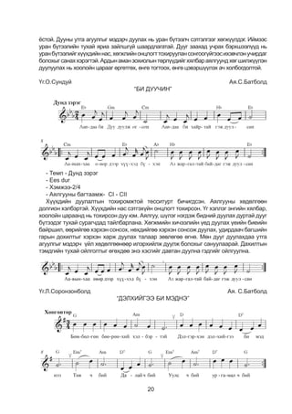 20
ёстой. Дууны утга агуулгыг мэдэрч дуулах нь уран бүтээлч сэтгэлгээг хөгжүүлдэг. Иймээс
уран бүтээлийн тухай яриа зайлшгүй шаардлагатай. Дууг заахад учрах бэрхшээлүүд нь
уранбүтээлийгхүүхдийннас,хөгжлийнонцлогттохируулансонгоогүйгээсихэвчлэнучирдаг
болохыгсанаххэрэгтэй.Ардынаманзохиолынтөрлүүдийгхялбараялгуундхөгшилжүүлэн
дуулуулах нь хоолойн царааг өргөтгөх, өнгө тогтоох, өнгө цэвэршүүлэх ач холбогдолтой.
Үг.О.Сундуй 	 Ая.С.Батболд
“БИ ДУУЧИН”
- Òåìï - Äóíä çýðýã
- Ees dur
- Õýìæýý-2/4
- Àÿëãóóíû áàãòààìæ- CI - CII
Õ¿¿õäèéí äóóëàëòûí òîõèðîìæòîé òåññèòóðò áè÷èãäñýí. Àÿëãóóíû õºäºëãººí
äîëãèîí õýëáýðòýé. Õ¿¿õäèéí íàñ ñýòãýõ¿éí îíöëîãò òîõèðñîí. Үг хэллэг энгийн хялбар,
хоолойн öàðààнд нь тохирсон дуу юм. Аялгуу, шүлэг нэгдэж бидний дуулах дуртай дууг
бүтээдэг тухай ñóðàã÷äàä òàéëáàðëàíа. Хєгжмийн хичээлийн үед дуулах үеийн биеийн
байршил, єєрийгєє хэрхэн сонсох, нєхдийгєє хэрхэн сонсож дуулах, удирдаач багшийн
гарын дохилтыг хэрхэн харж дуулах талаар çºâëºãºº ºãíº. Мөн дууг дуулахдаа утга
агуулгыг мэдэрч үйл хөдөлгөөнөөр илэрхийлж дуулж болохыг сануулаарай. Дахилтын
тэмдгийн тухай ойлголтыг өгөхдөө энэ хэсгийг давтан дуулна гэдгийг ойлгуулна.
Үг.Л.Соронзонболд 	 Аÿ. Ñ.Áàòáîëä
“ДЭЛХИЙГЭЭ БИ МЭДНЭ”
 