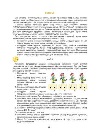 22
СОНСЪЁ
Энэ улиралд I ангийн хүүхдийн хөгжим сонсож сурах дадал дээр нь илүү анхаарч
ажиллах хэрэгтэй. Эхэн үедээ олон зүйл хийлгэхгүй ярилцах, дахин сонсох зэргээр
хөгжим сонсож сурах соёл, дадал талаас нь үйл ажиллагаагаа чиглүүлнэ.
I ангийн сонсох хөгжмийн урын санд оросын суут хөгжмийн зохиолч
П.И.Чайковский “Шелкунчик” бүжгэн жүжгийн вальс, Ж.Фужик “Марш”, Уолт Диснейн
хүүхэлдэйн киноны амьтдын марш, Гена матар хүүхэлдэйн киноны Чебурашкагийн
дуу зэрэг зохиолуудыг оруулсан. Эдгээр зохиолуудыг сонсгохдоо юуны өмнө
сурагчдаар аялгууны шинж төрхийг тодорхойлуулах хэрэгтэй.
Энэ даалгаврын явцад хүүхдүүд зохиолын аялгуу хэмнэлийг юуны өмнө
анхааралтай сонсож тодорхойлох оролдлого хийнэ. Үүнд:
-	 Хөгжилтэй цовоо сэргэлэн уйтгартай, намуун зөөлөн, хурдан удаан гэх мэт
тэмдэг нэрээр аялгууны шинж төрхийг тодорхойлно.
-	 Аялгууны шинж төрхийг тодорхойлсны дараа түүнд тохирох хэмнэлийн
хамсрааг гүйцэтгүүлнэ. Үүний тулд суралцагсад сонсголын ажиглалтаар
ритмийн зураглалыг багшийн тусламжтайгаар олж тогтооно. Мөн хөгжим
сонсох үйл ажиллагааны явцад тухайн зохиолын аялгууны хэмнэлийг хөгжмийн
энгийн зэмсгээр хамтран хөгжимдөх үйл ажиллагаа орно.
МАРШ
Хөгжмийн боловсролыг анхлан эзэмшүүлэхэд хөгжмийн төрөл зүйлтэй
танилцуулах нь чухал. Иймээс хөгжим сонсох үйл ажиллагаагаар бид дуу бүжиг
маршийг сонсгож “Хөгжмийн тулгын гурван чулуу”-тай танилцуулна. Марш сэдвийн
хүрээнд хоёр зохиол сонсгоно.
-	Жагсаалын марш, Амьтдын
марш
-	 Марш сэдвээр багш юуны өмнө
жагсаалын марш, сонгодог
бүжгийн хөгжим эсвэл вальсыг
сонгон авна.
1.	Сонгосон хөгжмийн зохиолуудаа
харьцуулан сонсгоно.
2.	Аялгууны шинж төрхийг
тодорхойлох (баяр баясгалан, урам зориг, эрч хүч, тэмүүлэл)
3.	Аялгуунд тохирох өнгө будгийн сонголт хийх (хурц тод гэрэл гэгээ)
4.	Хөгжмийн аянд тохирох хөдөлгөөнийг сурагчдаар хийлгэнэ. Гэхдээ хөгжим
сонсох тохирох хөдөлгөөнийг хийх, дараагийн хөгжмийг сонсох, мөн тохирох
хөдөлгөөнийг хийх гэсэн дарааллаар даалгаврыг гүйцэтгэнэ. Өөрөөр хэлбэл
нэг дор хөгжмүүдээ сонсоод дараа нь хөдөлгөөнөө хийж болохгүй.
5.	Хөгжмийн аялгуунд тохируулан хэмнэлийн хамсраа хийж хөгжимдөнө. (Жигд
хэмнэл 2/4, 4/4 хэмд)
Энэ даалгаврын явцад сурагчид:
а.	Хөгжмийн аялгуу бидний сэтгэлийг хөдөлгөж улмаар бид дуулж бүжиглэж,
хөгжмийн аясаар марш алхдаг
б.	Марш бол алхахад тохиромжтой, жигд хэмнэлтэй, эрч хүч, урам зориг
бадраасан хөгжим
12
 
