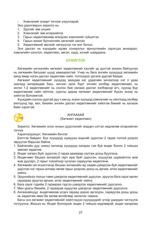 27
-	 Хэмнэлийг агаарт тоглож үзүүлээрэй.
Энэ даалгаврын зорилго нь:
1.	 Зургийг зөв унших
2.	 Хэмнэлийг зөв илэрхийлэх
3.	 Гарын хөдөлгөөнөөр өгөгдсөн хэмнэлийг гүйцэтгэх
4.	 Гарын жижиг булчингийн хөгжлийг хангах
5.	 Хөдөлгөөний эвслийг хөгжүүлэх гэх мэт болно.
Энэ дасгал нь хүүхдийн идэвх сонирхлыг өрнүүлэхийн зэрэгцээ анхаарал,
хэмнэлийн сонсгол, хөдөлгөөн, эвсэл, хурд, хүчийг шаардана.
БҮЖИГЛЭЕ
Хөгжмийн хичээлийн хөгжимт хөдөлгөөний хэсгийг үр дүнтэй зохион байгуулах
нь хөгжмийн багшаас шууд хамааралтай. Учир нь бага ангийн хүүхдүүд хөгжмийн
аянд ямар нэгэн дасгал хөдөлгөөн хийх, тоглохдоо үргэлж дуртай байдаг.
Хөгжимт хөдөлгөөнийг хүүхдэд заахдаа нэг удаагийн хичээлээр нэг л удаа
заагаад өнгөрөхдөө биш, хичээл орох бүрт энгийн хялбар хөдөлгөөнөөс нь
эхлэн 1-2 хөдөлгөөнийг нь сонгон бие халаах дасгал хэлбэрээр өгч, хүүхэд бүр
хөдөлгөөнөө сайн ойлгож, сурсны дараа хөгжимт хөдөлгөөнийг бүрэн эхээр нь
хийлгэх боломжтой.
Хүүхдийн сонсох дуртай дуу ч юм уу, эсвэл хүүхдэд хэмнэлийг нь ойлгоход хялбар
аялгуунд гар, хөл, биеийн энгийн дасгал хөдөлгөөнийг хийлгэж биеийг нь халааж
байх хэрэгтэй.
АНГААХАЙ
(Хөгжимт хөдөлгөөн)
Зорилго: Хөгжмийн олон янзын дүрслэлийг мэдэрч сэтгэл хөдлөлөө илэрхийлэн
тоглох
Хэрэглэгдэхүүн: Хөгжмийн бичлэг
Бэлтгэх байдал: Бүх хүүхдүүд шувууны өндгийг дүрслэн 2 гараа толгой дээрээ
зөрүүлэн барьсан байна.
1.	Байгалийн дуу чимээ эхлэхэд хүүхдүүд хагарах гэж буй өндөг болон 2 тийшээ
зөөлөн хөдөлнө.
2.	Өндөг хагарч буйг дүрслэн 2 гараа аажмаар салгаж доош буулгана.
3.	Өндөгнөөс бяцхан ангаахай гарч ирж буйг дүрслэн, хошуугаа цорвойлгон жив
жив дуугарч, 2 гарыг тохойгоор нугалан сарвуугаа хөдөлгөнө.
4.	Хөгжмийн ая эгшиглэхэд бяцхан ангаахайн өд сөдөө цэвэрлэж буй хөдөлгөөнийг
дүрслэн нэг гарын алгаар нөгөө гарыг дээрээс доош нь арчиж, илэх хөдөлгөөнийг
хийнэ.
5.	Эрүүнийхээ тоосыг гөвж цэвэрлэх хөдөлгөөнийг дүрслэн, эрүүгээ бага зэрэг өргөн
гараараа эрүүгээ арчиж, илэх хөдөлгөөнийг хийнэ.
6.	Бага зэрэг гэдийж 2 гараараа гэдсээ цэвэрлэх хөдөлгөөнийг дүрсэлнэ.
7.	Мөн урагш бөхийж, 2 гараараа нуруугаа цэвэрлэх хөдөлгөөнийг дүрсэлнэ.
8.	Ангаахайнууд өндөгнөөсөө үсэрч гараад дороо эргэлдэн, сарвуугаа дээш доош
нь хөдөлгөж явах ба хөлөө өсгийгөөр ээлжлэн тавина.
Багш энэ хөгжимт хөдөлгөөнийг хийлгэхдээ хүүхдүүдийг үгээр удирдан чиглүүлж
тоглуулна. Жишээ нь: Өндөг болоорой, өндөг 2 тийшээ хөдлөөрэй, өндөг хагарлаа
15
 