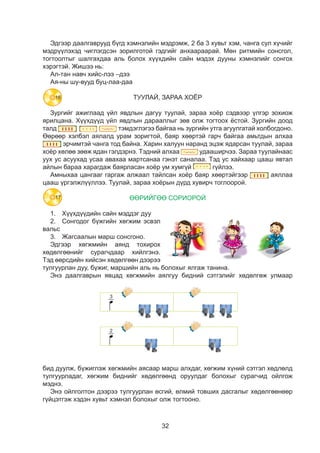 32
Ýäãýýð äààëãàâðóóä á¿ãä õýìíýëèéí ìýäðýìæ, 2 áà 3 õóâüò õýì, ÷àíãà ñóë õ¿÷èéã
ìýäð¿¿ëýõýä ÷èãëýãäñýí çîðèëãîòîé ãýäãèéã àíõààðààðàé. Мөн ритмийн сонсгол,
тогтоолтыг шалгахдаа аль болох хүүхдийн сайн мэдэх дууны хэмнэлийг сонгох
хэрэгтэй. Жишээ нь:
Ал-тан навч хийс-лээ –дээ
Ая-ны шу-вууд буц-лаа-даа
ТУУЛАЙ, ЗАРАА ХОЁР
Зургийг ажиглаад үйл явдлын дагуу туулай, зараа хоёр сэдвээр үлгэр зохиож
ярилцана. Хүүхдүүд үйл явдлын дарааллыг зөв олж тогтоох ёстой. Зургийн доод
талд
Зургийг ажиглаад үйл явдлын дагуу туулай зараа хоёр сэдвээр үлгэр зохиож
ярилцана. Хүүхдүүд үйл явдлын дарааллыг зөв олж тогтоох ёстой. Зургийн доод
талд тэмдэглэгээ байгаа нь зургийн утга агуулгатай
холбогдоно. Өөрөөр хэлбэл аялалд урам зоригтой,байр хөөртэй гарч байгаа
амьтдын алхаа эрчимтэй чанга тод байна. Харин халуун наранд эцэж
ядарсан туулай зараа хоёр хөлөө зөөж ядан гэлдэрнэ. Тэдний алхаа
удааширчээ. Зараа туулайнаас уух ус асуухад усаа авахаа мартсанаа гэнэт
саналаа. Тэд ус хайхаар цааш явтал айрын бараа харагдаж баярласан хоёр ум
хумгүй гүйлээ.
Амныхаа цангааг гаргаж алжаал тайлсан хоёр баяр хөөртэйгээр
аялалаа цөөш үргэлжлүүллээ. Туулай зараа хоёрын дүрд хувирч тоглоорой.
ӨӨРИЙГӨӨ СОРИОРОЙ
Юуны өмнө:
1. Хүүхдүүдийн сайн мэддэг дуу
2. Сонгодог бүжгийн хөгжим эсвэл вальс
3. Жагсаалын марш сонсгоно.
Эдгээр хөгжмийн аянд тохирох хөдөлгөөнийг сурагчдаар хийлгэнэ. Тэд өөрсдийн
хийсэн хөдөлгөөн дээрээ тулгуурлан дуу, бүжиг, маршийн аль нь болохыг ялгаж
танина.
Энэ даалгаврын явцад хөгжмийн аялгуу
бидний сэтгэлийг хөдөлгөж улмаар бид дуулж,
бүжиглэж хөгжмийн аясаар марш алхдаг, хөгжим
хүний сэтгэл хөдлөлд тулгуурладаг, хөгжим
биднийг хөдөлгөөнд оруулдаг болохыг сурагчид
ойлгож мэднэ.
Энэ ойлголтон дээрээ тулгуурлан өсгий өлмий
товших дасгалыг хөдөлгөөнөөр гүйцэтгэж хэдэн
хувьт хэмнэл болохыг олж тогтооно.
ДУУЛЬЯ
Дуулья бүлэгт бид энэ удаад “Хичээлийн завсарлагааны дуут бүжиг”, “Эрдмийн үсэг
сурлаа", "Бага ангийн багшдаа баярлалаа", "Дүүдээ хэлж өгнө дөө" дуунуудыг оруулсан.
Сурагчдын дуулах чадварыг хөгжүүлэхэд та дараа зүйлүүүдийг анхаарах хэрэгтэй. Үүнд:
 Өнгө тогтоолт
 Дуулах үеийн зөв амьсгаа
 Үг хэллэг, дуудлага тод
 Үгийн зөв хуваарилалт
 Зэрэг эхэлж, зэрэг дуусах
 Ижил хурдаар дуулах
тэмдэглэгээ байгаа нь зургийн утга агуулгатай холбогдоно.
Өөрөөр хэлбэл аялалд урам зоригтой, баяр хөөртэй гарч байгаа амьтдын алхаа
Зургийг ажиглаад үйл явдлын дагуу туулай зараа хоёр сэдвээр үлгэр зохиож
рилцана. Хүүхдүүд үйл явдлын дарааллыг зөв олж тогтоох ёстой. Зургийн доод
алд тэмдэглэгээ байгаа нь зургийн утга агуулгатай
олбогдоно. Өөрөөр хэлбэл аялалд урам зоригтой,байр хөөртэй гарч байгаа
мьтдын алхаа эрчимтэй чанга тод байна. Харин халуун наранд эцэж
дарсан туулай зараа хоёр хөлөө зөөж ядан гэлдэрнэ. Тэдний алхаа
дааширчээ. Зараа туулайнаас уух ус асуухад усаа авахаа мартсанаа гэнэт
аналаа. Тэд ус хайхаар цааш явтал айрын бараа харагдаж баярласан хоёр ум
умгүй гүйлээ.
Амныхаа цангааг гаргаж алжаал тайлсан хоёр баяр хөөртэйгээр
ялалаа цөөш үргэлжлүүллээ. Туулай зараа хоёрын дүрд хувирч тоглоорой.
ӨӨРИЙГӨӨ СОРИОРОЙ
Юуны өмнө:
1. Хүүхдүүдийн сайн мэддэг дуу
2. Сонгодог бүжгийн хөгжим эсвэл вальс
3. Жагсаалын марш сонсгоно.
дгээр хөгжмийн аянд тохирох хөдөлгөөнийг сурагчдаар хийлгэнэ. Тэд өөрсдийн
ийсэн хөдөлгөөн дээрээ тулгуурлан дуу, бүжиг, маршийн аль нь болохыг ялгаж
анина.
Энэ даалгаврын явцад хөгжмийн аялгуу
идний сэтгэлийг хөдөлгөж улмаар бид дуулж,
үжиглэж хөгжмийн аясаар марш алхдаг, хөгжим
үний сэтгэл хөдлөлд тулгуурладаг, хөгжим
иднийг хөдөлгөөнд оруулдаг болохыг сурагчид
йлгож мэднэ.
Энэ ойлголтон дээрээ тулгуурлан өсгий өлмий
овших дасгалыг хөдөлгөөнөөр гүйцэтгэж хэдэн
увьт хэмнэл болохыг олж тогтооно.
ДУУЛЬЯ
Дуулья бүлэгт бид энэ удаад “Хичээлийн завсарлагааны дуут бүжиг”, “Эрдмийн үсэг
урлаа", "Бага ангийн багшдаа баярлалаа", "Дүүдээ хэлж өгнө дөө" дуунуудыг оруулсан.
урагчдын дуулах чадварыг хөгжүүлэхэд та дараа зүйлүүүдийг анхаарах хэрэгтэй. Үүнд:
 Өнгө тогтоолт
 Дуулах үеийн зөв амьсгаа
 Үг хэллэг, дуудлага тод
 Үгийн зөв хуваарилалт
 Зэрэг эхэлж, зэрэг дуусах
 Ижил хурдаар дуулах
эрчимтэй чанга тод байна. Харин халуун наранд эцэж ядарсан туулай, зараа
хоёр хөлөө зөөж ядан гэлдэрнэ. Тэдний алхаа
йг ажиглаад үйл явдлын дагуу туулай зараа хоёр сэдвээр үлгэр зохиож
. Хүүхдүүд үйл явдлын дарааллыг зөв олж тогтоох ёстой. Зургийн доод
тэмдэглэгээ байгаа нь зургийн утга агуулгатай
но. Өөрөөр хэлбэл аялалд урам зоригтой,байр хөөртэй гарч байгаа
алхаа эрчимтэй чанга тод байна. Харин халуун наранд эцэж
туулай зараа хоёр хөлөө зөөж ядан гэлдэрнэ. Тэдний алхаа
чээ. Зараа туулайнаас уух ус асуухад усаа авахаа мартсанаа гэнэт
Тэд ус хайхаар цааш явтал айрын бараа харагдаж баярласан хоёр ум
гүйлээ.
аа цангааг гаргаж алжаал тайлсан хоёр баяр хөөртэйгээр
цөөш үргэлжлүүллээ. Туулай зараа хоёрын дүрд хувирч тоглоорой.
ӨӨРИЙГӨӨ СОРИОРОЙ
нө:
үхдүүдийн сайн мэддэг дуу
нгодог бүжгийн хөгжим эсвэл вальс
гсаалын марш сонсгоно.
өгжмийн аянд тохирох хөдөлгөөнийг сурагчдаар хийлгэнэ. Тэд өөрсдийн
дөлгөөн дээрээ тулгуурлан дуу, бүжиг, маршийн аль нь болохыг ялгаж
аалгаврын явцад хөгжмийн аялгуу
этгэлийг хөдөлгөж улмаар бид дуулж,
хөгжмийн аясаар марш алхдаг, хөгжим
гэл хөдлөлд тулгуурладаг, хөгжим
хөдөлгөөнд оруулдаг болохыг сурагчид
эднэ.
йлголтон дээрээ тулгуурлан өсгий өлмий
асгалыг хөдөлгөөнөөр гүйцэтгэж хэдэн
нэл болохыг олж тогтооно.
ДУУЛЬЯ
я бүлэгт бид энэ удаад “Хичээлийн завсарлагааны дуут бүжиг”, “Эрдмийн үсэг
Бага ангийн багшдаа баярлалаа", "Дүүдээ хэлж өгнө дөө" дуунуудыг оруулсан.
н дуулах чадварыг хөгжүүлэхэд та дараа зүйлүүүдийг анхаарах хэрэгтэй. Үүнд:
Өнгө тогтоолт
Дуулах үеийн зөв амьсгаа
Үг хэллэг, дуудлага тод
Үгийн зөв хуваарилалт
Зэрэг эхэлж, зэрэг дуусах
Ижил хурдаар дуулах
удааширчээ. Зараа туулайнаас
уух ус асуухад усаа авахаа мартсанаа гэнэт саналаа. Тэд ус хайхаар цааш явтал
айлын бараа харагдаж баярласан хоёр ум хумгүй
Зургийг ажиглаад үйл явдлын дагуу туулай за
ярилцана. Хүүхдүүд үйл явдлын дарааллыг зөв о
талд тэмдэглэгээ байгаа нь з
холбогдоно. Өөрөөр хэлбэл аялалд урам зоригто
амьтдын алхаа эрчимтэй чанга тод байна.
ядарсан туулай зараа хоёр хөлөө зөөж ядан гэлдэ
удааширчээ. Зараа туулайнаас уух ус асуухад уса
саналаа. Тэд ус хайхаар цааш явтал айрын бараа
хумгүй гүйлээ.
Амныхаа цангааг гаргаж алжаал тайлсан хоёр
аялалаа цөөш үргэлжлүүллээ. Туулай зараа хоёр
ӨӨРИЙГӨӨ СОРИО
Юуны өмнө:
1. Хүүхдүүдийн сайн мэддэг дуу
2. Сонгодог бүжгийн хөгжим эсвэл вальс
3. Жагсаалын марш сонсгоно.
Эдгээр хөгжмийн аянд тохирох хөдөлгөөнийг сура
хийсэн хөдөлгөөн дээрээ тулгуурлан дуу, бүжиг, м
танина.
Энэ даалгаврын явцад хөгжмийн аялгуу
бидний сэтгэлийг хөдөлгөж улмаар бид дуулж,
бүжиглэж хөгжмийн аясаар марш алхдаг, хөгжим
хүний сэтгэл хөдлөлд тулгуурладаг, хөгжим
биднийг хөдөлгөөнд оруулдаг болохыг сурагчид
ойлгож мэднэ.
Энэ ойлголтон дээрээ тулгуурлан өсгий өлмий
товших дасгалыг хөдөлгөөнөөр гүйцэтгэж хэдэн
хувьт хэмнэл болохыг олж тогтооно.
ДУУЛЬЯ
Дуулья бүлэгт бид энэ удаад “Хичээлийн завсар
сурлаа", "Бага ангийн багшдаа баярлалаа", "Дүүдээ х
Сурагчдын дуулах чадварыг хөгжүүлэхэд та дараа зүй
 Өнгө тогтоолт
 Дуулах үеийн зөв амьсгаа
 Үг хэллэг, дуудлага тод
 Үгийн зөв хуваарилалт
 Зэрэг эхэлж, зэрэг дуусах
 Ижил хурдаар дуулах
 Өөрийгөө сонсож, хянаж дуулах
гүйлээ.
Амныхаа цангааг гаргаж алжаал тайлсан хоёр баяр хөөртэйгээр
Зургийг ажиглаад үйл явдлын дагуу туулай зараа хоёр сэдвээр үлгэр зохиож
ярилцана. Хүүхдүүд үйл явдлын дарааллыг зөв олж тогтоох ёстой. Зургийн доод
талд тэмдэглэгээ байгаа нь зургийн утга агуулгатай
холбогдоно. Өөрөөр хэлбэл аялалд урам зоригтой,байр хөөртэй гарч байгаа
амьтдын алхаа эрчимтэй чанга тод байна. Харин халуун наранд эцэж
ядарсан туулай зараа хоёр хөлөө зөөж ядан гэлдэрнэ. Тэдний алхаа
удааширчээ. Зараа туулайнаас уух ус асуухад усаа авахаа мартсанаа гэнэт
саналаа. Тэд ус хайхаар цааш явтал айрын бараа харагдаж баярласан хоёр ум
хумгүй гүйлээ.
Амныхаа цангааг гаргаж алжаал тайлсан хоёр баяр хөөртэйгээр
аялалаа цөөш үргэлжлүүллээ. Туулай зараа хоёрын дүрд хувирч тоглоорой.
ӨӨРИЙГӨӨ СОРИОРОЙ
Юуны өмнө:
1. Хүүхдүүдийн сайн мэддэг дуу
2. Сонгодог бүжгийн хөгжим эсвэл вальс
3. Жагсаалын марш сонсгоно.
Эдгээр хөгжмийн аянд тохирох хөдөлгөөнийг сурагчдаар хийлгэнэ. Тэд өөрсдийн
хийсэн хөдөлгөөн дээрээ тулгуурлан дуу, бүжиг, маршийн аль нь болохыг ялгаж
танина.
Энэ даалгаврын явцад хөгжмийн аялгуу
бидний сэтгэлийг хөдөлгөж улмаар бид дуулж,
бүжиглэж хөгжмийн аясаар марш алхдаг, хөгжим
хүний сэтгэл хөдлөлд тулгуурладаг, хөгжим
биднийг хөдөлгөөнд оруулдаг болохыг сурагчид
ойлгож мэднэ.
Энэ ойлголтон дээрээ тулгуурлан өсгий өлмий
товших дасгалыг хөдөлгөөнөөр гүйцэтгэж хэдэн
хувьт хэмнэл болохыг олж тогтооно.
ДУУЛЬЯ
Дуулья бүлэгт бид энэ удаад “Хичээлийн завсарлагааны дуут бүжиг”, “Эрдмийн үсэг
сурлаа", "Бага ангийн багшдаа баярлалаа", "Дүүдээ хэлж өгнө дөө" дуунуудыг оруулсан.
Сурагчдын дуулах чадварыг хөгжүүлэхэд та дараа зүйлүүүдийг анхаарах хэрэгтэй. Үүнд:
 Өнгө тогтоолт
 Дуулах үеийн зөв амьсгаа
 Үг хэллэг, дуудлага тод
 Үгийн зөв хуваарилалт
 Зэрэг эхэлж, зэрэг дуусах
 Ижил хурдаар дуулах
 Өөрийгөө сонсож, хянаж дуулах
аяллаа
цааш үргэлжлүүллээ. Туулай, зараа хоёрын дүрд хувирч тоглоорой.
ӨӨРИЙГӨӨ СОРИОРОЙ
1.	 Хүүхдүүдийн сайн мэддэг дуу
2.	 Сонгодог бүжгийн хөгжим эсвэл
вальс
3.	 Жагсаалын марш сонсгоно.
Эдгээр хөгжмийн аянд тохирох
хөдөлгөөнийг сурагчдаар хийлгэнэ.
Тэд өөрсдийн хийсэн хөдөлгөөн дээрээ
тулгуурлан дуу, бүжиг, маршийн аль нь болохыг ялгаж танина.
Энэ даалгаврын явцад хөгжмийн аялгуу бидний сэтгэлийг хөдөлгөж улмаар
бид дуулж, бүжиглэж хөгжмийн аясаар марш алхдаг, хөгжим хүний сэтгэл хөдлөлд
тулгуурладаг, хөгжим биднийг хөдөлгөөнд оруулдаг болохыг сурагчид ойлгож
мэднэ.
Энэ ойлголтон дээрээ тулгуурлан өсгий, өлмий товших дасгалыг хөдөлгөөнөөр
гүйцэтгэж хэдэн хувьт хэмнэл болохыг олж тогтооно.
18
16
17
 