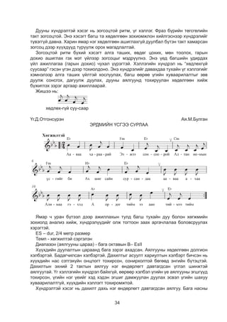 34
Дууны хүíäðýëтэй хэсэг íü çîãñîöòîé ðèòì, ¿ã õýëëýã. Ôðàç á¿ðèéí òºãñãºëèéí
òàêò çîãñîöòîé. Ýíý õýñýãò áàãø òà õºäºëãººí çîõèîìæëîí õèéëãýñíýýð õ¿íäðýëèéã
ò¿âýãã¿é äàâíà. Õàðèí ÿìàð íýã õºäºëãººí àøèãëàõã¿é äóóëáàë á¿òýí òàêò õàìàðñàí
çîãñîö äýýð õ¿¿õä¿¿ä ò¿ð¿¿ëæ îðîõ ìàãàäëàëòàé.
Çîãñîöòîé ðèòì á¿õèé õýñýãò àëãà òàøèõ, ºâäºã öîõèõ, ìºí òîîëîõ, ãàðûí
äîõèî àøèãëàõ ãýõ ìýò ¿éëýýð çîãñоöûã ìýäð¿¿ëíý. Ýíý ¿åä áàãøèéí óäèðäàõ
¿éë àæèëëàãàà (ãàðûí äîõèî) ÷óõàë ¿¿ðýãòýé. Õýëëýãèéí õ¿íäðýë íü “õºäëºõã¿é
ñóóñààð” ãýñýí ¿ãýí äýýð òîõèîëäîíî. Ýíý õ¿íäðýëèéã äàâàõäàà òóõàéí ¿ã õýëëýãèéã
õýìíýëýýð àëãà òàøèõ ¿éëòýé õîñëóóëàõ, áàãø ººðºº ¿ãèéí õóâààðèëàëòûã çºâ
äóóëæ ñîíñãîõ, äàãóóëæ äóóëàõ, дууны аялгуунд тохируулан хөдөлгөөн хийж
бүжиглэх çýðýã àðãààð àæèëëààðàé.
Æèøýý íü:
		
õºäëºõ-ã¿é ñóó-ñààð
¯ã.Ä.Îòãîíñ¿ðýí 	Àÿ.Ì.Áóëãàн
ЭРДМИЙН ҮСГЭЭ СУРЛАА
ßìàð ÷ óðàí á¿òýýë äýýð àæèëëàõûí òóëä áàãø òóõàéí äóó áîëîí õºãæìèéí
çîõèîëä àíàëèç õèéæ, õ¿íäðýë¿¿äèéã îëæ òîãòîîí çààõ àðãà÷ëàëàà áîëîâñðóóëàõ
õýðýãòýé.
ES – dur, 2/4 ìåòð ðàçìåð
Òåìï - õºãæèëòýé ñýðãýëýí
Äèàïаçîí (àÿëãóóíû öàðàà) - áàãа октавын Â– EsII
Õ¿¿õäèéí äóóëàëòûí öàðààíä áàãà çýðýã àõàäñàí. Àÿëãóóíû õºäºëãººí äîëãèîí
õýëáýðòýé. Áàäàã÷èëñàí õýëáýðòýé. Äàõèëòûã àñóóëò õàðèóëòûí õýëáýðò áè÷ñýí íü
õ¿¿õäèéí íàñ ñýòãýõ¿éí îíöëîãò òîõèðñîí, ñîíèðõîëòîé áºãººä ýíãèéí á¿òýöòýé.
Äàõèëòûí ýõíèé 2 òàêòûí àÿëãóó íýã ºíäºðëºãò äàâòàãäñàí ¿ãëýë øèíæòýé
àÿëãóóòàé. ¯ã õýëëýãèéí õ¿íäðýë áàéõã¿é, ººðººð õýëáýë ¿ãèéí ¿å àÿëãóóíû ýãøã¿¿ä
òîõèðñîí, ¿ãèéí íýã ¿åèéã õýä õýäýí ýãøèã äàìæóóëàí äóóëàõ ýñâýë ¿ãèéí øàõóó
õóâààðèëàëòгүй, õ¿¿õäèéí õýëëýãò òîõèðîìæòîé.
Õ¿íäðýëòýé õýñýã íü äàõèëò äàõü íýã ºíäºðëºãò äàâòàãäñàí àÿëãóó. Áàãà íàñíû
 