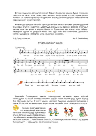 36
Дууны хүндрэл нь зогсоцтой хэмнэл, барилт. Зогсоцтой хэмнэл бүхий òусгайлан
тэмдэглэсэн хэсэгт алга таших, амьсгаа авах, өвдөг цохих, тоолох, гарын дохилт
ашиглах гэх мэт үйлээр зогсцыг мэдрүүлнэ. Энэ үед багшийн удирдах үйл ажиллагаа
(гарын дохилт) чухал үүрэгтэй.
Найрал дуу удирдах багшийн гарын дохилт бол хэмжээ өгч схем үзүүлэх үүрэгтэй
биш харин эгшгийн хөдөлгөөн, үсрэлтүүд, аялгууны хүндрэлийг давахад сурагчдыг
хөтлөх үүрэгтэйг хэзээ ч мартаж болохгүй. Сурагчдын зөв, цэвэр, уран сайхан,
чадварлаг дуулах нь удирдаач багш таны дууг заах арга ажиллагаа, дуулалтыг
хөтлөн удирдах ур чадвартай шууд хамаатайг санаарай.
Үг Д.Лүндээжанцан 	 Ая Б.Бямбабаяр
ДҮҮДЭЭ ХЭЛЖ ӨГНӨ ДӨӨ
14
14
СОНСЪЁ
Õºãæìèéí áîëîâñðîëûã àíõëàí ýçýìø¿¿ëýõýä õºãæìèéí òºðºë ç¿éëòýé
òàíèëöóóëàõ íü ÷óõàë. Èéìýýñ õºãæìèéí ¿íäñýí òºðºë ç¿éëèéã (äóó, á¿æèã, ìàðø)
áèä “Õºãæìèéí òóëãûí 3 ÷óëóó” õýìýýí íýðëýäýã. Õ¿¿õä¿¿ä öýöýðëýãò áàéõààñàà ë
äóóëæ, á¿æèãëýæ, õºãæìèéí àÿíä ìàðø àëõàæ õºãæìèéí óðëàãòàé õàðüöàæ ýõýëäýã.
I àíãèéí ñóðàã÷äàä òýäíèé
ñýòãýë õºäëºëèéã ºðí¿¿ëñýí
õºãæìèéã ñîíñãîõîä äóó á¿æèã ìàðø
àëü íü áîëîõûã øóóä ë òîäîðõîéëäîã.
I àíãèéí ñîíñîõ õºãæìèéí óðûí ñàíä
õºãæìèéí çîõèîë÷ С.Рахманинов “Полька”, Ñ.Ãîí÷èãñóìëààãèéí “Марш”, Ц.Эрдэнэ
“Á¿¿âýéí äóó” –ã харьцуулан сонсгохоор îðóóëñàí.
19 20
 