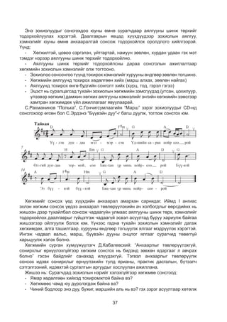 37
Ýíý çîõèîëуудыã ñîíñãîõäîî þóíû ºìíº ñóðàã÷äààð àÿëãóóíû øèíæ òºðõèéã
òîäîðõîéëóóëàõ õýðýãòýé. Äààëãàâðûí ÿâöàä õ¿¿õä¿¿äýýð çîõèîëûí àÿëãóó,
õýìíýëèéã þóíû ºìíº àíõààðàëòàé ñîíñîæ òîäîðõîéëîõ îðîëäëîãî õèéëãýýðýé.
¯¿íä:
-	Õºãæèëòýé, öîâîî ñýðãýëýí, óéòãàðòàé, íàìóóí çººëºí, õóðäàí óäààí ãýõ ìýò
òýìäýã íýðýýð àÿëãóóíû øèíæ òºðõèéã òîäîðõîéëíî.
-	Àÿëãóóíû øèíæ òºðõèéã òîäîðõîéëñíû äàðàà ñîíñãîëûí àæèãëàëòààð
õºãæìèéí çîõèîëûí õýìíýëèéã îëæ òîãòîîíî.
-	Çîõèîëîî ñîíñîíãîî ò¿¿íä òîõèðîõ õýìíýëèéã õóðóóíû ºíäãººð çººëºí òîãøèíî.
-	Õºãæìèéí àÿëãóóíä òîõèðîõ õºäºëãººí õèéõ (ìàðø àëõàõ, зөөлөн найгах)
-	Àÿëãóóíä òîõèðîõ ºíãº áóäãèéí ñîíãîëò õèéõ (õóðö, òîä, ãýðýë ãýãýý)
-	Ýöýñò íü ñóðàëöàãñàä òóõàéí çîõèîëûí õºãæìèéí çýìñã¿¿äýä (óòñан, öîõèëóóð,
¿ëýýâýð õºãæèì) äàìæèí õºãæèõ àÿëãóóíû õýìíýëèéã ýíãèéí õºãæìèéí çýìñãýýð
õàìòðàí õºãæèìäºõ ¿éë àæèëëàãààã ÿâóóëààðàé.
С.Рахманинов “Полька”, Ñ.Ãîí÷èãñóìëààãèéí “Марш” зэрэг зохиолуудыг CD-нд
сонсгохоор өгсөн бол С.Эрдэнэ "Бүүвэйн дуу"-г багш дуулж, тоглож сонсгох юм.
Õºãæìèéã ñîíñîõ ¿åä õ¿¿õäèéí àíõààðàë àìàðõàí ñàðíèäàã. Èéìä I àíãèàñ
ýõëýí õºãæèì ñîíñîõ ¿åäýý àíõààðàë òºâëºð¿¿ëýõèéí à÷ õîëáîãäëûã ººðñäèéíõ íü
æèøýýí äýýð òóõàéëáàë ñîíñîæ ÷àäààã¿éí óëìààñ àÿëãóóíû øèíæ òºðõ, õýìíýëèéã
òîäîðõîéëîõ äààëãàâðûã ã¿éöýòãýæ ÷àäààã¿é ýñâýë àñóóëòàä áóðóó õàðèóëæ áàéãàà
æèøýýãýýð îéëãóóëæ áîëîõ þì. Үүнээс гадна тухайн зохиолын хэмнэлийг дагаж
хөгжимдөх, алга ташилтаар, хурууны өндгөөр тогшуулж ялгааг мэдрүүлэх хэрэгтэй.
Ингэж чадвал вальс, марш, бүүвэйн дууны онцлог ялгааг сурагчид төвөггүй
харьцуулж хэлэх болно.
Õºãæìèéí ñóðãàí õ¿ì¿¿æ¿¿ëýã÷ Ä.Êàáàëåâñêèé: “Àíõààðëûã òºâëºð¿¿ëýõã¿é,
ñîíèðõëûã ºðí¿¿ëýõã¿éãýýð õºãæèì ñîíñãîõ íü áèäýíä çºâõºí ÿäàðãààã ë àâ÷ðàõ
áîëíî” ãýñýí áàéäãèéã ñàíàõàä èë¿¿äýõã¿é. Òýãâýë àíõààðëûã òºâëºð¿¿ëæ
ñîíñîõ èäýâõ ñîíèðõëûã ºðí¿¿ëýõèéí òóëä ÿðèàíû, ïðàêòèê äàñãàëûí, á¿òýýë÷
ñýòãýëãýýíèé, èäýâõòýé ñóðãàëòûí àðãóóäûã õîñëóóëàí àæèëëàíà.
Æèøýý íü: Ñóðàã÷äàä çîõèîëûí íýðèéã õýëýõã¿éãýýð õºãæìºº ñîíñãîîä:
-	ßìàð õºäºëãººí õèéõýä òîõèðîìæòîé áàéíà âý?
-	Õºãæìººñ ÷àìä þó ä¿ðñëýãäýæ áàéíà âý?
-	×èíèé áîäëîîð ýíý äóó, á¿æèã, ìàðøèéí àëü íü âý? ãýõ çýðэг àñóóëòààð õºòºëæ
 