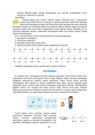 38
õºãæèì áèäíèé ºäºð òóòìûí àìüäðàëûí ä¿ð çóðãèéã èëýðõèéëäýã ãýñýí
îéëãîëòûã òºð¿¿ëýõ íü ç¿éòýé.
Тухайлбал:
Торгууд ардын дуу “Агсал”, Захчин ардын “Бүүвэйн дуу”-г харьцуулан
сонсгож дуу, бүжгийн аль нь болохыг тодорхойлуулаад хэмнэлийн хамсраа
хийлгэж хөгжимдүүлэх хэрэгтэй. Ингэснээр сурагчид адилхан хувьт хэмнэлд
бичигдсэн хэдий ч нэг нь баатар зоригтой, нөгөө нь намуун тайван, удаан гэх зэргээр
аялгууны шинж төрх, өнгө аясыг тодорхойлж ялгааг гаргаж чадна. Хамгийн гол нь
сурагчид өөрсдөө сонсож, хэмнэлийг хөгжимдөж байж энэ ялгааг гаргаж чадна
гэдгийг анхаараарай.
Àëü ÷ àíãèä õºãæèì ñîíñãîõ ¿éë àæèëëàãààã õºòëºí óäèðäàõàä
1. Àíõààðëûí òºâëºðºëò
2. Ñîíñãîëûí àæèãëàëò
3. Áàãøèéí àñóóëòààð õºòëºõ àðãà
4. Óðàí á¿òýýëèéí òóõàé ÿðèàíû àðãà øèéäâýðëýõ ¿¿ðýãòýé.
Ха - раа - дай мэргэ - ний ач - лаа бүү - вэй
Тайлбар: Хараадай мэргэн (хүний нэр), ачлаа (ач билээ)
ХӨГЖИМДЬЕ
III óëèðàëä áèä Õºãæèìäüå á¿ëãèéí õ¿ðýýíä ñóðàã÷äûã õàãàñ áîëîí á¿òýí íîîò,
òýäãýýðèéí çîãñîöòîé òàíèëöóóëæ, á¿òýí, õàãàñ, äºðºâò, íàéìò íîîòîîð õºãæèìäºõ
÷àäâàðûã ýçýìø¿¿ëýõ çîðèëãî òàâüæ àæèëëàíà. Õàãàñ áîëîí á¿òýí íîîòòîé
òàíèëöóóëàõ àðãà çàð÷èì íü ºìíºõ óëèðàëòàé àäèë áóþó íîîòíû ä¿ðñèéã øóóä
í¿äë¿¿ëýõ àðãûã ñîíãîæ õî¸ð òîîëîõ õóãàöààíä ýãøèãëýäýã áîëîõûã òàéëáàðëàíà.
Äºðºâò íîîòûã íýã òîîëäîã áîë õàãàñ íîîòûã õî¸ð òîîëíî ãýñýí ìàø òîâ÷õîí
õàðüöóóëñàí îéëãîëòûã ºãºõºä ë õàíãàëòòàé. Ýíý îéëãîëò íü äîîðõ çóðãàí ìýäýýëýëä
àãóóëàãäàæ áàéãàà òóë ñóðàã÷äààð ñàéòàð àæèãëóóëæ, àñóóëòààð õºòëººðýé.
ÕªÃÆÈÌÄÜÅ
ÕÀÃÀÑ ÍÎÎÒ
Õàãàñ
íîîò
- Çóðãèéã àíõààðàëòàé àæèãëààðàé.
- Õî¸ð ãàðàà óðàãø àëäëàí øèðýýí äýýð áàéðëóóëààðàé.
- Çóðãèéí äàãóó äàñãàëûã ã¿éöýòãýýðýé.
2 òîîëíî.
1 12 2¯¿íèé äàðàà õàãàñ íîîòîîð õýìíýë öîõèõ
àæèëëàãàà ÿâàãäàíà. Áàãøèéã õàãàñ íîîòîîð
õýðõýí òîãëîõûã ñóðàã÷äààð àíõààðàëòàé
àæèãëóóëæ, äàðàà íü õàìòðàí õºãæèìäºíº. Ýíý
¿åä áàãø õºãæèìäºõ õýìæýýã óðüä÷èëàí ºã÷ íýã
ÕªÃÆÈÌÄÜÅ
ÕÀÃÀÑ ÍÎÎÒ
Õàãàñ
íîîò
- Çóðãèéã àíõààðàëòàé àæèãëààðàé.
- Õî¸ð ãàðàà óðàãø àëäëàí øèðýýí äýýð áàéðëóóëààðàé.
- Çóðãèéí äàãóó äàñãàëûã ã¿éöýòãýýðýé.
2 òîîëíî.
1 12 2
21 22
 