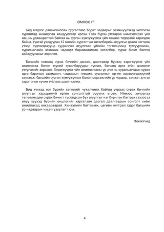 4
ӨМНӨХ ҮГ
Бид мэдлэг давамгайлсан сургалтаас бодит чадварыг эзэмшүүлэхэд чиглэсэн
сургалтад анхаарлаа хандуулсаар ирсэн. Гэвч бүрэн утгаараа шинэчлэгдэх үйл
явц нь удаашралтай байгаа нь сурган хүмүүжүүлэх үйл явцаас тодорхой харагдаж
байна. Үүнтэй уялдуулан 12 жилийн сургалтын хөтөлбөрийн агуулгыг дахин нягталж
үзээд судлагдахуунд суурилсан агуулгаас үйлийн тогтолцоонд тулгуурласан,
суралцагчийн эзэмших чадварт баримжаалсан хөтөлбөр, сурах бичиг болгон
сайжруулахыг зорилоо.
Багшийн номонд сурах бичгийн дасгал, даалгавар бүрээр хэрэгжүүлэх үйл
ажиллагаа болон түүний хувилбаруудыг тусгаж, багшид арга зүйн дэмжлэг
үзүүлэхийг зорьсон. Хэрэгжүүлэх үйл ажиллагааны үр дүн нь суралцагчдын сурах
арга барилын эзэмшилт, чадварын түвшин, сургалтын орчин хэрэглэгдэхүүний
хангамж, багшийн сурган хүмүүжүүлэх болон мэргэжлийн ур чадвар, хичээл зүтгэл
зэрэг олон хүчин зүйлээс шалтгаална.
Бид хүүхэд нэг бүрийн хөгжлийг чухалчилж байгаа учраас сурах бичгийн
агуулгыг харьцангуй өргөн сонголттой оруулж өгсөн. Иймээс хичээлээ
төлөвлөхдөө сурах бичигт тусгагдсан бүх агуулгыг нэг бүрчлэн багтаах гэхээсээ
илүү хүүхэд бүрийн онцлогийг харгалзан дасгал даалгаврын сонголт хийж
ажиллахад анхаараарай. Хичээлийн багтаамж, цагийн нягтрал гэдэг багшийн
ур чадварын чухал үзүүлэлт юм.
Зохиогчид
 