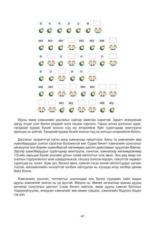 41
6
6
6
6
6 6 6
6 6
6
6 6
6
6 6
6
6
6
6
6
6
6 6 6 6
6 6 66
6 6 6
6 6
6
6
6
6 6
6
а
ма
а
а
ма мэ ми мо
мо му мумө
э и о
мэ ми
э
мо
и
му мө
о
6
э
6
и
6
о
6
у
6
ө
Þóíû ºìíº õýìíýëèéí äàñãàëûã ñàéòàð àæèãëàõ õýðýãòýé. Çóðàãò ºãºãäñºíèé
äàãóó ýãøèã ¿ñýã áîëîí ¿å¿äèéã àëãà òàøèæ íýðëýíý. Ãàðûí àëãàà äýëãýñýí çóðàã,
òàñàðõàé çóðààñ á¿õèé õîîñîí í¿ä þó èëýðõèéëæ áóéã ñóðàã÷äààð àæèãëóóëæ
ÿðèëöàõ íü ç¿éòýé. Òàñàðõàé çóðààñ á¿õèé õîîñîí í¿ä íü çîãñöûã èëýðõèéëýõ áîëíî.
Äàñãàëûã òàñðàëòã¿é íýãýí æèãä õýìíýëýýð ã¿éöýòãýíý. Áàãø òà õýìíýëèéí ººð
õóâèëáàðóóäûã ñîíãîí õýðýãëýõ áîëîìæòîé юм. Ñóðàõ áè÷èãò õýìíýëèéí ñîíñãîëûã
õºãæ¿¿ëýõ янз бүрийн õóâèëáàðòàé õºãæèìäºõ äàñãàë äààëãàâðûã îðóóëñàí áàéãàà.
Ýäãýýð õóâèëáàðóóäûã ñóðàã÷äààð àæèãëóóëæ, ñîíñãîæ, õýìíýëýýð õºãæèìäñºíººð
1/2-èéí õàðüöàà á¿õèé ýãøãèéí óðòûí òóõàé îéëãîëòûã îëæ àâíà. Ýíý ¿åä ÿìàð íýã
îíîëûí òîäîðõîéëîëò ºãºõ øààðäëàãàã¿é, ãàãöõ¿¿ ñîíñîæ ìýäýð÷, ã¿éöýòãýõ ÷àäâàðò
ñóðàëöàõ íü ÷óõàë. Õóâü óðò, áîãèíî àâèà, õýìíýë ãýñýí ýõíèé îéëãîëòóóäûã öàãààí
òîëãîé, ìàòåìàòèêèéí õè÷ýýëòýé õîëáîæ îéëãóóëàõ íü õ¿¿õäýä èë¿¿ õÿëáàð äºõºì
áàéõ áîëíî.
Õýìíýëèéí ñîíñãîë, òîãòîîëòûã øàëãàõäàà àëü áîëîõ õ¿¿õäèéí ñàéí ìýäýõ
äóóíû õýìíýëèéã ñîíãîõ íü ¿ð ä¿íòýé. Æèøýý íü: ªìíºõ õè÷ýýëýýð çààñàí äóóíû
ðèòìýýð ñîíñãîëûí äèêòàíò (÷ýýæ áè÷èã) õèéëãýõ, ÿìàð äóóíû õýìíýë áîëîõûã
òîäîðõîéëóóëàõ, ºãºãäñºí õýìíýëèéã çºâ íºõºæ ã¿éöýýõ, хэмнэлийн бодлого бодох
ãýõ ìýò.
 