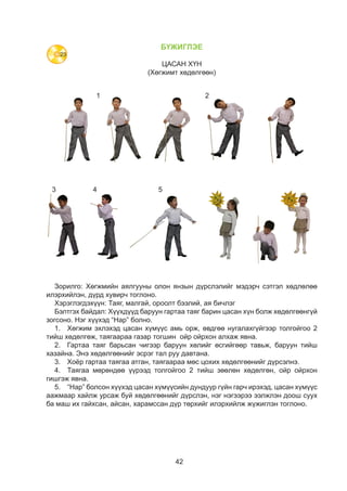 42
БҮЖИГЛЭЕ
ЦАСАН ХҮН
(Хөгжимт хөдөлгөөн)
1
3 4 5
2
Зорилго: Хөгжмийн аялгууны олон янзын дүрслэлийг мэдэрч сэтгэл хөдлөлөө
илэрхийлэн, дүрд хувирч тоглоно.
Хэрэглэгдэхүүн: Таяг, малгай, ороолт бээлий, ая бичлэг
Бэлтгэх байдал: Хүүхдүүд баруун гартаа таяг барин цасан хүн болж хөдөлгөөнгүй
зогсоно. Нэг хүүхэд “Нар” болно.
1.	 Хөгжим эхлэхэд цасан хүмүүс амь орж, өвдгөө нугалахгүйгээр толгойгоо 2
тийш хөдөлгөж, таягаараа газар тогшин ойр ойрхон алхаж явна.
2.	 Гартаа таяг барьсан чигээр баруун хөлийг өсгийгөөр тавьж, баруун тийш
хазайна. Энэ хөдөлгөөнийг эсрэг тал руу давтана.
3.	 Хоёр гартаа таягаа атган, таягаараа мөс цохих хөдөлгөөнийг дүрсэлнэ.
4.	 Таягаа мөрөндөө үүрээд толгойгоо 2 тийш зөөлөн хөдөлгөн, ойр ойрхон
гишгэж явна.
5.	 “Нар” болсон хүүхэд цасан хүмүүсийн дундуур гүйн гарч ирэхэд, цасан хүмүүс
аажмаар хайлж урсаж буй хөдөлгөөнийг дүрслэн, нэг нэгээрээ ээлжлэн доош суух
ба маш их гайхсан, айсан, харамссан дүр төрхийг илэрхийлж жүжиглэн тоглоно.
23
 
