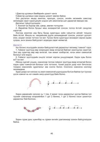 46
I Äýâñãýð øóãàìûí áºìáºðèéí öîõèëò ÷àíãà
II Äýâñãýð øóãàìûí ñàâõ ìîäíû öîõèëò çººëºí áàéíà.
Ýíý äàñãàëûí ÿâöàä àæèãëàõ, ÿðèëöàõ, ñîíñîõ, ýíãèéí õºãæìèéí çýìñãýýð
õºãæèìäºõ çýðýã ñóðàëöàõóéí ¿íäñýí ¿éë àæèëëàãàà øàò äàðààòàé ÿâàãäàõ þì.
Äàñãàëûã ã¿éöýòã¿¿ëýõäýý :
1. Хоолой òóñ á¿ðýýð çºâ, öýâýð, çººëºí òîãëóóëàõ
2. ªºðèéãºº áîëîí áóñäûã ìàø àíõààðàëòàé ñîíñîæ òîãëîõ ¸ñòîéã ñàíóóëàõ
õýðýãòýé.
Õýñãýýð àæèëëàõ ¿åä áàãø áóñàä ñóðàã÷äûí õèéæ ã¿éöýòãýõ ¿éëèéã òîîöñîí
áàéõ ¸ñòîé. Æèøýý íü: íºõäèéíõºº äóóëæ õºãæèìäөхийг ñîíñîæ, ¿íýëýëò ä¿ãíýëò
ºãºõ, àëäààã õÿíàæ òîãòîîõ ãýõ ìýò. ¯¿íýýñ áîëæ ñóðàã÷äûí àíõààðàë ñàðíèõ èäýâõ
ñóëðàõ, àíãè çîõèîí áàéãóóëàëò àëäàãäàõ ñºðºã íºëººòýé.
Дасгал 4.
Óðò áîãèíî ýãøã¿¿äèéí çîõèîí áàéãóóëàëòòàé äàðààëëûã õºãæèìä “õýìíýë” ãýäýã.
1. Ãî¸ìñîã ç¿¿ëò¿¿ä ººð õîîðîíäîî ÿìàð ÿëãààòàé áàéãààã àæèãëóóëàõ õýðýãòýé.
Ýíý ¿åä ñóðàã÷èä ººð ººð ºíãºòýé, òîì æèæèã õýëáýðòýé, íýãýí èæèë õýìæýýòýé
áîëîõûã îëæ ìýäíý.
2. Ãî¸ìñîã ç¿¿ëò¿¿äèéí îíöëîã ÿëãààã íýðëýæ óíøóóëààðàé. Хэдэн хувь болох
вэ? гэх мэт.
Èéíõ¿¿ çóðãèéã óíøèæ, õýìíýëýýð òîãëîæ ãî¸ìñîã ç¿¿ëò¿¿ä ÿìàð ÿëãààòàé áîëîí
õýäýí õóâüò õýìíýëòýé áîëîõûã îëæ òîãòîîíî. ¯¿íèé ¿íäñýí äýýð íîîò áè÷ëýãýýñ
òîõèðîõ õýìíýëèéí çóðàãëàëûã çºâ ñîíãîõ áîëíî. Ñîíãîñîí õýìíýëýý íîîòîîð
õºãæèìäºíº.
Çóðàã äýýðõ íýã õýëõýýñ íü èæèë хэмжээтэй ø¿ðí¿¿äýýñ á¿òñýí áàéãàà òóë ò¿¿íýýñ
¿¿ñýõ õýìíýë íü íýã õýâèéí æèãä öîõèëòóóä áàéõ áîëíî.
Äàñãàë 5
Äàñãàë 6
- Çóðãèéã àæèãëààðàé.
- Õýìíýëýýð òîãøîîîðîé.
- Òîõèðîõ õýìíýëèéã ñîíãîîä òàéëáàðëààðàé.
- Ýýæäýý, ýã÷äýý áýëýãëýõ ãî¸ìñîã ç¿¿ëò õýëõýýðýé.
- Áºìáºð õèéöãýýå.
- Çóðãèéã ñàéí àæèãëààðàé. Ãàðûí äîîðõ ìàòåðèàë àøèãëàí äàðààëëûí äàãóó
áºìáºð õèéöãýýå.
?
?
?
Äàñãàë 5
Äàñãàë 6
- Çóðãèéã àæèãëààðàé.
- Õýìíýëýýð òîãøîîîðîé.
- Òîõèðîõ õýìíýëèéã ñîíãîîä òàéëáàðëààðàé.
- Ýýæäýý, ýã÷äýý áýëýãëýõ ãî¸ìñîã ç¿¿ëò õýëõýýðýé.
- Áºìáºð õèéöãýýå.
- Çóðãèéã ñàéí àæèãëààðàé. Ãàðûí äîîðõ ìàòåðèàë àøèãëàí äàðààëëûí äàãóó
áºìáºð õèéöãýýå.
?
?
?
Õàðèí äàðàà÷èéí õýëõýýñ íü 1 òîì, 2 æèæèã ãýñýí äàðààëëûã ¿¿ñãýæ áàéãàà òóë
ò¿¿íèéã õýìíýëýýð èëýðõèéëáýë 1 óðò 2 áîãèíî, 1 óðò 2 áîãèíî ãýñýí öîõèëòûí
äàðààëëûã áèé áîëãîíî.
Äàñãàë 5
Äàñãàë 6
- Çóðãèéã àæèãëààðàé.
- Õýìíýëýýð òîãøîîîðîé.
- Òîõèðîõ õýìíýëèéã ñîíãîîä òàéëáàðëààðàé.
- Ýýæäýý, ýã÷äýý áýëýãëýõ ãî¸ìñîã ç¿¿ëò õýëõýýðýé.
- Áºìáºð õèéöãýýå.
- Çóðãèéã ñàéí àæèãëààðàé. Ãàðûí äîîðõ ìàòåðèàë àøèãëàí äàðààëëûí äàãóó
áºìáºð õèéöãýýå.
?
?
?
Äàñãàë 5
Äàñãàë 6
- Çóðãèéã àæèãëààðàé.
- Õýìíýëýýð òîãøîîîðîé.
- Òîõèðîõ õýìíýëèéã ñîíãîîä òàéëáàðëààðàé.
- Ýýæäýý, ýã÷äýý áýëýãëýõ ãî¸ìñîã ç¿¿ëò õýëõýýðýé.
- Áºìáºð õèéöãýýå.
- Çóðãèéã ñàéí àæèãëààðàé. Ãàðûí äîîðõ ìàòåðèàë àøèãëàí äàðààëëûí äàãóó
áºìáºð õèéöãýýå.
?
?
?
Õàðèí ãóðàâ äàõü õóâèëáàð íü ãóðâàí ºíãèéí äàâòàìæààð çîõèîí áàéãóóëàãäñàí
áàéíà.
 