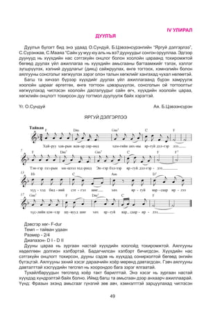 49
IV УЛИРАЛ
ДУУЛЪЯ
Äóóëúÿ á¿ëýãò áèä ýíý óäààä О.Сундуй, Б.Цэвээнсүрэнгийн “Яргуй дэлгэрлээ”,
С.Сүрэнжав, С.Мааяа “Сайн уу муу юу аль нь вэ? äóóíóóäûã сонгон îðóóëëàà. Эдгээр
дуунууд нь хүүхдийн нас сэтгэхүйн онцлог болон хоолойн цараанд тохиромжтой
бөгөөд дуулах үйл ажиллагаа нь хүүхдийн амьсгааны багтаамжийг тэлэх, хэллэг
зүгшрүүлэх, хэлний дуудлагыг (дикц) сайжруулах, өнгө тогтоох, хэмнэлийн болон
аялгууны сонсголыг хөгжүүлэх зэрэг олон талын хөгжлийг хангахад чухал нөлөөтэй.
Багш та хичээл бүрээр хүүхдийг дуулах үйл ажиллагаанд бүрэн хамруулж
хоолойн царааг өргөтгөх, өнгө тогтоон цэвэршүүлэх, сонсголын ой тогтоолтыг
хөгжүүлэхэд чиглэсэн хоолойн дасгалуудыг сайн өгч, хүүхдийн хоолойн цараа,
хөгжлийн онцлогт тохирсон дуу тогтмол дуулуулж байх хэрэгтэй.
Үг. О.Сундуй 	 Ая. Б.Цэвээнсүрэн
ЯРГУЙ ДЭЛГЭРЛЭЭ
Дэвсгэр хөг- F-dur
Темп – тайван удаан
Размер - 2/4
Диапазон- D I - D II
Дууны цараа нь зургаан настай хүүхдийн хоолойд тохиромжтой. Аялгууны
хөдөлгөөн долгион хэлбэртэй. Áàäàã÷èëñàí õýëáýðò áè÷игдñýí. Õ¿¿õäèéí íàñ
ñýòãýõ¿éí îíöëîãò òîõèðñîí, дууны сэдэв нь õ¿¿õäýä ñîíèðõîëòîé áºãººä ýíãèéí
á¿òýöòýé. Аÿëãóóíû ýõíèé õýñýã дараачийн хоёр мөрөнд äàâòàãäñàí. Гэвч аялгууны
давталттай хэсгүүдийн төгсгөл нь хоорондоо бага зэрэг ялгаатай.
Тухайлбаруудын төгсгөлд хоёр такт барилттай. Энэ хэсэг нь зургаан настай
хүүхдэд хүндрэлтэй байх болно. Иймд багш та амьсгаан дээр анхаарч ажиллаарай.
Үүнд: Фразын эхэнд амьсгааг гүнзгий зөв авч, хэмнэлттэй зарцуулахад чиглэсэн
 