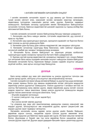 5
I АНГИЙН ХӨГЖМИЙН ХИЧЭЭЛИЙН ОНЦЛОГ
I ангийн хөгжмийн хичээлийн зорилт нь дуу авианы урт богино хэмнэлийн
тухай энгийн ойлголт өгөх, хэмнэлийг энгийн хөгжмийн зэмсгээр хөгжимдөх,
хөдөлгөөнд тулгуурлан хэмнэлийн дасгал хийх, дуулах, бүжиглэх чадварыг
эзэмшүүлнэ. Хөгжмийн хичээлд сургуулийн өмнөх боловсролын байгууллагын
хичээлийн тоглоом, байнгын хөдөлгөөнтэй шинжийг хадгалах нь тэдэнд хялбар бас
ойлгомжтой байх болно.
I ангийн хөгжмийн хичээлийг зохион байгуулахад багшид тавигдах шаардлага:
1. Хичээлийн үед багш намуун зөөлөн, сэтгэлийн хөдөлгөөнтэй, дуу хоолой үг
яриа нь тод байх
2. Хичээлийн үед суралцагсдын оролцоо, оролдлого идэвхийг нэг бүрчлэн болон
хамт олноор нь дүгнэж урамшуулж байх
3. Хөгжмийн уран бүтээлд уран сайхны мэдрэмжтэй, зөв хандахыг ойлгуулах
4. Хөгжмийн хичээлээр сурагчдад баяр баясгалан, сайн сайхныг мэдрүүлж,
хичээнгүй нямбай зан чанарыг төлөвшүүлэхэд анхаарах
5. Хичээлийн бүтэц зохион байгуулалт нь харилцан уялдаа холбоотой,
суралцагсдын идэвх сонирхлыг өрнүүлсэн бүтээлч байх шаардлагатай.
6. Зургаан настай хүүхэд хөдөлгөөнтэй, анхаарлын төвлөрөлт сул, сониуч байдаг
тул хичээлийг бага насны хүүхдийн хөгжлийн онцлогт нийцүүлэн зохион байгуулна.
Хөгжмийн хичээлийн бүтэц төрөлжсөн байдаг учраас сэдвийн агуулгыг амьдрал
ахуйтай холбон, заах аргын хослуултаар баяжуулна.
I УЛИРАЛ
ДУУЛЪЯ
Бага ангид найрал дуу заах үйл ажиллагаа нь унисон дуулалтыг голчлон зөв
дуулах аргад сургах, аялгууны утга агуулгыг зөв илэрхийлэхэд чиглэнэ.
I ангийн хүүхдийн хэл яриа гүйцэд хөгжөөгүй байдаг нь дуулалтад шууд нөлөөлдөг.
Ийм учраас ярианы болон дуу авианы өндөрлөгийн ялгааг ойлгуулж мэдрүүлэх
зорилгоор унисон дуулалтыг эзэмшүүлнэ. Унисон дуулалтыг I октавын ми-гээс ля
ноотны багтаамжинд жигд зөөлөн дуулж, өөрөө өөрийнхөө дууны өнгийг сонсож
мэдрэх зорилтыг тавьж ажиллана. Цэвэр унисон дуулалтыг эзэмшүүлэх явцдаа
дуулах техник ажиллагааг хослуулж ажиллана. Үүнд:
- Эгшгийн өндөрлөг (интонаци)
- Үг хэллэг (гийгүүлэгч тод, эгшиг задгай бус)
- Амьсгаа
- Хүч (эхлэх өнгийг зөөлөн дуулна)
1-р улиралд дуу заах үйл ажиллагаагаар дамжуулан хэмжээ хэмнэлийг зөв
мэдэрч дуулах, зогсоц(пауз)-ыг зөв илэрхийлж дуулах, өргөлт (акцент)-ийг зөв
мэдэрч дуулах зэрэг чадварыг хөгжүүлнэ.
Хөгжмийн хичээлийн анхны өдрөөс эхлэн дуулах үеийн биеийн байршил,
өөрийгөө хэрхэн сонсох, нөхдийгөө хэрхэн сонсож дуулах зөвлөгөөг өгнө.
Дуулахдаа нуруугаа цэх байлгаж гараа урдаа авч сууна. Ингэвэл амьсгаа чөлөөтэй
болно. Дуулахдаа үг бүрийг зөв тод хэлж өөрийгөө болон нөхдийгөө сайтар
сонсож дуулах хэрэгтэй. Дуулах үедээ удирдаач багшийн гарын дохилтоор дуулна.
 