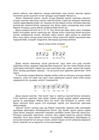 50
дасгал хийлгэх, мөн барилтыг гүйцэд хийлгэхийн тулд тоолох, амьсгаа задлах
хэллэгийн дасгал ашиглах гэх мэт аргуудыг ашиглаарай. Жишээ нь:
Жижиг хэмжээний нимгэн, хөнгөн алчуур (бидний нэрлэж сурснаар капронон
алчуур) ашиглан амьсгалын дасгал хийлгэж болно. Сурагчид алчуурны булангаас
чимхэн урдаа бариад агаарт нэг түвшинд тогтоон барьж үлээнэ. Ингэхдээ амьсгааг
гүнзгий авч хэмнэлттэйгээр зарцуулан аль болох удаан хугацаагаар жигд үлээж
барина. Алчуурны оронд зөөлөн салфетка байж болох юм.
Дууны хүндрэлтэй хэсэг нь 4, 10, 14, 19-р тактан дах кварт, квинт, секст интервал
бүхий эгшгүүдийн холын үсрэлтүүд юм. Эдгээр холын үсрэлтүүд бүхий аялгууны
хэсгийг анхааралтай сонсох, багшийн гарын дохилт харж дуулах нь оновчтой.
Багш таны гарын тулгуур дохио аялгууны холын үсрэлтийг мэдэрч дуулахуйц маш
тодорхой байж, хүүхдийг хүндрэлгүй, зөв мэдэрч дуулахад хөтөлнө.
1
цасны сэтгэл уярааж
арнаас яргуй дэлгэрлээ
санасан шувуу бүхний
гэмээр яргуй дэлгэрлээ
а агуулгыг ярилцаарай.
мнэлээр хамсраа хийж дуулаарай.
Дуулж үзээд ялгааг олоорой.
Дээрх жишээг ажиглахад “яргуй дэлгэр-лээ” гэдэг ижил үгэн дээр эгшгийн
хөдөлгөөн өгссөн, уруудсан хоёр өөр байх жишээтэй. Энэ мэт жижиг боловч ялгааг
сурагчдаар ажиглуулж чадвал дуу заах ажиллагаа зөв, цэвэр, амжилттай хурдан
болж “дагаад дуулаарай, дахиад...” гэх үр дүнгүй олон удаагийн давталтаас салж
чадна.
¯ã õýëëýãèéí õ¿íäðýë áàéõã¿é, ººðººð õýëáýë ¿ãèéí ¿å àÿëãóóíû ýãøã¿¿ä нийцэж
òîõèðñîí, ¿ãèéí íýã ¿åèéã õýä õýäýí ýãøèã äàìæóóëàí äóóëàõ ýñâýë ¿ãèéí øàõóó
õóâààðèëàëòã¿é, õ¿¿õäèéí õýëëýãò òîõèðîìæòîé.
Дээрх жишээг ажиглая. “Хөх яргуй” гэдэг үг наймтын паузтай богино хэлэгдэнэ.
Гэтэл практикт сурагчид “хөөх яргуй” хэмээн уртаар дуудаж дөрөвт хэмжээгээр
дуулах нь ажиглагддаг. Иймээс багш энэ хэсэгт мөн анхаарах нь зүйтэй. Үгийг
буруу хэлснээс болж дууны утга алдагддаг гэдгийг энэ жишээгээр сурагчдад
ойлгуулаарай.
“Дуулъя” бүлэгт шинээр заах дуу бүрийг хэмнэлийн хамсраа хийж хөгжимдөж
дуулахаар даалгаврыг боловсруулсан болно. Дуу бүрийг дуулж сурсны дараа
сурах бичигт өгөгдсөн хэмнэлийн хамсрааг хөгжмийн энгийн зэмсгээр гүйцэтгэнэ.
Ингэхдээ хэмнэлийг ажиглуулж, сонсгож, багш өөрөө гүйцэтгэж үзүүлэх бөгөөд
хамсрааг нэгэн жигд зөөлөн тоглохыг сануулаарай. Хамсрааны хувилбарууд нь
зогсоцтой хэмнэлтэй тул зогсцыг тоолох, өлмий товших гэх мэт үйлдлээр мэдрүүлж
болно. Хамгийн гол нь яаралгүй тогтож ажиллаарай.
 