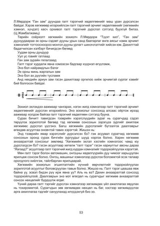 53
Л.Мөрдорж “Ган зам” дуундаа галт тэрэгний хөдөлгөөнийг маш уран дүрсэлсэн
байдаг. Хэрэв хөгжмөөр илэрхийлсэн галт тэрэгний эрчимт хөдөлгөөнийг (хөгжмийн
хэмнэл, хүчдэл) хасч орхивол галт тэрэгний дүрслэл сэтгэлд буухгүй билээ.
(Ц.Жамбалжамц)
Төрийн соёрхолт хөгжмийн зохиолч Л.Мөрдорж “Түүхт хил”, “Ган зам”
дуунуудаараа эх орны сэдэвт дууны урын санд баатарлаг өнгө аясыг нэмж эрчимт
хэмнэлийг тогтоосноороо монгол дууны урлагт шинэчлэлтийг хийсэн юм. Дахилттай
бадагчилсан хэлбэрт бичигдсэн бөгөөд
Уудам орны дундуур
Уул ус говийг гатлаад
Ган зам зурайн гялалзаад
Галт тэрэг хурдалж явна хэмээсэн бадгаар хүүрнэл өгүүлэмж,
Энэ бол найрамдлын бэлэг
Эх орны минь жаргалын зам
Энэ бол ах дүүгийн тусламж
Анд нөхдийн ариун зам гэсэн дахилтаар оргилоо хийж эрчимтэй сүрлэг хэвийг
бий болгосон байдаг.
Л.Мөрдорж “Ган зам” дуундаа галт тэрэгний хөдөлгөөнийг маш уран дүрсэлсэн
байдаг. Хэрэв хөгжмөөр илэрхийлсэн галт тэрэгний эрчимт хөдөлгөөнийг
/хөгжмийн хэмнэл, хүчдэл/ хасч орхивол галт тэрэгний дүрслэл сэтгэлд буухгүй
билээ. /Ц.Жамбалжамц/
Төрийн соёрхолт хөгжмийн зохиолч Л.Мөрдорж “Түүхт хил”, “Ган зам”
дуунуудаараа эх орны сэдэвт дууны урын санд баатарлаг өнгө аясыг нэмж эрчимт
хэмнэлийг тогтоосноороо монгол дууны урлагт шинэчлэлтийг хийсэн юм.
Дахилттай бадагчилсан хэлбэрт бичигдсэн бөгөөд
Уудам орны дундуур
Уулус говийг гатлаад
Ган зам зурайн гялалзаад
Галт тэрэг хурдалж явна хэмээсэн бадгаа хүүрнэл өгүүлэмжээр,
Энэ бол найрамдалын бэлэг
Эх орны минь жаргалын зам
Энэ бол ах дүүгийн тусламж
Анд нөхдийн ариун зам гэсэн дахилтаар оргилоо хийж эрчимтэй сүрлэг хэвийг
бий болгосон байдаг.
Зохиол эхлэхдээ аажмаар чангарах, нэгэн жигд хэмнэлээр галт тэрэгний эрчимт
хөдөлгөөнийг дүрслэн илэрхийлнэ. Энэ зохиолыг сонсоход алсаас ойртож ирээд
аажмаар холдож байгаа галт тэрэгний хөдөлгөөн сэтгэлд бууна.
Сурах бичигт тавигдсан тээврийн хэрэгслүүдийн зураг нь сурагчдад сэдэл
төрүүлэх зорилготой бөгөөд тэд хөгжмөө сонсохын зэрэгцээ зургийг ажиглаж
хөгжмөөс дүрслэл үүсгэнэ. Багш хөгжмийн дүрслэлийг бүтээлгэх даалгаврыг
өгөхдөө асуултаа оновчтой тавих хэрэгтэй. Жишээ нь:
Энд тээврийн ямар хэрэгслийг дүрсэлсэн бэ? гэж асуувал сурагчид хөгжмөө
сонсохын оронд сурах бичгийн зургуудыг шууд нэрлэх болно. Харин хөгжмөө
анхааралтай сонсохыг зөвлөөд “Хөгжмийн эхлэл хэсгийн хэмнэлээс чамд юу
дүрслэгдсэн бэ? гэсэн асуултаар хөтөлж “галт тэрэг” гэсэн хариултыг авсны дараа
“Яагаад?” асуултаар галт тэрэгний жигд хурдан хэмнэлийг тодорхойлуулах хэрэгтэй.
Мөн галт тэрэг болон автомашин, онгоцны хөдөлгүүрийн дуу чимээг харьцуулан
ярилцаж сонсож болно. Онгоц, машиныг хэмнэлээр дүрслэх боломжтой эсэх талаар
оролдлого хийлгэж, тайлбарлан ярилцаарай.
Хөгжмийн зохиолын эгшиглэлтийн хүчний өөрчлөлтийг тодорхойлуулах
зорилготой асуултыг боловсруулан тавьж болно. Жишээ нь: Галт тэрэг цаашаа явж
байна уу, эсвэл бидэн рүү ирж явна уу? Аль нь вэ? Дахин анхааралтай сонсоод
тодорхойлцгооё. Даалгаврын энэ мэт өгөгдөл нь сурагчдыг хөгжмөө анхааралтай
сонсох нөхцөлийг бүрдүүлж өгдөг.
Үүний дараа галт тэргийг дүрслэн хэмнэлээр хөгжимдөх үйл ажиллагаа явуулах
нь тохиромжтой. Сурагчдын зөв хөгжимдөх нөхцөл нь баг, хэсгээр хөгжимдүүлэх
арга ажиллагаа гэдгийг сануулахад илүүдэхгүй биз ээ.
 