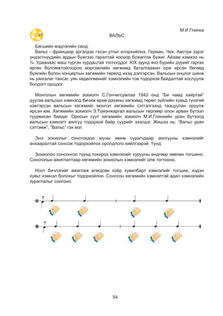 54
М.И.Глинка
ВАЛЬС
Багшийн мэдлэгийн санд:
Вальс - францаар эргэлдэх гэсэн утгыг илэрхийлнэ. Герман, Чех, Австри зэрэг
үндэстнүүдийн ардын бүжгээс гаралтай хосоор бүжиглэх бүжиг. Айзам хэмжээ нь
¾. Удаанаас маш түргэн хурдацтай тоглогддог. XIX зуунд янз бүрийн дүрийг гаргах
өргөн боломжтойгоороо мэргэжлийн хөгжимд баталгаажин орж ирсэн бөгөөд
бүжгийн болон концертын хөгжмийн төрөлд ихэд дэлгэрсэн. Вальсын онцлог шинж
нь уянгалаг тансаг, уян хөдөлгөөнийг хэмнэлийн тов тодорхой байдалтай хослуулж
болдогт оршдог.
Монголын хөгжмийн зохиолч С.Гончигсумлаа 1942 онд “Би чамд хайртай”
дуугаа вальсын хэмнэлд бичиж өрнө дахины хөгжимд төрөл зүйлийн хувьд гүнзгий
нэвтэрсэн вальсын хөгжмийг монгол хөгжмийн сэтгэлгээнд таацуулан оруулж
ирсэн юм. Хөгжмийн зохиолч З.Түмэнжаргал вальсын төрлөөр олон арван бүтээл
туурвисан байдаг. Оросын суут хөгжмийн зохиолч М.И.Глинкийн уран бүтээлд
вальсын хэмнэлт аялгуу тодорхой байр суурийг эзэлдэг. Жишээ нь: “Вальс уран
сэтгэмж”, “Вальс” гэх мэт.
Энэ зохиолыг сонсгохдоо юуны өмнө сурагчдаар аялгууны хэмнэлийг
анхааралтай сонсож тодорхойлох оролдлого хийëãýýðýé. Үүнд:
Çîõèîëîî ñîíñîíãîî түүнд тохирох хэмнэлийã õóðóóíû ºíäãººð çººëºí òîãøèíî.
Сонсголын ажиглалтаар хөгжмийн çîõèîëûí õýìíýëèéã олж тогтооно.
Ноот бичлэгийг ажиглаж өгөгдсөн хоёр хувилбарт хэмнэлийг тогшиж, хэдэн
хувьт хэмнэл болохыг тодорхойлно. Сонссон хөгжмийн хэмнэлтэй адил хэмнэлийн
зураглалыг сонгоно.
60
СОНСЪЁ
- Хөгжмөө анхааралтай сонсоорой.
- Хөгжмийн эхлэл хэсгийн хэмнэлээс чамд юу дүрслэгдсэн бэ?
- Зургийг ажиглаад, хөгжмийн дүрслэлд тохирохыг сонгоорой.
- Хөгжмөө сонсоод хэмнэлээр хөгжимдөөрэй.
- Хөгжмөө анхааралтай сонсоорой. М.Глинка “Вальс”
- Хэмнэлийн зураглалыг ажиглаад хэдэн хувь байгааг тодорхойлоорой.
- Хөгжимд тохирох хэмнэл аль нь вэ?
- Сонсоод хэмнэлийн хамсраа хийгээрэй.
60
СОНСЪЁ
- Хөгжмөө анхааралтай сонсоорой.
- Хөгжмийн эхлэл хэсгийн хэмнэлээс чамд юу дүрслэгдсэн бэ?
- Зургийг ажиглаад, хөгжмийн дүрслэлд тохирохыг сонгоорой.
- Хөгжмөө сонсоод хэмнэлээр хөгжимдөөрэй.
- Хөгжмөө анхааралтай сонсоорой. М.Глинка “Вальс”
- Хэмнэлийн зураглалыг ажиглаад хэдэн хувь байгааг тодорхойлоорой.
- Хөгжимд тохирох хэмнэл аль нь вэ?
- Сонсоод хэмнэлийн хамсраа хийгээрэй.
27
 