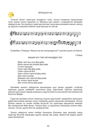 55
ЯРИЛЦСАН НЬ
“Сонсъё” бүлэгт сурагчдын анхаарлыг татах, сонсох сонирхлыг өрнүүлэхүйц
нэгэн зохиол сонгон оруулсан нь “Машины дуут дохио”-г илэрхийлсэн хөгжмийн
найруулга юм. Энэ зохиолыг сурагчид сонсоод, юуны өмнө хөгжмийн хэмнэл, аялгуу
юу дүрслэн илэрхийлж байгаа тухай ярилцах нь зүйтэй.
ЯРИЛЦСАН НЬ
“Сонсъё” бүлэгт сурагчдын анхаарлыг татах, сонсох сонирхлыг өрнүүлэхүйц
нэгэн зохиол сонгон оруулсан нь “Машины дуутдохио”-г илэрхийлсэн хөгжмийн
найруулга юм. Энэ зохиолыг сурагчид сонсоод юуны өмнө хөгжмийн хэмнэл,
аялгуу юу дүрслэн илэрхийлж байгаа тухай ярилцах нь зүйтэй.
Тухайлбал: Г.Ловорын “Машин юу гэж чагнаалддаг вэ?” шүлгийг уншиж өгч
болно.
Г.Ловор Машин юу гэж чагнаалддаг вэ?
Тухайлбал: Г.Ловорын “Машин юу гэж чагнаалддаг вэ?” шүлгийг уншиж өгч болно.
Г.Ловор
МАШИН ЮУ ГЭЖ ЧАГНААЛДДАГ ВЭ?
Явдаг зам ганц шүү Дид дийд
Явган зорчигчид анхаар Дид дийд
Гэтэлж гарахдаа
Гэрэл харж бай Дид дийд
Улаан гэрэлтэй бол
Урагш алхах хэрэггүй Дид дийд
Шар гэрэл асахад
Шамдаж гүйх хэрэггүй Дид дийд
За, ногоон гэрэл аслаа
Зам гэтэлж болно Дид дийд
Хөгжмийн зохиолч найруулгаа машинуудын дуут дохиог дуурайн, үггүйгээр
харилцан дуулах хэлбэрийг ашигласны дээр, дүрслэлийг тодотгох зорилгоор
машины дуут дохиог завсар хооронд нь оруулж өгсөн нь илүү хөгжилтэй сонирхолтой
болгосон байдаг.
Сурагчид хөгжмөө сонсон зохиолын агуулга дүрслэлийг тодорхойлж ярилцсаны
дараа багштайгаа хамтран канон хэлбэрээр дуулж хэмнэлээр хөгжимдөнө. Аялгуу
болоод хэмнэл нь энгийн хялбар бүтэцтэй тул сурагчдад харьцангуй амархан
бас сонирхолтой байх болно. Гагцхүү багш та урьдчилан зохиолдоо анализ хийж,
сонсож, тоглож, дуулж бэлтгэх шаардлагатай.
Энэхүү найруулга канон хэлбэрт бичигдсэн болохоор заах аргазүйн хувьд
сурагчид багштай хөөцөлдөн дуулах аргаар зөв цэвэр, амжилттай хурдан дуулж
сурах боломжтой.
28
 