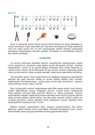 59
Дасгал 5.
8
- Хэсэг хэсгээрээ баг болоорой.
- 3 хоолой хөгжимдье. Зогсоцтой хэсгүүдийг анхаарч тоглоорой.
- Хэдэн хувь байна вэ?
Багш та хэмнэлийг эхэлж тоглож сонсгож болох боловч аль болох өөрсдөөр нь
ноотыг ажиглуулж, хэдэн хувь байна вэ? хэд тоолж хөгжимдөх вэ? ямар хэмжээтэй
ноот вэ? хэдэн цохилт вэ? гэх мэт асуултуудаар хөтөлж ноотоор уншуулахад
анхаарлаа хандуулаарай. Багшийг дуурайн хөгжимдөх нь хөтөлбөрийн зорилго
биш гэдгийг санаарай.
БҮЖИГЛЭЕ
1-р ангийн сурагчдад хөгжмийн дүрслэл илэрхийллийг мэдрүүлэхдээ тэдний
сэтгэл хөдлөлд нь тулгуурлан дүрд хувирч тоглох боломжийг олгосон хөгжимт
хөдөлгөөнийг сонгох нь үр дүнтэй байдаг. Хөгжмийн аянд тоглож бүжиглэх нь
тэдний сэтгэл санааг сэргээн баясгадаг ба дуу, хөгжим, хөгжимт хөдөлгөөн хэдий
чинээ гүнзгий нэвтрэх тусам хүүхдийн амьдрал төдий чинээ хөөр баясалтай болно.
Тэд хөгжмийн хурдыг ялгаж чадах боловч энэ байдалд тохируулан хөдөлгөөнөө
өөрсдөө бие даан өөрчлөх чадвар нь дутмаг байдаг. Иймээс багш хөгжимт
хөдөлгөөнийг боловсруулахдаа хүүхэд шууд хүлээж авах боломжтой, дүрслэл
сайтай аялгууг сонгож авах нь зүйтэй.
Багш хүүхдүүдийг хөгжимт хөдөлгөөнөө хийж байх явцад энгийн үгээр хөтөлж,
тухайн хөдөлгөөнийг хүүхэд хялбархан ойлгож, тогтоож болох сонирхолтой
үгээр удирдан чиглүүлж байх хэрэгтэй. Жишээ нь: “Яргуй дэлгэрлээ” хөгжимт
хөдөлгөөнийг заахдаа “Хавар болж газрын хөрснөөс анхны яргуй цухуйлаа, бяцхан
яргуй салхинд зөөлөн найгаж байна, нар өөд харан инээлээ, яргуйн дэлбээ нэг
нэгээрээ дэлгэрлээ, аажим аажмаар яргуй цомирлогоо нээлээ, харанхуй болж
яргуй дэлбээгээ хумиад унтлаа” гэх мэт.
Иймээс хөгжимт хөдөлгөөнийг багш хүүхдэд сонирхолтойгоор зөв зохион
байгуулж чадвал бидний олгох гээд байгаа хөгжмийн боловсролд чухал түлхэц
болж өгөхөөс гадна хүүхдүүд хөгжмийн хичээлд дуртай байх болно.
 