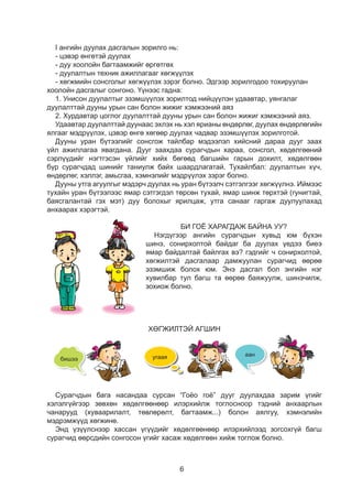 6
I ангийн дуулах дасгалын зорилго нь:
- цэвэр өнгөтэй дуулах
- дуу хоолойн багтаамжийг өргөтгөх
- дуулалтын техник ажиллагааг хөгжүүлэх
- хөгжмийн сонсголыг хөгжүүлэх зэрэг болно. Эдгээр зорилгодоо тохируулан
хоолойн дасгалыг сонгоно. Үүнээс гадна:
1. Унисон дуулалтыг эзэмшүүлэх зорилтод нийцүүлэн удаавтар, уянгалаг
дуулалттай дууны урын сан болон жижиг хэмжээний аяз
2. Хурдавтар цоглог дуулалттай дууны урын сан болон жижиг хэмжээний аяз.
Удаавтар дуулалттай дуунаас эхлэх нь хэл ярианы өндөрлөг, дуулах өндөрлөгийн
ялгааг мэдрүүлэх, цэвэр өнгө хөгөөр дуулах чадвар эзэмшүүлэх зорилготой.
Дууны уран бүтээлийг сонсгож тайлбар мэдээлэл хийсний дараа дууг заах
үйл ажиллагаа явагдана. Дууг заахдаа сурагчдын хараа, сонсгол, хөдөлгөөний
сэрлүүдийг нэгтгэсэн үйлийг хийх бөгөөд багшийн гарын дохилт, хөдөлгөөн
бүр сурагчдад шинийг таниулж байх шаардлагатай. Тухайлбал: дуулалтын хүч,
өндөрлөг, хэллэг, амьсгаа, хэмнэлийг мэдрүүлэх зэрэг болно.
Дууны утга агуулгыг мэдэрч дуулах нь уран бүтээлч сэтгэлгээг хөгжүүлнэ. Иймээс
тухайн уран бүтээлээс ямар сэтгэгдэл төрсөн тухай, ямар шинж төрхтэй (гунигтай,
баясгалантай гэх мэт) дуу болохыг ярилцаж, утга санааг гаргаж дуулуулахад
анхаарах хэрэгтэй.
БИ ГОЁ ХАРАГДАЖ БАЙНА УУ?
Нэгдүгээр ангийн сурагчдын хувьд юм бүхэн
шинэ, сонирхолтой байдаг ба дуулах үедээ биеэ
ямар байдалтай байлгах вэ? гэдгийг ч сонирхолтой,
хөгжилтэй дасгалаар дамжуулан сурагчид өөрөө
эзэмшиж болох юм. Энэ дасгал бол энгийн нэг
хувилбар тул багш та өөрөө баяжуулж, шинэчилж,
зохиож болно.
ХӨГЖИЛТЭЙ АГШИН
4
БИ ГОЁ ХАРАГДАЖ БАЙНА УУ?
Би гоё харагдаж байна уу? гэдэг тоглоом
тоглож үзье. 2 хөл дээрээ тэгшхэн
зогсож биеэ цэх байлгаарай. Жижиг
хүүхэлдэй эсвэл ном толгой дээрээ
тогтоож, багшийгаа 10 хүртэл тоолох
хугацаанд цэх зогсоно. Амьсгаагаа
гүнзгий авч аажмаар зөөлөн гарга.
ÄÓÓËÚß ÄÓÓËÚß
Дуулах дүрэм
Амьсгааг гүнзгий авна.
Үгээ тод хэлнэ.
Нөхдийгөө сонсож дуулна.
Дуулах үед биеийн байрлал
ийм байна.
Багшийгаа сонсоод дагаад дуулаарай.
Дуулах дүрмээ санаарай.
ХӨГЖИЛТЭЙ АГШИН
“Гоёо гоё” дууг та нар жаахан байхаасаа л дуулж сурсан. Харин одоо илүү хөгжилтэй
байдлаар дуулъя. “Бишээ”, “Угаая”, “Аан” гэдэг хэсгүүдийг дуулахгүй зөвхөн
хөдөлгөөнөөр илэрхийлнэ шүү.Алдалгүй амжилттай дуулахын тулд анхааралтай
байгаарай.
бишээ угаая аан
Чигчийхэн чинээ ................ Чихээ өөрөө ..................
Тиймээ хө ........................... Гоёо гоёо гоёо ...............
Сурагчдын бага насандаа сурсан “Гоёо гоё” дууг дуулахдаа зарим үгийг
хэлэлгүйгээр зөвхөн хөдөлгөөнөөр илэрхийлж тоглосноор тэдний анхаарлын
чанарууд (хуваарилалт, төвлөрөлт, багтаамж...) болон аялгуу, хэмнэлийн
мэдрэмжүүд хөгжинө.
Энд үзүүлснээр хассан үгүүдийг хөдөлгөөнөөр илэрхийлээд зогсохгүй багш
сурагчид өөрсдийн сонгосон үгийг хасаж хөдөлгөөн хийж тоглож болно.
түү - ний тулд
 
