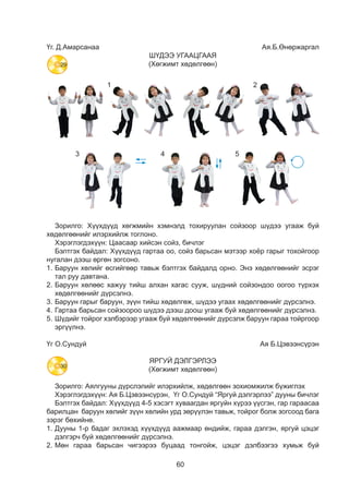 60
Үг. Д.Амарсанаа 	 Ая.Б.Өнөржаргал
ШҮДЭЭ УГААЦГААЯ
(Хөгжимт хөдөлгөөн)
18
Á¯ÆÈÃËÝÅ
¯ã. àÿ. Ë.Ãàëìàíäàõ
Ø¿äýý õàéðëàÿ
/Õºãæèìò õºäºëãººí/
Îî, ñîéçîî áàðèàðàé. Ø¿äýý óãààõàä áýëòãýýðýé.
Îîãîî ñîéçîíäîî ò¿ðõýýðýé. Íààøàà öààøàà øèð øèð
Òîéðãîîð óãààÿ øèð øèð Äýýøýý äîîøîî øèð øèð
- Çóðàã äýýðõ õºäºëãººíèéã àæèãëààðàé. Òýä þó õèéæ áàéíà âý? ÿðèëöààðàé.
- Õºäºëãººíèéã äóóðàéí á¿æèãëýöãýýå.
18
Á¯ÆÈÃËÝÅ
¯ã.àÿ.Ë.Ãàëìàíäàõ
Ø¿äýýõàéðëàÿ
/Õºãæèìòõºäºëãººí/
èàðàé.Ø¿äýýóãààõàäáýëòãýýðýé.
ò¿ðõýýðýé.Íààøààöààøààøèðøèð
èðøèðÄýýøýýäîîøîîøèðøèð
ºíèéãàæèãëààðàé.Òýäþóõèéæáàéíàâý?ÿðèëöààðàé.
éíá¿æèãëýöãýýå.
18
Á¯ÆÈÃËÝÅ
¯ã.àÿ.Ë.Ãàëìàíäàõ
Ø¿äýýõàéðëàÿ
/Õºãæèìòõºäºëãººí/
Îî,ñîéçîîáàðèàðàé.Ø¿äýýóãààõàäáýëòãýýðýé.
Îîãîîñîéçîíäîîò¿ðõýýðýé.Íààøààöààøààøèðøèð
ÒîéðãîîðóãààÿøèðøèðÄýýøýýäîîøîîøèðøèð
-Çóðàãäýýðõõºäºëãººíèéãàæèãëààðàé.Òýäþóõèéæáàéíàâý?ÿðèëöààðàé.
-Õºäºëãººíèéãäóóðàéíá¿æèãëýöãýýå.
18
Á¯ÆÈÃËÝÅ
¯ã. àÿ. Ë.Ãàëìàíäàõ
Ø¿äýý õàéðëàÿ
/Õºãæèìò õºäºëãººí/
Îî, ñîéçîî áàðèàðàé. Ø¿äýý óãààõàä áýëòãýýðýé.
îãîî ñîéçîíäîî ò¿ðõýýðýé. Íààøàà öààøàà øèð øèð
éðãîîð óãààÿ øèð øèð Äýýøýý äîîøîî øèð øèð
ã äýýðõ õºäºëãººíèéã àæèãëààðàé. Òýä þó õèéæ áàéíà âý? ÿðèëöààðàé.
ëãººíèéã äóóðàéí á¿æèãëýöãýýå.
18
Îî, ñîéçîî áàðèàðàé.
Îîãîî ñîéçîíäîî ò¿ðõýýðýé.
Òîéðãîîð óãààÿ øèð øèð
18
Á¯ÆÈÃËÝÅ
¯ã. àÿ. Ë.Ãàëìàíäàõ
Ø¿äýý õàéðëàÿ
/Õºãæèìò õºäºëãººí/
Îî, ñîéçîî áàðèàðàé. Ø¿äýý óãààõàä áýëòãýýðýé.
Îîãîî ñîéçîíäîî ò¿ðõýýðýé. Íààøàà öààøàà øèð øèð
Òîéðãîîð óãààÿ øèð øèð Äýýøýý äîîøîî øèð øèð
- Çóðàã äýýðõ õºäºëãººíèéã àæèãëààðàé. Òýä þó õèéæ áàéíà âý? ÿðèëöààðàé.
- Õºäºëãººíèéã äóóðàéí á¿æèãëýöãýýå.
18
Îî, ñîéçîî áàðèàðàé. Ø
Îîãîî ñîéçîíäîî ò¿ðõýýðýé. Íà
Òîéðãîîð óãààÿ øèð øèð Ä
18
Îî,ñîéçîîáàðèàðàé.Ø¿äýýóãààõàäáýëòãýýðýé.
Îîãîîñîéçîíäîîò¿ðõýýðýé.Íààøààöààøààøèðøèð
ÒîéðãîîðóãààÿøèðøèðÄýýøýýäîîøîîøèðøèð
1 2
3 4 5
Зорилго: Хүүхдүүд хөгжмийн хэмнэлд тохируулан сойзоор шүдээ угааж буй
хөдөлгөөнийг илэрхийлж тоглоно.
Хэрэглэгдэхүүн: Цаасаар хийсэн сойз, бичлэг
Бэлтгэх байдал: Хүүхдүүд гартаа оо, сойз барьсан мэтээр хоёр гарыг тохойгоор
нугалан дээш өргөн зогсоно.
1.	Баруун хөлийг өсгийгөөр тавьж бэлтгэх байдалд орно. Энэ хөдөлгөөнийг эсрэг
тал руу давтана.
2.	Баруун хөлөөс хажуу тийш алхан хагас сууж, шүдний сойзондоо оогоо түрхэх
хөдөлгөөнийг дүрсэлнэ.
3.	Баруун гарыг баруун, зүүн тийш хөдөлгөж, шүдээ угаах хөдөлгөөнийг дүрсэлнэ.
4.	Гартаа барьсан сойзоороо шүдээ дээш доош угааж буй хөдөлгөөнийг дүрсэлнэ.
5.	Шүдийг тойрог хэлбэрээр угааж буй хөдөлгөөнийг дүрсэлж баруун гараа тойргоор
эргүүлнэ.
Үг О.Сундуй 	 Ая Б.Цэвээнсүрэн
ЯРГУЙ ДЭЛГЭРЛЭЭ
(Хөгжимт хөдөлгөөн)
Зорилго: Аялгууны дүрслэлийг илэрхийлж, хөдөлгөөн зохиомжилж бүжиглэх
Хэрэглэгдэхүүн: Ая Б.Цэвээнсүрэн, Үг О.Сундуй “Яргуй дэлгэрлээ” дууны бичлэг
Бэлтгэх байдал: Хүүхдүүд 4-5 хэсэгт хуваагдан яргуйн хүрээ үүсгэн, гар гараасаа
барилцан баруун хөлийг зүүн хөлийн урд зөрүүлэн тавьж, тойрог болж зогсоод бага
зэрэг бөхийнө.
1.	Дууны 1-р бадаг эхлэхэд хүүхдүүд аажмаар өндийж, гараа дэлгэн, яргуй цэцэг
дэлгэрч буй хөдөлгөөнийг дүрсэлнэ.
2.	Мөн гараа барьсан чигээрээ буцаад тонгойж, цэцэг дэлбээгээ хумьж буй
29
30
 